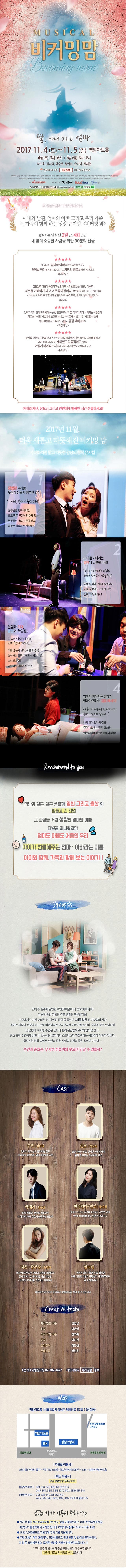 MUSICAL 비커밍맘 딸, 아내 그리고 엄마 2017.11.4(토) ~ 11.5(일) 백암아트홀 4일(토) 3시, 6시 5일(일) 3시, 6시 박도욱, 김나영, 양승호, 황지원, 손민아, 신재열 인터파크 티켓 비커밍맘 9월 11일 티켓 오픈 제작/총연출 김인남 원작 이은영 극본 김인남 정의록 작곡 정의록 음향감독/편곡 이진선 협력연출 기진주 각색 최혜련 무대감독 강현호 무대디자인 김가은 조명디자인 운동민 음향디자인 김규식(에어시스템즈) 음향 전준 1st키보드 이진선 2nd키보드 정은지 일렉기타 임양택 베이스기타 김서현 드럼 최소울 의상디자인 신소영 분장디자인 김향미 세트제작 노금균(아트윅스) 홍보기획 김선일 장영희 디자인 오소민 제작 SAILING DREAM 후원 THE HYUNDAAL Baby News 맑은샘 문의 02-782-4477 세일링드림(주) 홈페이지 becomingom.co.kr NAVER 비커밍맘 온 가족을 위한 비커밍 맘의 선물! 아내와 남편, 엄마와 아빠 그리고 우리 가족 온 가족이 함께 하는 성장 뮤지컬 비커밍 맘 놓쳐서는 안 될 단 2일간, 4회 공연! 내 옆의 소중한 사람을 위한 90분의 선물 이 공연은 엄마와 아빠를 위한 공연이면서도 태어날 아이를 위한 공연이며 또 가정의 행복을 위한 공연이다. 베이비뉴스 집안일로 마음이 복잡하고 신랑과도 서로 힘들었는데 공연 이후로 서로를 이해하게 되고 너무 좋아졌어요. 부모가 된다는 거 누구나 처음 시작하는 거니까 우리 힘내서 잘 살아보자. 우리 부부, 같이 이렇게 다짐했어요. 겸비대디 엄마가 되기 위해 포기해야 하는 한 인간으로서의 꿈, 아빠가 되면 느껴지는 책임감과 힘든 회사생활, 서로에게 표현을 제대로 하지 못해서 쌓여가는 서운함과 오해. 많은 부분에서 너무나도 닮아서 공감 백배였어요. 박경희 님 뮤지컬 비커밍 맘을 보고 온 아이가 매일 매일 비커밍 맘 뮤지컬 노래를 불러요. 엄마, 아빠 이야기가 재미있고 감동적이고 자신이 어떻게 태어났는지 알게 되어 너무 좋았다고 하더라구요. 수아맘 님 아내와 자녀, 장모님 그리고 연인에게 행복한 시간 선물하세요! 2017년 11월, 더욱 새롭고 따뜻해진 비커밍 맘 수채화처럼 맑고 따뜻한 감성의 창작 뮤지컬 1 평범한 우리들, 웃음과 눈물의 행복한 일상! 자기야, 일어나! 벌써 6시야 알콩달콩 행복하지만, 크고 작은 전쟁이 멈추지 않는 부부들의 때로는 환상 같고, 때로는 환장하는 현실동화! 2 아이를 기다리는 엄마의 간절한 마음! 아이야, 나에게로 와주렴 나에게 엄마라는 이름을 주렴 나와 우리의 모습과 닮아있어 더욱 공감되고 위로가 되는 진짜 가족 이야기! 3 설렘과 기대, 불안과 책임감... 아빠가 된다고 하니까 진짜 좋은데, 그런데... 부장님 눈치보기, 하면 할 수록 쌓여가는 업무 속에 멀어지는 퇴근, 고단하고 험한 남편이자 아빠가 되는 길! 4 엄마가 되어가는 딸에게 엄마가 전하는 감동 메세지! 내 품에서 새근새근 잠자던 네가 엄마가, 엄마가 된다니... 나와 같이 엄마의 길을 걸어가고 있는 딸의 모습을 애틋하게 바라보는 엄마의 마음! Recommend to you 만남과 결혼, 결혼 생활과 임신 그리고 출산의 힘들고 긴 터널 그 과정을 거쳐 성장한 엄마와 아빠 터널을 지나왔지만 엄마도 아빠도 처음인 우리 아이가 선물해주는 엄마.아빠라는 이름 아이와 함께 가족과 함께 보는 이야기! Synopsis 연애 후 결혼에 골인한 수연(예비엄마)과 준호(예비아빠) 달콘한 줄만 알았던 결혼 생활은 좌!충!우!돌! 그 중에서도 가장 어려운 건, 당연히 생길 줄 알았던 2세를 향한 긴 기다림의 시간. 육아는 사랑과 전쟁의 하드코어 버전이라는 무시무시한 이야기를 들으며, 수연과 준호는 임신에 성공한다. 하지만 수연은 입덧과 함께 워킹맘으로서의 압박을 받고, 준호 또한 수연에게 말할 수 없는 상사로부터의 스트레스와 가장이라는 책임감에 어깨가 무겁다. 급작스런 변화 속에서 수연과 준호 사이의 감정의 골은 깊어만 가는데... 수연과 준호는, 무사히 하늘이와 웃으며 만날 수 있을까? Cast 수연 김나영 엄마가 되고 싶고 좋아하는 일도 포기하고 싶지 않는 워킹 예비엄마 수연 준호 박도욱 좋은 아빠가 되고 싶지만 어떻게 해야 할지잘 모르는 초보 아빠 준호 박대리 양승호 30대 직장인. 준호의 동료이자 세 아이의 아빠 준호의 실질적인 조언자 친정엄마 / 민희 황지원 엄마가 되가는 수연을 바라보는 수연의 엄마 / 이미 유치원생 딸이 있는 수연의 친구 지은.황부장 손민아 독신주의자였지만 연하남 남편과 결혼함과 동시에 허니문 베이비를 가진 워킹맘 / 준호와 박대리를 괴롭히는 직장상사 멀티맨 비커밍 맘의 새로운 인물 멀티맨 어떤 다양한 역할로 등장할지 기대해주세요 곧 공개됩니다! 배우캐스팅은 배우 및 제작사 상황에 따라 변경될 수 있습니다. Creative Team 제작.연출.극본 김인남 원작 이은영 작곡.작사.극본 정의록 편곡 이진선 음악감독 이진선 무대감독 강현호 문의 세일링드림 02-782-4477 카톡아이디 비커밍맘 검색 Map 백암아트홀 서울특별시 강남구 테헤란로 113길 7(삼성동) 지하철 이용시 2호선 삼성역 8번출구 직진 150m 좌측 기업은행에서 좌회전 20m 왼편에 백암아트홀 버스 이용 시 강남 경찰서 앞 정류장 하차 잠실방면 하차 301, 333, 341, 350,351, N13, 2415, 3411, 3412, 3414, 3217, 3422, 4319, 917, 11-3 선릉방면 하차 301, 333, 341, 351, 352, N13, 2415, 3217, 3411, 3414, 3417, 4319, 마을버스 07 자가 이용시 주차 Tip 자가 이용시 탄천공영주차장 3번입구쪽을 이용해주세요. 네비 탄천공영주차장 3번입구를 검색해서 오시면 됩니다.(백암아트홀까지 도보 5-10분 소요) 1시간 1,200원으로 저렴하게 주차 이용 가능합니다. 주변 교통이 매우 혼잡하며, 교통상황으로 인한 환불 및 변경은 불가하오니, 이 점 꼭 유념해주세요. 즐거운 관람을 위해서 양해부탁드립니다. 주차 공가닝 협소하며, 주변 교통상황이 매우 복잡합니다. 가급적 대중교통 이용을 추천드립니다.