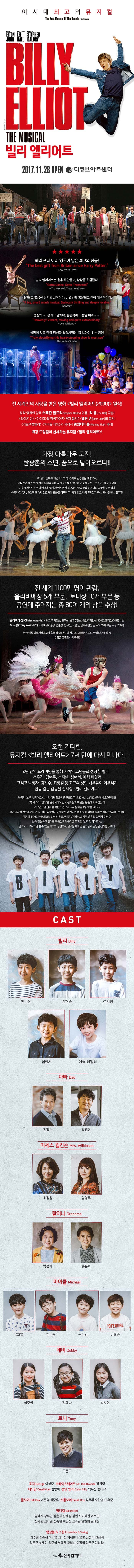 이시대 최고의 뮤지컬 빌리 엘리어트 2017.11.28 OPEN 디큐브아트센터 해리 포터 이래 영국이 낳은 최고의 선물! New York Post 빌리 엘리어트는 춤추게 만들고. 상상을 초월한다. The New York Times Healine 세련되고 훌륭한 뮤지컬 걸작이다. 강렬하게 흥분되고 진정 매력적이다. A Big. smart smash musical Serioisly thrilling and deeply lovable 굉장하다! 생기가 넘치며 감동적이고 정말 뛰어나다 Heavenly! Vibrant, moving and quite extraodinary Journal News 심장이 멎을 만큼 당신을 열광시키는 꼭 보아야하는 공연 The mail on Sunday 전 세계인의 사랑을 받은 영화 빌리 엘리어트(2000) 원작! 원작 영화의 감독 스테판 달드리 연출! 리홀 극본! 라이온 킹 아이다의 작곡가이자 천재 음악가 엘튼 존 음악! 러브액츄얼리 어바웃 타임의 제작사 워킹타이틀 제작! 최강 드림팀이 선사하는 뮤지컬 빌리 엘리어트! 가장 아름다운 도전! 탄광촌의 소년, 꿈으로 날아오르다!! 80년대 광부 대파업 시기의 영국 북부 탄광촌을 배경으로 복싱 수업 중 우연히 접한 발레를 통해 자신의 재능을 발견하고 꿈을 이뤄나가는 소년 빌리의 여정. 꿈을 실현시키기 위해 역경에 맞서 싸우는 어린 소년과 가족의 유쾌하고 가슴 따뜻한 이야기가 아름다운 음악 환상적인 춤과 절묘하게 조화를 이루며 이 시대 최고 영국 뮤지컬이라는 찬사를 받는 뮤지컬 전 세계 1100만 명이 관람, 올리비에상 5개 부문, 토니상 10개 부문 등 공연에 주어지는 총 80여 개의 상을 수상! 올리비에상 최고 뮤지컬상 안무상 남우주연상 음향디자인상 관객상 수상 토니상 최고뮤지컬상 연출상 안무상 극본상 남우주연상 등 주요 10개 부문 수상 영국 여왕 엘리자베스 2세 할러리 클린턴 빌 게이츠 오프라 원프리 안젤리나 졸리 등 수많은 유명인사의 극찬! 오랜 기다림, 뮤지컬 빌레 엘리어트 7년 만에 다시 만나다! 2년간의 트레이닝을 통해 기적의 소년들로 성장한 빌리 천우진 김현준 성지환 심현서 에릭 테일러 그리고 박정자 김갑수 최정원 등 최고의 성인 배우들이 어우러져 한층 깊은 감동을 선사할 빌리 엘리어트 한국의 빌리 엘리어트는 비영어권 최초의 공연으로 지난 2010년 LG아트센터에서 초연되었고 5명의 스타 빌리를 탄생시키며 한국 관객들의 마음을 단숨에 사로잡았다. 2017년 7년 만에 완벽한 모습으로 다시 돌아온 빌리 엘리어트 공연 역사상 전무후무한 2년에 걸친 과학적인 아역배우 훈련 시스템을 통해 기적의 빌리로 성장한 5명의 소년들 감동의 무대로 이끌 최고의 성인 배우들 박정자 김갑수 최종원 홍윤희 최명경 김영주 한층 탄탄하고 깊어진 작품성으로 돌아온 뮤지컬 빌리 엘리어트는 남녀노소 모두가 즐길 수 있는 최고의 공연으로 관객들에게 큰 즐거움과 감동을 선사할 것이다. CAST 빌리 천우진 김현준 성지환 심현서 에릭 테일러 아빠 김갑수 최명경 미세스 윌킨슨 최정원 김영주 할머니 박정자 홍윤희 마이클 유호열 한우종 곽이안 강희준 데비 석주현 김요나 박시연 토니 구준모 조지 이상준 브레이스웨이트 장원령 데드맘 김명희 성인 빌리 백두산 감대규 톨보이 이준영 최준우 스몰보이 성주환 오한결 안유준 발레걸 김예지 감수민 기은희 변혜림 김민조 이화진 이서연 심혜빈 김나린 정승민 최유진 김주원 안현화 전예진 앙상블 앤 스윙 강수정 전준성 이기영 김기정 차정현 김영훈 김성수 권상석 최은주 서재민 임준식 서요한 고철순 이정혁 김문주 김성광 제작 신시컴퍼니