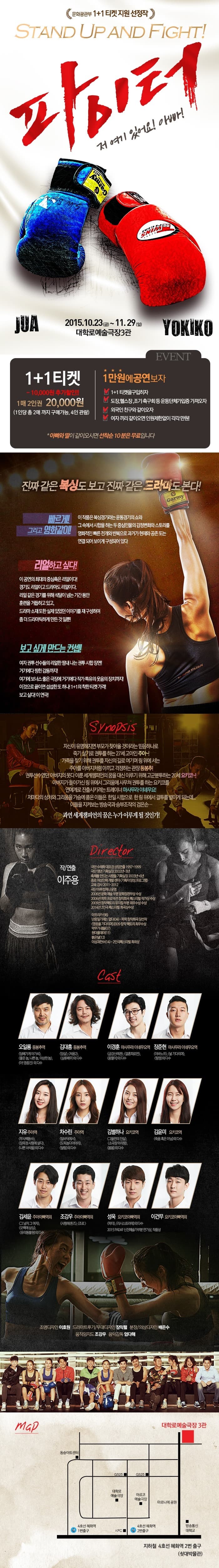 연극 파이터 2015.10.23(금)~ 11.29(일) 대학로예술극장3관 1+1티켓 1만원 추가할인 1매 2인권  2만원(1인당 총 2매 까지 구매가능, 4인관람) 1만원에 공연보자 1+1을 구입하자 도장, 헬스장, 조기 축구회 등 운동단체가입증을 가져오자 외국인 친구와 같이오자 여자끼리 같이오면 인원제한없이 각각 만원! 아빠와 딸이 같이 오시면 선착순 10분은 무료입니다 진짜 같은 복싱도 보고 진짜 같은 드라마도 본다! 빠르게! 그리고 영화같이! 이 작품은 복싱경기라는 운동경기의 쇼와 그 속에서 시합을 하는 두 중심인물의 감정변화와 스토리를 영화적인 빠른 전개와 반복으로 과거가 현재와 공존 또는 연결되어 보이게 구성되어 있다 리얼하고 싶다! 이 공연의 최대의 중심축은 리얼이다! 경기도 리얼이고 드라마도 리얼이다. 리얼같은 경기를 위해 석달이 넘는 기단 동안 훈렴을 거듭하고 있고, 드라마 소재 또한 실제 있었던 이야기를 재구성하여 좀 더 드라마틱하게 만든 것 일뿐! 보고 싶게 만드는 컨셉! 여자 권투 선수들의 리얼한 땀내나는 권투 시합 장면! 거기에다 찡한 감동까지! 여기에 보너스 좋은 극장에 거기에다 작가 특유의 웃음의 장치까지! 이것으로 끝이면 섭섭한 또 하나! 1+1의 착한 티켓 가격! 보고 싶다! 이 연극! 시놉시스 자신이 유명해지면 부모가 찾아올 것이라는 믿음하나로 죽기살기로 권투를 하는 27세 고아인 주아~! 가족을 찾기 위해 권투를 자신의 길로 여기며 링 위에서는 주아를 아버지처럼 아끼고 걱정하는 관장 등봉추! 권투선수였던 아버지와 못다 이룬 세계 챔피언의 꿈을 대신 이루기 위해 고군분투하는 20세 요키코~! 아버지가 돌아가신 링 위에서 그리움에서 사무쳐 권투를 하는 요키코를 연예계로 진출시키려는 트레이너 마사무라 이네무요! 저마다 상ㅊ와 그리움을 가슴에 품은 이들은 한일 시합으로 한 링 위에서 결투를 벌이게 되는데... 이들을 지켜보는 방송국과 승부조작의 검은손... 과연 세계챔피언의 꿈은 누가 이루게 될 것인가!  작/연출 이주용 출연진 오일룡 등봉추역 김대흥 등봉추역 이경훈 마사무라 이네무요역 장준현 마사무라 이네무요역 지유 주아역 차수린 주아역 김별하나 요키코역 김윤미 요키코역 김세윤 주아아빠역외 조강우 주아아빠역외 성욱 요키코아빠역외 이건무 요키코아빠역외 조면디자인 이호원 드라마트루기/무대디자인 장익렬 분장/의상디자인 배은수 움직임지도 조강우 음악감독 엄다해 주소 : 서울특별시 종로구 동숭동 187-8 쇳대박물관 지하1층 대학로 예술극장3관 지하철 4호선 혜화역 2번 출구