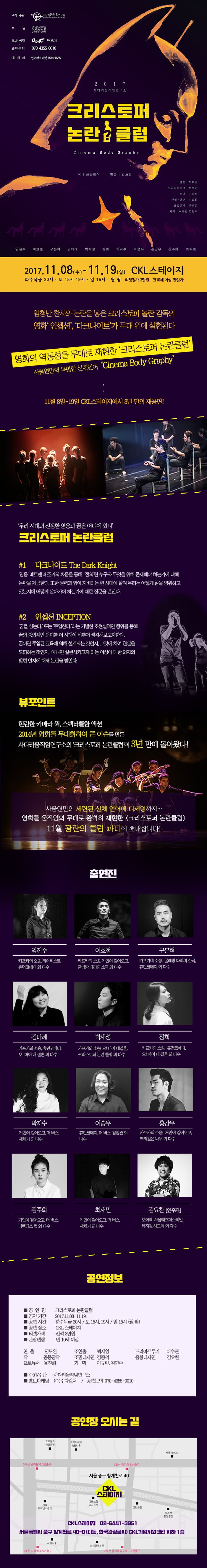 주최.주관 사다리움직임연구소 후원 kocca한국콘텐츠진흥원 홍보마케팅 주다컬쳐 공연문의 070-4355-0010 예매처 인터파크티켓 1544-1555 2017 사다리움직임연구소 크리스토퍼 논란클럽 Cinema Body Graphy 작 공동창작 연출 임도완 조연출 박제영 드라마트루그 이수연 조명 김종석 음향.연주 김요찬 프로듀서 윤진희 기획 이규린 김연주 임진주 이호철 구본혁 김다혜 박제영 정희 박지수 이승우 홍강우 김주희 최재민 2017.11.08(수) - 11.19(일)  화수목금 20시 토 15시 19시 일 15시 월 쉼 CKL스테이지 티켓정가 3만원 만10세 이상 관람가 엄청난 찬사와 논란을 낳은 크리스토퍼 놀란 감독의 영화 인셉션, 다크나이트가 무대 위에 실현된다. 영화의 역동성을 무대로 재현한 크리스토퍼 논란클럽 사움연만의 특별한 신체언어 cinema Body Graphy 11월8일-19일 CKL스테이지에서 3년 만의 재공연! 우리 시대의 진정한 영웅과 꿈은 어디에 있나 크리스토퍼 논란클럽 씬1 다크나이트 the Dark Knight 영웅 베트맨과 조커의 싸움을 통해 정의란 누구와 무엇을 위해 존재해야 하는가에 대해 논란을 제공한다. 또한 권력과 힘이 지배하는 현 시대에 살며 우리는 어떻게 삶을 영위하고 있는지에 어떻게 살아가야 하는가에 대한 질문을 던진다. 씬2 인셉션 INCEPTION 꿈을 심는다 또는 주입한다 라는 기발한 초현실적인 행위를 통해, 꿈의 중의적인 의미를 이 시대에 비추어 생각해보고자한다. 꿈이란 주입된 교육에 의해 설계되는 것인지, 그것에 치여 현실을 도피하는 것인지, 아니면 실현시키고자 하는 이상에 대한 의지의 발현 인지 대해 논란을 벌인다. 뷰포인트 현란한 카메라 웍, 스펙타클한 액션 2014년 영화를 무대화하여 큰 이슈를 만든 사다리움직임연구소의 크리스토퍼 논란클럽이 3년 만에 돌아왔다! 사움연만의 세련된 신체 언어에 디젱이까지... 영화를 움직임의 무대로 완벽히 재현할 크리스토퍼 논란클럽 11월 광란의 클럽 파티에 최대합니다! 출연진 임진주 카프카의 소송, 타이피스트, 휴먼코메디 이 다수 이호철 카프카의 소송, 거인이 걸어옥, 굴레방 다리의 소극 외 다수 구본혁 카프카의 소송, 굴레방 다리의 소극, 휴먼코메디 외 다수  김다혜 카프카의 소송, 휴먼코메디, 오!마이 내 결혼 외 다수  박재성 카프카의 소송, 오!마이 내 결혼, 크리스토퍼 논란 클럽 외 다수  정희 카프카의 소송, 휴먼코메디, 오! 마이 내 결혼 외 다수  박지수 거인이 걸어오고 더 버스, 재채기 외 다수  이승우 휴먼코메디, 더 버스, 검찰관 외 다수  홍강우 카프카의 소송, 거인이 걸어오고, 뿌리깊은 나무 외 다수  김주희 거인이 걸어오고, 더 버스, 디렉터스 컷 외 다수  최재민 거인이 걸어오고, 더 버스, 재채기 외 다수 김요찬(연주자) 보이첵, 서울째즈페스티발, 뮤지컬 헤드윅 외 다수 공연정보 공연명 크리스토퍼 논란클럽 공연기간 2017.11.08-11.19 공연시간 화수목금 20시 / 토 15시, 19시 / 일 15시 (월 쉼) 공연장소 CKL스테이지 티켓가격 전석 3만원 관람연령 만 10세 이상 연출 임도완 조연출 박제영 드라마트루기 이수연 작 공동창작 조명디자인 김종석 음향디자인 김요찬 프로듀서 윤진희 기획 이규린, 김연주 주최/주관 사다리움직임연구소 홍보마케팅 (주)주다컬쳐 / 공연문의 070-4355-0010 공연장 오시는 길 CKL스테이지 02-6441-3951 서울특별시 중구 청계천로 40-0 (다동, 한국관광공사) CKL기업지원센터 지하 1층 