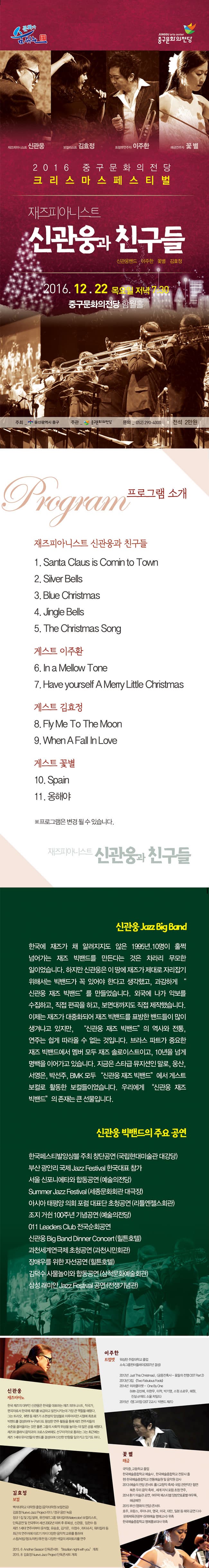 문화가 숨쉬는 중구문화의전당 신관웅 김효정 이주환 꽃별 2016 중구문화의 전당 크리스마스 페스티벌 재즈피아니스트 신관웅과 친구들 2016.12.22. 목요일 저녁 7:30분 중구문화의 전당 함월홀 프로그램 소개 재즈피아니스트 신관웅과 친구들 1.Santa Claus is Comin to Town 2.Silver Bells 3.Blue Christmas 4.Jingle Bells 5. The Christmas Song 게스트 이주한 6.in a Mellow Tone 7.Have yourself A Merry Little Christmas 게스트 김효정 8.Fly Me To The Moon 9.When A Fall In Love 게스트 꽃별 10. Spain 11.옹해야 프로그램은 변경될수 있습니다. 재즈피아니스트 신관웅과 친구들 신관웅 한국에 재즈가 알려지지도 않은 1995년. 10명이 훌쩍넘어가는 재즈 빅밴드를 만든다는 것은 차라리 무몸한 일이었습니다. 하지만 신간룰릉 이 땅에 재즈가 제대로 자리잡기 위해서는 빅밴드가 꼭 있어야 한다고 생각했고, 과감하게 신관웅 재즈 빅밴드를 만들었습니다. 외국에 나가 악보를 수집하고, 직접 편곡을 하고, 보면대ㄲㆍ지도 직접 제작했습니다. 이제는 재즈가 대중화되어 재즈 빅밴드를 표방한 밴드들이 많이 생겨나고 있지만, 신관웅 재즈 빅밴드 의 역사와 전통, 연주는 쉽게 따라올 수 없는 것입니다. 브라스 파트가 중용한 재즈 빅밴드에서 멤버 모두 재즈 솔로이스트이고, 10년을 넘게 명맥을 이어가고 있습니다. 지금은 스타급 뮤지션인 말로,웅사느서영은,박선주,BMK 모두 신관웅 재즈 빅밴드에서 게스트 보컬로 활동한 보컬들이었습니다. 우리에게 신관웅 재즈 빅밴드 의 존재는 큰 선물입니다. 신관웅 빅밴드의 주요 공연 한국페스티발앙상블 주최 창단공연 (국립현대미술관대강당) 부산 광안리 국제 Jazz Festival 한국 대표 참가 서울 신포니에타와 합동 공연 (예술의전당) Summer Jazz Festival (세종문화회관 대극장) 아시아 태평양 의회 포럼 대표단 초청공연 (리틀엔젤스 회관) 조지 거쉰 100주년 기념 공연 (예술의전당) 011 Leaders Club 전국 순회공연 신관웅 Big Band Dinner Concert(힐튼호텔) 과천세계연극제 초청공연(과천시민회관) 장애우를 위한 자선공연(힐튼호텔) 김덕수 사물놀이와 합동공연 (삼척문화예술회관) 삼설 애미안 Jazz Festival 공연 (전쟁기념관)