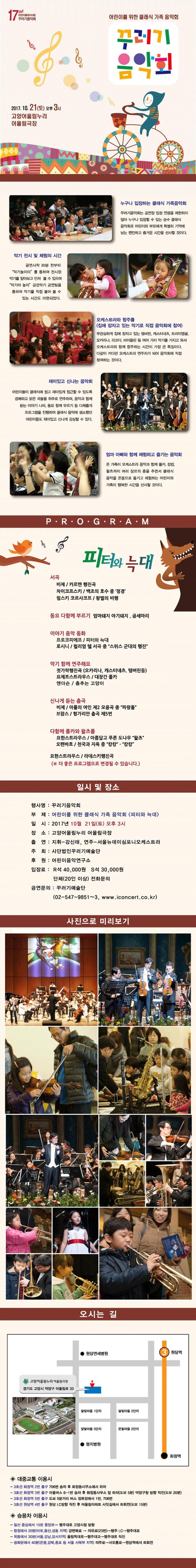 17주년 어린이클래식사랑 꾸러기음악회 어린이를 위한 클래식 가족 음악회 꾸러기 음악회 2017.10.21(토) 오후 3시 고양어울림누리 어울림극장 누구나 입장하는 클래식 가족음악회 꾸러기음악회는 공연장 입장 연령을 제한하지 않아 누구나 입장할 수 있는 순수 클래식 음악회로 어린이와 부모에게 특별히 기억에 남는 편안하고 즐거운 시간을 선사할 것이다. 악기 전시 및 체험의 시간 공연시작 30분 전부터 악기놀이터를 통하여 전시된 악기를 알아보고 만져 볼 수 있으며 악기야 놀자 금관악기 공연팀을 통하여 악기를 직접 불어 볼 수 있는 시간도 마련되었다. 오케스트라와 합주를(집에 잠자고 있는 악기로 직접 음악회에 참여) 무관심하게 집에 잠자고 있는 탬버린,캐스터네츠,트라이앵글,오카리나,리코더,바이올린 등 여러가지 악기를 가지고 와서 오케스트라와 함께 합주하는 시간이 가장 큰 특징이다. 다같이 커다란 오케스트라 연주자가 되어 음악회에 직접 참여하는 것이다. 재미있고 신나는 음악회 어린이들이 클래식에 쉽고 재미있게 접근할 수 있도록 경쾌하고 밝은 곡들을 위주로 연주하며,음악과 함께 듣는 이야기,나라,동요 함께 부르기 등 다채롭게 프로그램을 진행하여 클래식 음악에 생소했던 어린이들도 재미있고 신나게 감상할 수 있다. 엄마 아빠와 함께 체험하고 즐기는 음악회 온 가족이 오케스트라 음악과 함께 폴카,캉캉,왈츠까지 여러 장르의 춤을 추면서 클래식 음악을 온몸으로 즐기고 체험하는 어린이와 가족이 행복한 시간을 선사할 것이다. PROGRAM 피터와 늑대 서곡 비제 / 카르멘 행진곡 차이코프스키 / 백조의 호수 중 정경 림스키 코르사코프 / 왕벌의 비행 동요 다함께 부르기 엄마돼지 아기돼지, 곰세마리 이야기 음악 동화 프로코피에프 / 피터와 늑대 로시니 / 윌리엄 텔 서곡 중 스위스 군대의 행진 악기 함께 연주해요 젓가락행진곡(오카리나, 캐스터네츠, 탬버린등) 요제프스트라우스 / 대장간 폴카 앤더슨 / 춤추는 고양이 신나게 듣는 춤곡 비제 / 아롤의 여인 제2모음곡 중 파랑돌 브람스 / 헝가리안 춤곡 제5번 다함께 폴카와 왈츠를 요한스트라우스 / 아름답고 푸른 도나우 왈츠 오펜바흐 / 천국과 지옥중 캉캉 캉캉 다함께 폴카와 왈츠를 요한스트라우스 / 아름답고 푸른 도나우 왈츠 오펜바흐 / 천국과 지옥 중 캉캉 캉캉 요한스트라우스 / 라데스키행진곡(더 좋은 프로그램으로 변경될 수 있습니다.) 일시 및 장소 행사명 꾸러기음악회 부제 어린이를 위한 클래식 가족 음악회 피터와 늑대 일시 2017년 10월 21일 토 오후 3시 장소 고양어울림누리 어울림극장 출연 지휘 강신태 연주 서울뉴데이심포니오케스트라 주최 사단법인꾸러기예술단 후원 어린이음악연구소 입장료 R석 40,000원 S석 30,000원 단체(20인 이상) 전화문의 공연문의 꾸러기예술단 02-547-9851~3 www.iconcert.co.kr 사진으로 미리보기 오시는 길 대중교통 이용 시 3호선 화정역 2번출구 706번 승차 후 화정동사무소에서 하차 3호선 화정역 3번 출구 마을버스 6-1번 승차 후 화정동사무소 앞 하차(도보 5분) 덕양구청 방향 직진(도보 20분) 3호선 화정역 5번출구 도보 5분거리 버스정류장에서 1번 706번 3호선 원당역 4번출구 원당 IC방향 직진 후 어울림아파트 사잇길에서 좌회전(도보 15분) 승용차 이용시 일산 중심에서 15분 중앙로 행주대로 고양시청 방향 합정에서 20분(마포 용산 성동 지역) 강변북로 자유로(23번) 행주IC 행주대로 목동에서 30분(서울 강남 강서지역) 올림픽대로 행주대교 행주대로 직진 광화문에서 40분(은평 강북 종로 등 서울 서북부 지역) 의주로 서오릉로 원당역에서 좌회전