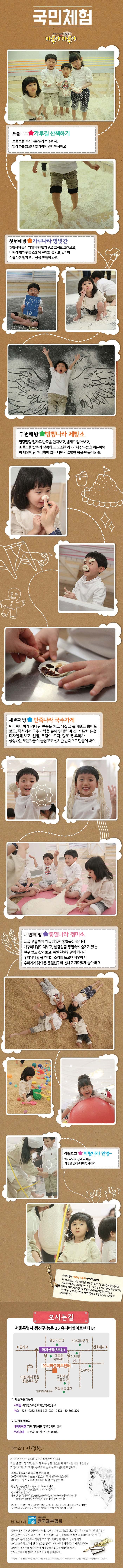 국민체험 이영란의 밀가루 체험놀이 가루야 가루야 프롤로그 가루길 산책하기 보들보들 부드러운 밀가루길에서, 밀가루를 밟음 발가락이 먼저 인사해요 첫 번째 방 가루나라 방앗간 형형색색 종이 위에 하얀 밀가루로 그림도 그려보고, 바닥에 밀가루를 소복이 뿌리고, 뭉치고, 날리며 아름다운 밀가루 세상을 만들어 봐요 두 번째 방 빵빵나라 제빵소 말랑말랑 밀가루 반죽을 만져보고, 냄새도 맡아보고, 조물조물 반죽과 달콤하고 고소한 여러가지 잡곡들을 이용하여 이 세상에서 단 하나밖에 없는 나만의 특별한 빵을 만들어봐요 세 번째 방 반죽나라 국수가게 어마어마하게 커다란 반죽을 치고 뒤집고 늘려보고 밟아도 보고, 즉석에서 국수가락을 뽑아 연결하며 집, 자동차 등을 디자인해보고, 신발, 목걸이, 모자, 망또 등 우리가 상상하는 모든것을 이 놀랍고도 신기한반죽으로 만들어봐요 네 번째 방 통밀나라 정미소 쑥쑥 무릎까지 가득 채워진 통밀풀장 속에서 개구리헤엄도 쳐보고, 살금살금 통밀속에 숨겨져있는 친구 발도 찾아보고, 통밀 한알한알이 튕기며 우리에게 말을 건네는 소리를 들으며 자연에서 우리에게 찾아온 통밀친구와 신나고 재미있게 놀아봐요 에필로그 바람나라 안녕~ 에어샤워로 몸에 따라 온 가루를 날려보내며 인사해요 스테디셀러 가루야가루야의 인기비결은? 국내 최초로 오브제 체험전을 선보인 이영란 작가의 감성체험 콘텐츠 가루야가루야는 2005년부터 아동체험전부분에서 예매율과 만족도가 독보적인 1위 콘텐츠입니다. 12년째 국내 체험시장을 선도하고 사랑받는 가루야가루야는 저작권법에 보호받고 있는 모방불가 콘텐츠랍니다. 오시는 길 서울특별시 광진구 능동 25 유니버설아트센터 B1 1. 대중교통 이용시 지하철 지하철 5호선 아차산역 4번출구 버스 2221, 2232, 3215, 303, 9301, 9403, 130, 300, 370 2. 자가용 이용 시 네비게이션 어린이대공원 후문주차장 검색 주차안내 10분당 300원 1시간 1,800원 작가소개 이영란 가루야가루야는 동심의 통로가 되었으면 합니다. 어는 날 문득 밀가루, 흙, 모래, 나무 등을 만졌을 때 떠오르는 체험의 순간을 기억하고 미소가 지어지는 것으로 삶이 풍유로워지길 바랍니다. 물체극 독자적 장르 개척, 1992년 필립쟝띠 stage샤르르빌 국제 인형극페스티발 2001년 프랑스 오흐리 놀이페스티벌 초청공연 외 공연 밀가루는 밀의 가루이다. 레이디 맥베스 내게서 멀어지는 것은 작다. 오이디푸스 외 전시 행복한 왕자 외 체험 흙 놀이(바투바투) 오물조물 딱딱 밀가루 놀이(가루야 가루야) 모래놀이(모래알은 반짝) 나무놀이(나무야 나무야) 흙, 묽, 나무, 종이, 얼름, 밀라구, 돌가루 등 자연소재를 작품의 중심으로 끌어들여 그들만의 갖고있는 무궁무진한 이야기를 무대 위에 풀어내고 있다. 협찬사 소개 사단법인 한국제분협회 독특한 체험 공연인 가루야가루야속에서 자연 그대로를 담고있는 안전하고 순수한 밀가루는 공연을 위한 도구가 되고 그림 그리는 물감이 되고 주물럭거릴 때마다 변하는 친구가 됩니다. 밀가루가 우리 일상에서 안전한 먹거리의 재료일 뿐 아니라 놀이의 대상 그리고 교육의 도구가 될 수 있음을 알리는 밀가루야 사랑해 캠페인을 위하여 국내에서 밀가루를 생산하는 업체가 공동으로 공연제작비와 밀가루 통밀을 협찬하여 캠페인의 활기를 불어넣었습니다. 회원사 대한제분(주) 동아원(주) 대선제분(주) (주)삼양밃맥스 한국제분(주) CJ제일제당(주) 삼화제분(주) 한탑(주)