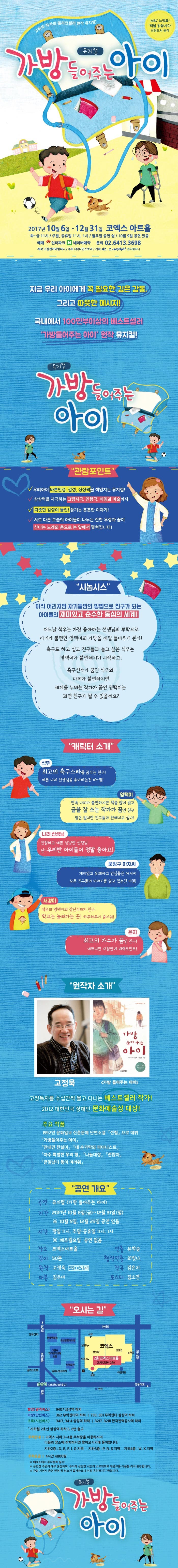 고정욱 작가의 밀리언셀러 원작 뮤지컬! 뮤지컬 가방 들어주는 아이 MBC 느낌표! 책을 읽읍시다 선정도서 원작 2017년 10월 6일 ~ 12월 31일 코엑스 아트홀 화~금 11시 주말 공휴일 11시 1시 월요일 공연 쉼 10월 9일 공연 있음 예매 인터파크 네이버예약 문의 02-6413-3698 제작 고집센아이컴퍼니 주최 (주)나인스토리 기획 NC COMPANY 엔씨컴퍼니 지금 우리 아이에게 꼭 필요한 깊은 감동, 그리고 따뜻한 메시지! 국내에서 100만부이상의 베스트셀러 가방들어주는 아이 원작 뮤지컬! 뮤지컬 가방 들어주는 아이 관람포인트 우리아이 바른인성, 감성, 상상력을 UP! 캐스터네츠, 쉐이커, 에그, 트라이앵글 등 흥겨운 연주로 음악을 눈으로도 즐겨요! 탭댄스, 쟁반돌리기, 리본 댄스 등 너무너무 재미있고 신나는 노래와 춤! 좋아하는 것도, 잘하는것도 서로 다른 아이들이 나누는 진한 우정과 꿈의 감동적인 이야기! 시놉시스 아직 어리지만 자기들만의 방법으로 친구가 되는 아이들의 재미있고 순수한 동심의 세계! 어느날 석우는 가장 좋아하는 선생님의 부탁으로 다리가 불편한 영택이의 가방을 매일 들어주게 된다! 축구도 하고 싶고 친구들과 놀고 싶은 석우는 영택이가 불편해지기 사작하고! 축구선수가 꿈인 석우와 다리가 불편하지만 세계를 누비는 작가가 꿈인 영택이는 과연 친구가 될 수 있을까요? 캐릭터 소개 석우 최고의 축구스타를 꿈꾸는 친구! 예쁜 나리 선생님을 좋아하는건 비~밀! 영택이 한쪽 다리가 불편하지만 책을 많이 읽고 글을 잘 쓰는 작가가 꿈인 친구 말은 없지만 친구들과 친해지고 싶다! 나리 선생님 친절하고 예쁜 상냥한 선생님 난~ 우리반 아이들이 정말 좋아요! 문방구 아저씨 재미있고 유쾌하고 인심좋은 아저씨 모든 친구들의 이야기를 알고있는건 비밀! 서경이 석우와 영택이의 장난꾸러기 친구. 학교는 놀러가는 곳! 하루하루가 즐거워! 은지 최고의 가수가 꿈인 친구! 예쁘지만 새침한게 매력포인트! 원작자 소개 고정욱 가방 들어주는 아이 고정독자를 수십만씩 몰고 다니는 베스트셀러 작가! 2012 대한민국 장애인 문화예술상 대상! 1992년 문화일보 신춘문예 단편소설 선험으로 데뷔 가방들어주는 아이 안내견 탄실이 네 손가락의 피아니스트 아주 특별한 우리 형 나눔대장 괜찮아 큰일났다 똥이 마려워 공연 개요 공연 뮤지컬 가방 들어주는 아이 기간 2017년 10월 6일(금) ~ 12월31일(일) 10월 9일, 12월 25일 공연 있음 시간 평일 11시, 주말 공휴일 11시, 1시 매주월요일 공연없음 장소 코엑스아트홀 길이 50분 만든사람들 제작 고집센아이컴퍼니 기획조윤진 원작 고정욱 사계절 연출 서은영 대본 김주아 음악감독 김은지 무대디자인 박찬호 조명감독 곽두성 안무감독 이은주 음악조감독 김찬 포스터디자인 김소연 배우 김은지 김지혜 송다희 김솔로몬 이원민 이평온 이종윤 김대경 최예양 오시는 길 빨강(광역버스) 9407 삼성역 하차 파랑(간선버스) 362 무역센터 앞 하차 730, 301 무역센터 삼성역 하차 초록(지선버스) 3417, 3414 삼성역 하차 3217, 3218 한국전력공사역 하차 지하철 2호선 삼성역 하차 5. 6번 출구 주차안내 코엑스 지하 2~4층 주차장을 이용하시어 다음의 장소에 주차하시면 찾아오시기에 용이합니다. 지하2층 D,E,F.I,G지역 지하3층 P.R,S지역 지하4층 W,X지역 주차요금 4시간 4800원 매표소에서 주차등록 필수! 공연장 주변이 매우 혼잡하며, 주차에 상강한 시간이 소요되므로 대중교통 이용을 적극 권장합니다. 관람 지연시 공연 변경 및 취소가 불가하오니 이점 유의하시기 바랍니다. 뮤지컬 가방들어주는 아이
