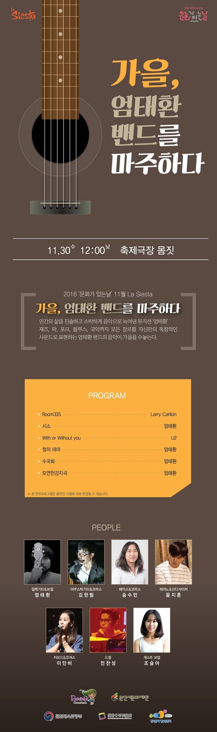 Siesta 매달 마지막 수요일 문화가 있는날 가을 엄태환 밴드를 마주하다 11,30 수 12:00 축제극장 몸짓 2016 문화가 있는날 11월 La Siesta 가을 엄태환 밴드를 마주하다 인간의 삶을 진솔하고 소박하게 음악으로 녹여낸 뮤지션 엄태환 재즈 락 포크 블루스 국악까지 모든 장르를 자신만의 독창적인 사운드로 표현하는 엄태환 밴드의 음악이 가을을 수놓는다. 프로그램 Room335 Larry Cariton 시소 엄태환 With or Without you U2 청의 테마 엄태환 수국화 엄태환 모연천강지곡 엄태환 본 연주츠로그램은 출연진 사정에 의해 변경될 수 있습니다. PEOPLE 일렉기타 보컬 엄태환 어쿠스틱기타 코러스 김한림 베이스 코러스 송수민 피아노 신디사이저 윤지훈 키보드 코러스 이단비 드럼 전찬성 게스트 보컬 조슬아 춘천시문화재단 문화체육관광부 문화융성위원회 한국문화예술위원회