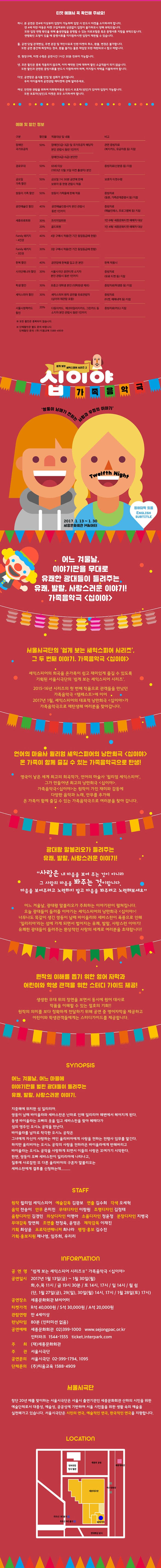 티켓 예매시 꼭 확인해 주세요! 하나. 본 공연은 만4세 이상부터 입장이 가능하며 입장 시 반드시 티켓을 소지하셔야 합니다. 만4세 미만 아동은 티케 구입여부와 상관없이 입장이 불가하오니 양해 부탁드립니다. 또한 입장 연령 확인을 위해 출생연월을 증명할 수 있는 의료보험증 혹은 증명서류 지참을 부탁드립니다. 연령확인 요청이 있을 때 증명서류를 미지참하시면 입장이 제한될 수 있습니다. 둘. 공연 당일 관객변심, 주변 혼잡 및 개인사유로 인한 티켓의 취소, 환불, 변경은 불가합니다. 또한 공연중간에 퇴장하는 경우, 환불 불가는 물론 재입장 또한 제한되어니 참고 바랍니다. 셋. 현장구매, 티켓 수령은 공연시간 1시간 30분 전부터 가능합니다. 넷. 모든 할인은 중복 적용되지 안흥며, 이미 예약된 건에 대하여 할인 소급적용이 되지 않습니다. 또한 할인과 관련된 증빙서류를 반드시 지참하셔야 하며, 미지참시 차액을 지불하셔야 합니다. 다섯. 공연장은 음식물 반입 및 섭취가 금지됩니다. 우리 아이들에게 공연관람 에티켓에 관해 알려주세요. 여섯. 안전한 관람을 위하여 미취학아동은 반드시 보호자(성인)가 있어야 입장이 가능합니다. 또한 보호자(성인)도 티켓은 모두 소지하셔야 합니다. 예매 및 할인 정보 안내 ※ 모든 할인은 중복되지 않습니다. ※ 단체할인은 별도 문의 바랍니다. 단체할인 문의: (주) 티움교육 1588-4909 쉽게 보는 셰익스피어 시리즈 2 십이야 가족음악극 쌍둥이 남매가 전하는 사랑과 우정의 이야기 영어자막 있음 ENGLISH SUBTITLE 2017.1.13 ~ 1.30 세종문화회관 M씨어터 어느 겨울날, 이야기판을 무대로 유쾌한 광대들이 들려주는 유쾌, 발랄, 사랑스러운 이약기! 가족음악극 십이야 서울시극단의 쉽게 보는 셰익스피어 시리즈, 그 두 번째 이야기. 가족음악극 십이야 셰익스피어의 희곡을 온가족이 쉽고 재미있게 즐길 수 있도록 기획된 서울시극단의 쉽게 보는 셰익스피어 시리즈 2015-16 시리즈의 첫 번째 작품으로 관객들을 만났던 가족음악극 템페스트 에 이어 2017년 1월, 셰익스피어의 대표적 낭만희극 십이야 가 가족음악극으로 재탄생해 여러분을 찾아갑니다. 언어의 마술가 윌리엄 셰익스피어의 낭만희극 십이야 온 가족이 함께 즐길 수 있는 가족음악그으로 탄생! 영국이 낳은 세계 최고의 희곡작가, 언어의 마술가 윌리엄 셰익스피어, 그가 만들어낸 최고의 낭만희곡 십이야 가족음악극 십이야 는 원작이 가진 재미와 감동에 다양한 음악과 노래 안무를 추가해 온 가족이 함께 즐길 수 있는 가족음악극으로 여러분을 찾아 갑니다. 광대왕 말보리오가 들려주는 유쾌, 발랄, 사랑스러운 이야기! 사랑은 내 마음을 보여주는 것이 아니라 그 사람의 마음을 봐주는것이랍니다. 마음을 보여주려고 노력하지 말고 마음을 봐주려고 노력해보세요 어느 겨울날, 광대왕 말보리오가 주최하는 이야기판이 펼쳐집니다. 오늘 광대드링 들려줄 이야기는 셰익스피어의 낭만희극 십이야! 너무나도 똑같이 생긴 쌍ㄷㅇ이 남매 바이올라와 세바스찬이 폭풍으로 인해 일리리아 라는 섬에 가게 되면서 벌어지는 유쾌, 발랄, 사랑스런 이야기! 유쾌한 광대들이 들려주는 환상적인 사랑의 세계로 여러분을 초대합니다! 원작의 이해를 돕기 위한 영어 작막과 어린이와 학생 간객을 위한 스터디 가이드 제공! 생생한 무대 위의 장면을 보면서 동시에 원어 대사로 작품을 이해할 수 있는 절호의 기회!! 원작의 의미를 보다 정확하게 전달하기 위해 공연 중 영어자막을 제공하고 어린이와 학생관객들에게는 스터디가이드를 제공합니다. 시놉시스 어느 겨울날, 어느 마을에 이야기판을 벌린 광대들이 들려주는 유쾌, 발랄, 사랑스러운 이야기. 지중해에 위치한 섬 일리리아. 쌍둥이 남매 바이올라와 세바스찬은 난파로 인해 일리리아 해변에서 헤어지게 된다. 동생 바이올라는 오빠의 옷을 입고 세바스찬을 찾아 헤매다가 섬의 영주인 오시노 공작을 만나다. 바이올라는 남자로 착각한 오시노 공작은 그녀에게 자신이 사랑하는 여인 올리비아에게 사랑을 전하는 전령사 임무를 맡긴다. 하지만 올리비아는 오시노 공작의 사랑을 전하러온 바이올라에게 반해버리고 바이올라는 오시노 공작을 사랑하게 되면서 이들의 사랑은 꼬여가기 시작한다. 한편, 쌍둥이 오빠 세바스찬이 일리리아에 나타나고, 질투에 사로잡힌 또 다른 올리비아의 구혼자 말볼리오는 세바스찬에게 결투를 신청하는데...... STAFF 원작 윌리엄 셰익스피어 예술감독 김광보 연출 김수희 각색 오세혁 음악 전송이 안무 은미진 무대디자인 이창원 조명디자인 김정태 음향디자인 김경민 의상디자인 이명아 소품디자인 정윤정 분장디자인 지병국 무대감독 장연희 조연출 전정욱, 윤영은 제작감독 이재진 기획 최상윤 프로덕션매지너 최나라 행정·홍보 김수진 기획·홍보지원 제나영, 임주희, 우리리 INFORMATION 공연명 쉽게 보는 셰익스피어 시리즈 Ⅱ 가족음악극 십이야 공연일시 2017년 1월 13일(금) ~ 1월 30일(월) 화,수,목 11시 / 금 19시 30분 / 토 14시, 17시 / 일 14시 / 월 쉼 (단, 1월 27일(금), 29(일), 30일(월) 14시, 17시 / 1월 28일(토) 17시) 공연장소 세종문화회관 M씨어터 티켓가격 R석 40,000원 S석 30,000원 A석 20,000원 관람연령 만 4세이상 런닝타임 80분(인터미션 없음) 공연예매 세종문화회관 02-399-1000 www.sejongpac.or.kr 인터파크 1544-1555 ticket.interpark.com 주최(재)세종문화회관 주관 서울시극단 공연문의 서울시극단 02-399-1794, 1095 단체문의 (주)티움교육 1588-4909 서울시극단 창단 20년 째를 맞이하는 서울시극단은 서울시 출연기관인 세종문화회관 산하의 시민을 위한 예술단체로서 대중성, 예술성, 공공성에 기반하여 서울 시민들을 위한 생활 속의 예술을 실천해가고 있습니다. 서울시극단은 시민의 연극, 예술적인 연극, 한국적인 연극을 지향합니다.