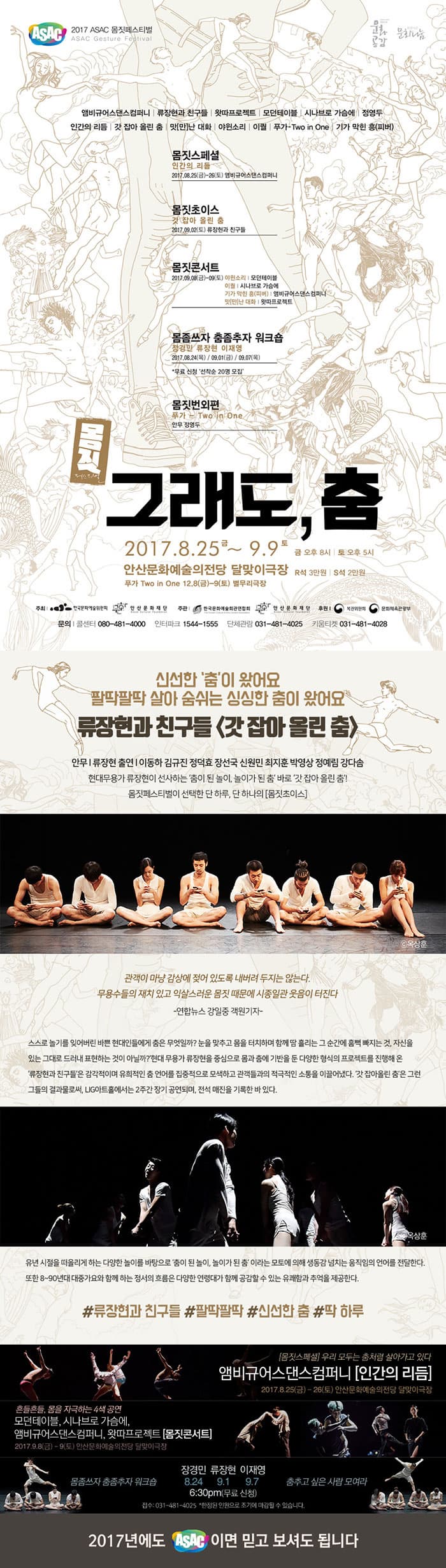 ASAC 2017 ASAC 몸짓페스티벌 ASAX Gesture Festival 앰비규어스댄스컴퍼니 | 류장현과 친구들 | 왓따프로젝트 | 모던테이블 | 시나브로 가슴에 | 정영두 인간의 리듬 | 갓 잡아 올린 춤 맛(만)난 대화 | 야윈소리 이퀼 | 푸카-Two in One | 기가 막힌 흥(피버) 몸짓스페셜 인간의 리듬 2017.08.25(금)~26(토) 앰비규어스댄스컴퍼니 몸짓초이스 갓 잡아 올린 춤 2017.09.02(토) 류장현과 친구들 몸짓콘서트 2017.09.08(금)~09(토) 야윈소리 | 모던테이블 이퀄 | 시나브로 가슴에 기가 막힌 흥(피버) | 앰비규어스댄스컴퍼니 맛(만)난 대화 | 왔따프로젝트 몸좀쓰자 춤좀추자 워크숍 장경민 류장현 이재영 2017.08.24(목) / 09.01(금) / 09.07(목) * 무료 신청 선착순 20명 모집 몸짓번외편 푸카 -  Two in One 안무 정영두 몸짓 그래도, 춤 2017.8.25.금 ~ 9.9 토 금 오후 8시 | 토 오후 5시 안산문화예술의전당 달맞이극장 R석 3만원 | S석 2만원 푸카 Two in One 12.8(금)-9(토) 별무리극장 주최 한국문화예술위원회, 안산문화재단 주관 한국문화예술회관연합회, 안산문화재단 후원 복권위원회, 문화체육관광부 문의 콜센터 080-481-4000 인터파크 1544-1555 단체관람 031-481-4025 키움티켓 031-481-4028  신선한 춤이 왔어요 팔딱팔딱 살아 숨쉬는 싱싱한 춤이 왔어요 류장현과 친구들 갓 잡아 올린 춤 안무 | 류장현 출연 | 이동하 김규진 정덕효 장선국 신원민 최지훈 박영상 정예림 강다솜 현대무용가 류장현이 선사하는 춤이 딘 놀이, 놀이가 된 춤 바로 갓 잡아 올린 춤! 몸짓페스티벌이 선택한 단 하루, 단 하나의 몸짓초이스 관객이 마냥 감상에 젖어 있도록 내버려 두지는 않는다. 무용수들의 재치있고 익사스러운 몸짓때문에 시종일관 웃음이 터진다 - 연합뉴스 강일중 객원기자 - 스스로 놀기를 잊어버린 바쁜 현대인들에게 춤은 무엇일까? 눈을 맞추고 터치하며 함께 땀 흘리는 그 순간에 흠뻑 빠지는 것,자신을 있는 그대로 드러내 표현하는 것이 아닐까? 현대 무용가 류장현을 중심으로 몸과 춤에 기반을 둔 다양한 형식의 프로젝트를 진행해 온 류장현과 친구들은 감각적이며 유희적인 춤 언어를 집중적으로 모색하고 관객들과 적극적인 소통을 이끄러냈다. 갓 잡아올린 춤은 그런 그들의 결과물로써, LIG아트홀에서는 2주간 장기 공연되며, 전석 매진을 기록한 바 있다. 유년 시절을 떠올리게 하는 다양한 놀이를 바탕으로 춤이 된 놀이, 놀이가 된 춤 이라는 모토에 의해 생동감 넘치는 움직임의 언어를 전달한다. 또한 80~90년대 대중가요와 함께 하는 정서의 흐름은 다양한 연령대가 함께 공감할 수 잇는 유쾌함과 추억을 제공한다. #류장현과 친구들 #팔딱팔딱 #신선한 춤 #딱 하루 몸짓스페셜 우리 모두는 춤처럼 살아가고 있다. 앰비규어스댄스컴퍼니 인간의 리듬 2017.8.25(금) - 26(토) 안산문화예술의전당 달맞이극장 몸짓초이스 팔딱팔딱 살아 숨쉬는 신선한 춤 류장현과 친구들 갓 잡아 올린 춤 2017.9.2(토) 안산문화예술의전당 달맞이극장 몸좀쓰자 춤좀추자 워크숍 장경민 8.24 류장현 9.1 이재영 9.7 6:30pm(무료신청) 접수 : 031-481-402 * 한정된 인원으로 조기에 마감될 수 있습니다. 춤추고 싶은 사람 모여라 2017년에도 ASAC 이면 믿고 보셔도 됩니다