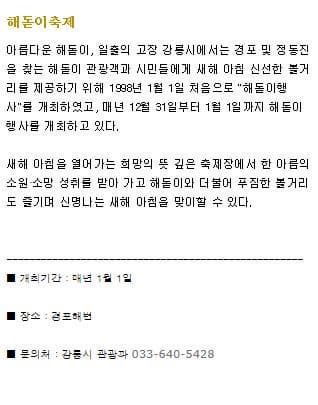 해돋이축제 아름다운 해돋이 일출의 고장 강릉시에서는 경포 및 정동진을 찾는 해돋이 관광객과 시민들에게 새해 아침 신선한 볼거리를 제공하기 위해 1998년 1월 1일 처음으로 해돋이행사를 개최하였고 매년 12월 31일부터 1월 1일까지 해돋이 행사를 개최하고 있다. 새해 아침을 열어가는 희망의 뜻 깊은 축제장에서 한 아름의 소원 소망 성취를 받아 가고 해돋이와 더불어 푸짐한 볼거리도 즐기며 신명나는 새해 아침을 맞이할 수 있다. 개최기간 매년 1월 1일 장소 경포해변 문의처 강릉시 관광과 033-640-5428