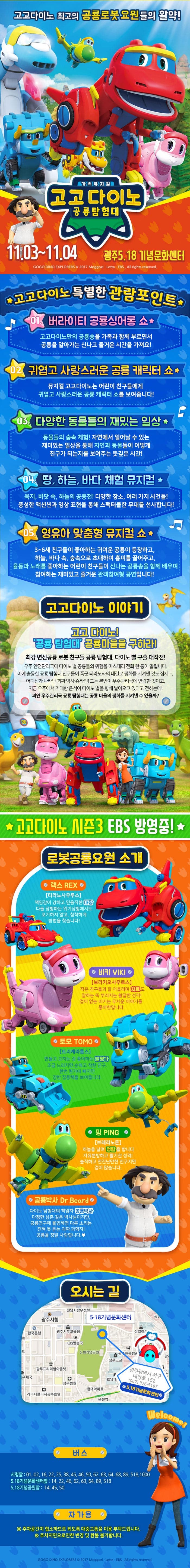 고고다이노 최고의 공룡로봇 요원들의 활약! 가족뮤지컬 고고다이노 공룡탐험대 11.03~11.04 광주 5.18 기념문화센터 고고다이노 특별한 관람포인트 01 버라이티 공룡싱어롱 쇼 고고다이노만의 공룡송을 가족과 함께 부르면서 공룡을 알아가는 신나고 즐거운 시간을 가져요! 02 귀엽고 사랑스러운 공룡 캐릭터 쇼 뮤지컬 고고다이노는 어린이 친구들에게 귀엽고 사랑스러운 공룡 캐릭터 쇼를 보여줍니다! 03 다양한 동물들의 재밌는 일상 동물들의 숲속 체험! 자연에서 일어날 수 잇는 재미있는 일상을 통해 자연과 동물들이 어떻게 친구가 되는지를 보여주는 뜻깊은 시간! 04 땅, 하늘, 바다 체험 뮤지컬 육지, 바닷 속, 하늘의 공중전! 다양한 장소, 여러가지 사건들! 풍성한 액션씬과 영상 표현을 통해 스펙터클한 무대를 선사합니다! 05 영유아, 맞춤형 뮤지컬 쇼 3~6세 친구들이 좋아하는 귀여운 공룡이 등장하고 하늘 바다 속 숲속으로 초대하여 흥미를 끌어주고 율동과 노래를 좋아하는 어린이 친구들이 신나는 공룡송을 함께 배우며 참여하는 재미있고 즐거운 관객참여형 공연입니다! 고고다이노 이야기 고고다이노! 공룡탐험대 공룡마을을 구하라! 최강 변신공룡 로봇 친구들 공룡 탐험대, 다이노 별 구출 대작전! 우주 안전관리국에 다이노 별 공룡들이 위험을 미스테리 전화 한통이 알립니다. 이에 출동한 공룡 탐험대 친구들이 폭군 티라노와의 대결로 평화를 지켜낸 것도 잠시... 어디선가 나타난 괴짜 박사 슈타인! 그는 본인이 우조관리국에 연락한 것이고 지금 우주에게 거대한 운석이 다이노 별을 향해 날아오고 있다고 전하는데! 과연 우주관리국 공룡 탐험대는 공룡마을의 평화를 지켜낼 수 있을까? 고고다이노 시즌3 EBS 방영중! 렉스 티라노사우르스 책임감이 강하고 믿음직한 대장 다들 당황하는 위기상황에서도 포기하지 않고 침착하게 방법을 찾습니다! 비키 브라키와우르스 작은 친구들과 잘 어울리며 치료도 잘하는 뚝 부러지는 활달한 성격! 겁이 없는 비키는 무서운 이야기를 좋아한답니다. 토모 트리케라톱스 만들고 고치는 걸 좋아하는 발명가 조금 느리지만 순하고 착한 친구 한번 뭔가에 빠지면 강한 집중력을 보여줍니다. 핑  브레라노돈 하늘을 날며 정탐을 합니다. 자유분방하고 활기찬 성격! 솔직하고 천진난만한 친구지만 겁이 많습니다. 공룡박사 다이노 탐험대의 책임자 공룡박사 다정한 삼촌 같은 박사님이지만, 공룡연구에 몰입하면 다른 소리는 전혀 못듣는 괴짜 과학자! 공룡을 정말 사랑합니다. 오시는 길 버스 시청앞 01, 02, 16, 22, 25, 38, 45, 46, 50, 62, 63, 64, 68, 89, 518, 1000 5.18기념문화센터앞 14, 22, 46, 62, 63, 64, 89, 518 5.18기념공원 앞 14, 45, 50 자가용 주차공간이 협소하므로 되도록 대중교통을 이용 부탁드립니다. 주차지연으로 인한 변경 및 환불 불가합니다.