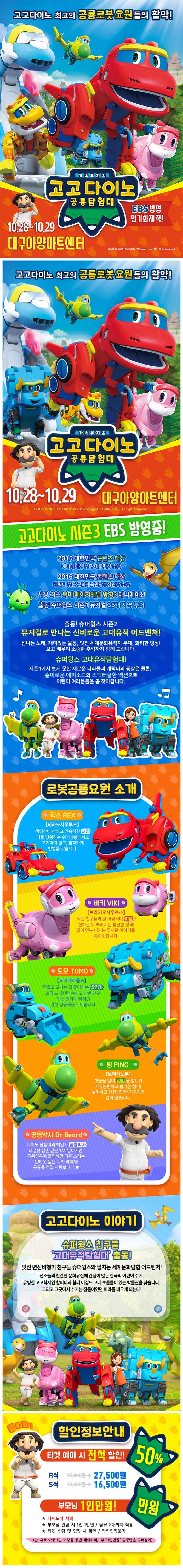 고고다이노 최고의 공룡로봇요원들의 활약! 가족뮤지컬 고고다이노 공룡탐험대 EBS방영 인기화제작! 10.28 ~ 10.29 대구아양아트센터 고고다이노 최고의 공룡로봇요원들의 활약! 가족뮤지컬 고고다이노 공룡탐험대 10.28 ~ 10.29 대구아양아트센터 고고다이노 시즌3 EBS 방영중! 2015 대한민국 콘텐츠 대상 애니메이션 부문 대통령상 수상 2016 대한민국 콘텐츠 대상 캐릭터 부문 문화체육관광부장관상 수상 사상 최초 북미 메이저채널 방영3 애니메이션 출동! 슈퍼윙스 시즌1 뮤지컬 35개 지역투어 출동! 슈퍼윙스 시즌2 뮤지컬로 만나는 신비로운 고대유적 어드벤쳐! 신나는 노래, 재미있는 율동, 멋진 세계문화유적지 무대, 화려한 영상! 보고 배우며 소중한 추억까지 함께 드립니다. 슈퍼윙스 고대유적탐험대! 시즌1에서 보지 못한 새로운 나라들과 캐릭터의 등장은 물론, 흥미로운 에피소드와 스펙터클한 액션으로 어린이 여러분들을 곧 찾아갑니다. 로봇공룡요원 소개 렉스 티라노사우르스 책임감이 강하고 믿음직한 대장 다들 당황하는 위기상황에서도 포기하지 않고 침착하게 방법을 찾습니다! 비키 브라키와우르스 작은 친구들과 잘 어울리며 치료도 잘하는 뚝 부러지는 활달한 성격! 겁이 없는 비키는 무서운 이야기를 좋아한답니다. 토모 트리케라톱스 만들고 고치는 걸 좋아하는 발명가 조금 느리지만 순하고 착한 친구 한번 뭔가에 빠지면 강한 집중력을 보여줍니다. 핑  브레라노돈 하늘을 날며 정탐을 합니다. 자유분방하고 활기찬 성격! 솔직하고 천진난만한 친구지만 겁이 많습니다. 공룡박사 다이노 탐험대의 책임자 공룡박사 다정한 삼촌 같은 박사님이지만, 공룡연구에 몰입하면 다른 소리는 전혀 못듣는 괴짜 과학자! 공룡을 정말 사랑합니다. 고고다이노 이야기 슈퍼윙스 친구들 고대유적탐험대 출동! 멋진 변신비행기 친구들 슈퍼윙스와 펼치는 세계문화탐험 어드벤처! 선조들의 찬란한 문화유산에 관심이 많은 한국의 어린이 수지. 유명한 고고학자인 할머니와 함께 이집트 고대 보물들이 있는 박물관을 찾습니다. 그리고 그곳에서 수지는 잠들어있던 미라를 깨우게 되는데! WOW! 할인정보안내 티켓 예매 시 전석 할인! 50% R석 27,500원 S석 16,500원 부모님 1인만원! 만원 다이노석 제외 부모님 관람 시 1인1만원 / 팀당 2매까지 적용 티켓 수령 및 입장 시 확인/타인입장불가 (단, 유료 아동 1인 이상을 동반 해야하며 부모1인만원 권종만은 구매불가)