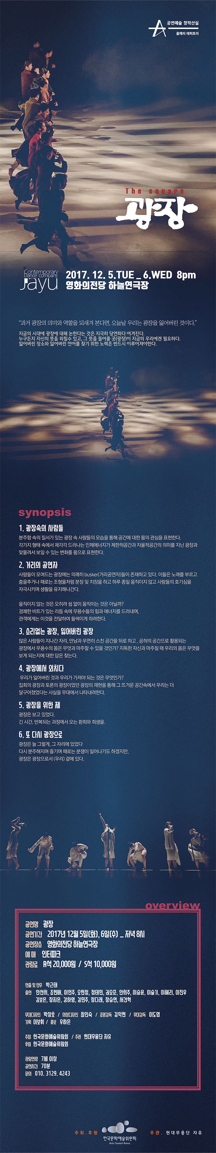 공연예술 창작산실 올해의레퍼토리 The Square 광장 Contemporary Dance Company Jayu 2017.12.5.TUE _ 6.WED 8pm 영화의전당 하늘연극장 과거의 광장의 의미와 역할을 되새겨 본다면, 오늘날 우리는 광장을 잃어버린 것이다. 지금의시대에 광장에 대해 논한다는 것은 지극히 당연하다 여겨진다. 누구든지 자신의 뜻을 외칠수 있고, 그 뜻을 들어줄 곳(광장)이 지금의 우리에겐 필요하다. 잃어버린 장소와 잃어버린 언어를 찾기 위한 노력은 반드시 이루어져야한다. synopsis 1. 광장속의 사람들 분주함 속의 질서가 있는 광장 속 사람들의 모습을 통해 공간에 대한 몸의 관심을 표현한다. 각가지 형태 속에서 제각가 드러나는 인체에너지가 제한적 공간과 자율적공간의 의미를 지닌 광장과 맞물려서 보일 수 있는 변화를 몸으로 표현한다. 2. 거리의 공연자 사람들이 모여드는 광장에는 의례히 busker(거리공연자)들이 존재하고 있다. 이들은 노래를 부르고 춤을추거나 때로는 조형물처럼 분장 및 치장을 하고 하루 종일 움직이지 않고 사람들의 호기심을 자극시키며 생활을 유지해나간다. 움직이지 않는 것은 오히려 쉼 없이 움직이는 것은 아닐까? 경쾌한 비트가 있는 리듬 속에 무용수들의 힘과 에너지를 드려내며, 관객에게는 이것을 전달하여 들썩이게 하려한다. 3. 소리없는 광장, 잃어버린 광장 많은 사람들이 지나간 자리, 만남과 우연히 스친 공간을 뒤로 하고, 공허의 공간으로 활용되는 광장에서 무용수의 몸은 무엇과 마주할수 있을 것인가? 지독한 자신과 마주칠 때 우리의 몸은 무엇을 보게 되는지에 대한 답은 찾는다. 4. 광장에서 외치다 우리가 잃어버린 것과 우리가 가져야 되는 것은 무엇인가? 집회의 광장과 토론의 광장이었던 광장의 재현을 통해 그 뜨거운 공간속에서 우리는 더 달구어졌었다는 사실을 무대에서 나타내려한다. 5. 광장을 위한 제 광장은 보고 있었다. 긴 시간, 반복되는 과정에서 오는 환희와 희생을. 6. 또 다시 광장으로 광장은 늘 그렇게, 그 자리에 있엇다 다시 분주해지며 즐기며 때로는 분쟁이 일어나기도 했지만, 광장은 광장으로서 (우리) 곁에 있다. overview 공연명 광장 공연기간 2017년 12월 5일(화), 6일(수)_ 저녁 8시 공연장소 영화의전당 하늘연극장 예매 인터파크 관람료 R석 20,000원 S석 10,000원 연출 및 안무 박근태 출연 안선희, 조현배, 이언주, 오현정, 정태민, 권오준, 안희주, 이승윤, 이슬기, 이혜리, 이진우, 김보은, 장지은, 강하영, 김민주, 정다래, 장승연, 서건혁 무대디자인 박상호 / 의상디자인 최인숙 조명감독 김익현 / 무대감독 이도엽 기획 이보휘 / 홍보 우하은 주최 한국문화예술위원회 / 주관 현대무용단 자유 후원 한국문화예술위원회 관람연령 7세 이상 공연시간 70분 문의 010-3129-4243