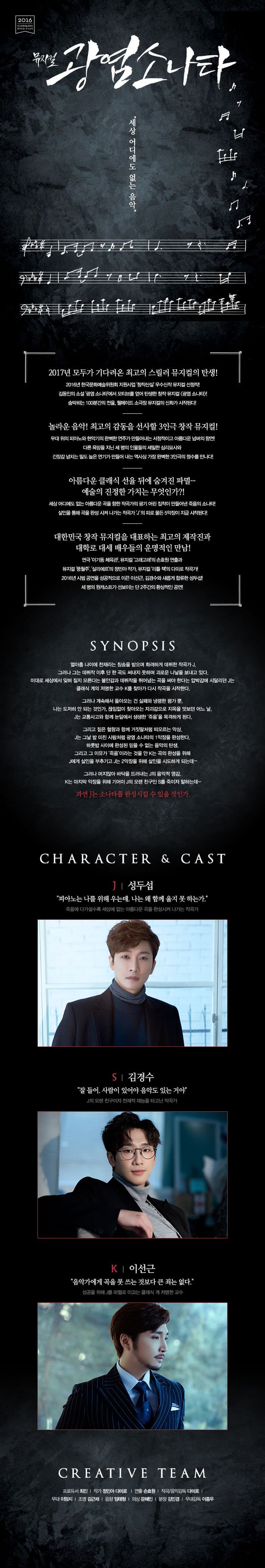 뮤지컬 광염소나타 세상 어디에도 없는 음악 2017년 모두가 기다려온 최고의 스릴러 뮤지컬의 탄생! 2016년 한국문화예술위원회 지원사업 창작산실 우수신작 뮤지컬 선정작! 김동인 소설 광염 소나타에서 모티브를 얻어 탄생한 창작 뮤지컬 광염소나타! 숨막히는 100분간의 전율, 웰메이드 소극장 뮤지컬의 신화가 시작된다! 놀라운 음악! 최고의 감동을 선사할 3인극 창작 뮤지컬! 무대 위의 피아노와 현악기의 완벽한 연주가 만들어내는 서정적이고 아름다운 넘버의 향연! 다른 욕망을 지닌 세 명의 인물들의 세밀한 심리묘사와 긴장감 넘치는 밀도 높은 연기가 만들어 내는 역사상 가장 완벽한 3인극의 정수를 만나다! 아른다운 클래식 선율 뒤에 숨겨진 파멸... 예술의 진정한 가치는 무엇인가?! 세상 어디에도 없는 아름다운 곡을 향한 작곡가의 광기 어린 집착이 만들어낸 죽음의 소나타! 살인을 통해 곡을 완성시켜 나가는 작곡가 J의 피로 물든 5악장이 지금 시작되낟! 대한민국 창작 뮤지컬을 대표하는 최고의 제작진과 대학로 대세 배우들의 운명적인 만남! 연극 이기동 체육관, 뮤지컬 고래고래의 손효원 연출과 뮤지컬 풍월주 살리에르의 정민아 작가, 뮤지컬 리틀 잭의 다미로 작곡가! 2016년 시범 공연을 성곡적으로 이끈 이선근, 김셩수와 새롭게 합류한 성두섭! 세 명의 원캐스트가 선보이는 단 2주간의 환상적인 공연! SYNOPSIS 열아홉 나이에 천재라는 칭송을 받으며 화려하게 데뷔한 작곡가 J. 그러나 그는 데뷔작 이후 단 한곡도 써내지 못하며 괴로운 나날을 보내고 있다. 이대로 세상에서 잊혀 질지 모른다는 불안감과 데뷔작을 뛰어넘는 곡을 써야 한다는 압박감에 시달리던 J는 클래식 계의 저명한 교수 K를 찾아가 다시 작곡을 시작한다. 그러나 계속해서 돌아오는 건 실패와 냉랭한 평가 뿐. 나는 도저히 안 되는 것인가, 끊임없이 찾아오는 자괴감으로 지옥을 맛보던 어느 날, J는 교통사고와 함께 눈앞에서 생생한 죽음을 목격하게 되낟. 그리고 짙은 혈향과 함게 거짓말처럼 떠오르는 악상.J는 그날 밤 미친 사람처럼 광염 소나타의 1악장을 완성한다. 하룻밤 사이에 완성된 믿을 수 없는 암악의 탄생. 그리고 그 이유가 죽음이라는 것을 안 K는 곡의 완성을 위해 J에게 살인을 부추기고 J는 2악장을 위해 살인을 시도하게 되는데.. 그러나 머지않아 바닥을 드러내는 J이 음악적 영감. K는 마지막 악장을 위해 기어이 J의 오랜 친구인 S를 죽이자 말하는데... 과연 J는 소나타를 완성시킬 수 잇을 것인가. CHARACTER 앤 CAST J | 성두섭 피아노는 나는 위해 우는데, 나는 왜 함께 울지 못하는가. 죽음에 다가설수록 세상에 없는 아름다운 곡을 완성시켜 나가는 작곡가 S | 김경수 잘들어. 사람이 있어야 음악도 잇는거야 J의 오랜 친구이자 천재적 재능을 타고난 작곡가 K | 이선근 음악가에게 곡을 못쓰는 것보다 큰 죄는 없다. 성공을 위해 J를 파멸로 이끄는 클래식 계 저명한 교수 CREATIVE TEAM 프로듀서 최진 | 작가 정민아 다미로 | 연출 손효원 | 작곡/음악감독 다미로 | 무대 이엄지 | 조명 김근재 | 음향 임태형 | 의상 문혜민 | 분장 김민경 | 무대감독 이종우
