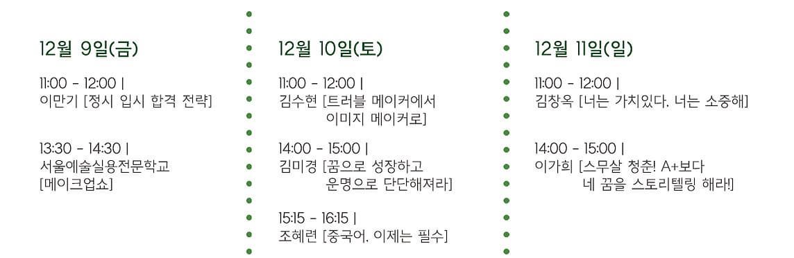 12월 9일(금) 11:00~12:00 이만기 (정시 입시 합격 전략) 13:30~14:30 서울예술실용전문학교 메이크업쇼 12월 10일(토) 11:00~12:00 김수현 트러블 메이커에서 이미지 메이커로 14:00~15:00 김미경 꿈으로 성장하고 운명으로 단단해져라 15:15~16:15 조혜련 중국어 이제는 필수 12월 11일(일) 11:00~12:00 김창옥 너는 가치있다. 너는 소중해 14:00~15:00 이가희 스무살 청춘 A플러스 보다 네 꿈을 스토리텔링 해라!