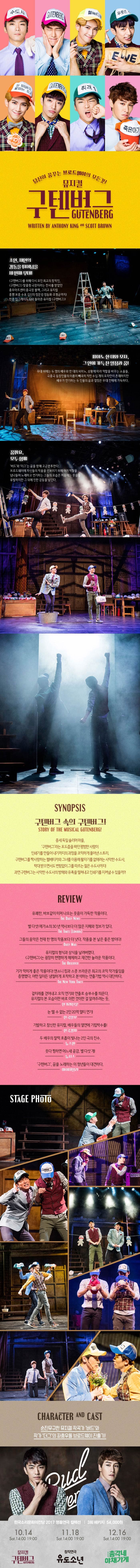 당신이 꿈꾸는 브로드웨이의 모든것! 뮤지컬 구텐버그 초연, 재연의 감동을 뛰어넘을 세번째 무대! 구텐버그르 위해 다시 모인 최고의 창작진, 구텐버그 맞춤형 극장이라는 찬사를 받았던 충무아트센터 중극장 블랙, 그리고 뮤지컬 흥행 보증 수표 김신의 정문성 정동화 조형균까지! 한층 업그레이드 되어 돌아온 뮤지컬 구텐버그! 피아노 한 대와 모자, 그안에 가득 찬 열정과 꿈! 무대 위에는 두 명의 배우와 한 대의 피아노, 상황에 따라 역할을 바꾸는 소품들 극중극 등장인물의 이름이 빼곡히 적힌 수십개의 모자만이 존재하지만 배우가 연기하는 두 인물의 꿈과 열정은 무대 전체에 가득하다. 꿈꿔요 모두함께 버드와 더그는 꿈을 향해 고군분투한다. 브로드웨이에 자신들의 작품을 선보이기 위해 여러 역할을 넘나들며 노래하고 연기하는 그들의 모습은 처음에는 웃음을 유발하지만 그 뒤에 진한 감동을 남긴다. SYNOPSIS 구텐버그 속의 구텐버그! 중세 독일 슐리머마을, 구텐버그라는 포도즙을 짜던 평범한 사람이 인쇄기를 만들어내기까지의 과정을 코믹하게 풀어낸 스토리, 구텐버그를 짝사랑하는 헬베티카와 그녀를 이용해 활자기를 없애려는 사악한 수도사, 학대받으면서도 변함없이 그를 따르는 젊은 수도사까지! 과연 구텐버그는 사악한 수도사의 방해와 유혹을 떨쳐내고 인쇄기를 지켜낼 수 있을까? REVIEW 유쾌한 바보같이 터져 나오는 웃음이 가득한 작품이다. THE DAILY NEWS 별 다섯! 메가쇼의 30년 역사보다 더 많은 지혜와 정보가 있다. THE TIMES(LONDON) 그들의 음악은 천재 한 명의 작품보다 더 낫다. 작품을 본 날은 좋은 밤이다! DAILY MALL 뮤지컬의 형식과 상식을 날려버렸다. 구텐버그는 굉장히 현명하게 해체하고 재건한 놀라운 작품이다. THE OBSERVER 기가 막히게 좋은 작품이다! 앤소니 킹과 스콧 브라운은 최고의 코믹 작가들임을 증명했다. 어떤 일이든 냉철하게 포착하고 분석하는 연출기법 역시 대단하다. THE NES YORK TIMES 겉치레를 걷어내고 오직 연기와 연출로 승부수를 띄운다. 뮤지컬의 본 모습이란 바로 이런 것이란 걸 알려주는듯 한겨레신문 눈 뗄 수 없는 2인 20역 멀티 연기! 한국일보 기발하고 참신한 뮤지컬, 배우들의 열연에 기립박수를! 한국경제 두 배우의 찰떡 호흡이 빛나는 2인 극의 진수 뉴스엔 웃다 찡하면 어느새 공감, 별 다섯 개! 뉴시스 구텐벅, 꿈을 놰하는 이 청년들이 대견하다. 마이데일리 STAGE PHOTO CHARACTER AND CAST 순진무구한 뮤지컬 작곡가 버드와 작가 더그의 좌충우돌 브로드웨이 진출기! 한국소리문화의전당 2017 명품연극 컬렉션 3회 패키지 54,000원 10.14 Sat 14:00, 19:00 뮤지컬 구텐버그 11.18 Sat 14:00, 19:00 창작연극 유도소년 12.16 Sat 14:00, 19:00 총각네 야채가게