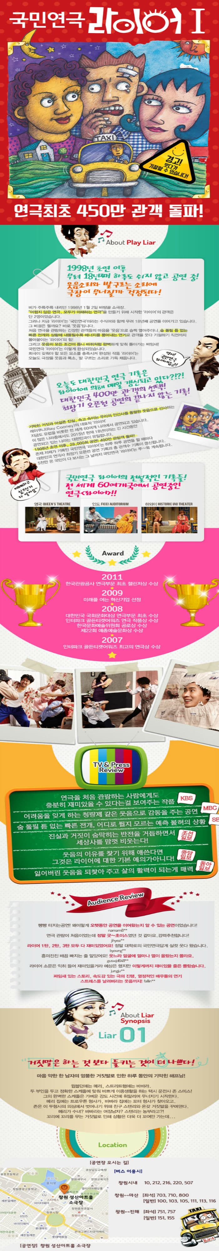 국민연극 라이어I 연극최초 450만 관객 돌파! About Play Liar 1998년 초연 이후 무려 18년째 하루도 쉬지 않고 공연 중! 웃음소리와 발구르는 소리에 극장이 무너질까 걱정된다! 비가 주륵주륵 내리던 1998년 1월 2일 바탕골 소극장. 어렵지 않은 연극. 모두가 이해하는 연극을 만들기 위해 시작한 라이어의 관객은 단 2명이었습니다. 그러나 지금 라이어는 국민연극이라는 수식어와 함께 무려 18년째 공연을 이어가고 있습니다. 그 비결은 뭘까요? 바로 웃음입니다. 처음 연극을 관람하는 긴장한 관객들의 마음을 웃음으로 슬쩍 열어주더니 숨 돌릴 틈 없는 빠른 전개와 상황에 내몰릴수록 에너지를 뿜어내는 연기로 관객을 웃다 기절하기 직전까지 몰아붙이는 라이어의 힘! 그리고 웃음의 모든 조건이 톱니 바퀴처럼 완벽하게 맞춰 돌아가는 짜임새! 희극이 갖춰야 할 모든 요소를 충족시켜 완성된 작품 라이어는 오늘도 극장을 웃음과 폭소. 발 구르는 소리로 가득 채웁니다. 역시! 국민연극 라이어답군! 오늘도 대한민국 연극 기록은 라이어에 의해 매일 갱신되고 있다?!?! 대한민국 400만 관객의 선택! 최장기 오픈런 공연의 끝나지 않은 기록! 기막힌 거짓과 어설픈 진실. 속고 속이는 우리의 인간사를 통렬한 웃음으로 선사하는 레이쿠니(Ray Cooney)의 대표작 라이어 지금도 유럽을 비롯한 전 세계 60여개 나라에서 공연되고 있습니다. 이 많은 나라중에서도 2015년 현재 18년이라는 긴 시간동안 공연되고 있는 나라는 대한민국이 유일합니다. 1998년 초연 이후 28000회 공연! 400만 관람객 돌파! 존재 자체가 기록인 국민연극 라이어는 하루 하루 공연을 할 때마다 대한민국 연극사 최장기 오픈런 공연 기록과 총 관객수 기록이 갱신됩니다. 5천만 온 국민이 다 보시는 그 날 까지 국민연극 라이어는 쭈~욱 게속됩니다. 예매하고 싶으신거 다 알아요~ 국민연극 라이어의 전설적인 기록들! 전 세계 60여개국에서 공연중인 연극 라이어!! 영국 QUEENS THEATRE 인도 FICCI AUDITORIUM 하와이 HISTORIC IAO THEATER Award 2011 한국관광공사 연극부문 최초 챌린저상 수상 2009 미래를 여는 혁신기업 선정 2008 대한민국 국회문화대상 연극부문 최초 수상 인터파크 골든티켓어워즈 연극 작품상 수상 한국문화예술위원회 공로상 수상 제22회 예총예술문화상 수상 2007 인터파크 골든티켓어워즈 최고의 연극상 수상 TV/Press Review 연극을 처음 관람하는 사람에게도 충분히 재미있을 수 있다는걸 보여주는 작품 KBS 어려움을 잊게 하는 청량제 같은 웃음으로 감동을 주는 공연 MBC 숨 돌릴 틈 없는 빠른 전개 어디로 튈지 모르는 예측 불허의 상황 SBS 진실과 거짓이 숨막히는 반전을 거듭하면서 세상사를 맘껏 비웃는다! 조선일보 웃음의 이유를 찾기 위해 애쓴다면 그것은 라이어에 대한 기본 예의가 아니다! 중앙일보 잃어버린 웃음을 되찾아 주고 삶의 활력이 되는게 매력 동아일보 Audience Review 빵빵 터지는공연! 왜이렇게 오랫동안 공연을 이어왔는지 알 수 있는 공연이었습니다! 연극 관람이 처음이었는데 정말 굿~초이스였던 것 같아요. 강력추천합니다! 라이어 1탄 2탄 3탄 모두 다 재미있었어요! 정말 대학로의 국민연극답게 실컷 웃다 왔습니다. 흥미진진 배꼽 빠지는 줄 알았어요! 웃느라 얼굴에 얼마나 열이 올랐는지 몰라요. 라이어 소문은 익히 들어 재미있을거라 예상은 했지만 이렇게까지 재미있을 줄은 몰랐습니다. 짜임새 있는 스토리 속도감 있는 극의 진행 열정적인 배우들의 연기 스트레스를 날려버리는 웃음까지! About Liar Synopsis Liar 01 거짓말은 하는 것보다 들키는 것이 더 나쁘다! 마음 약한 한 남자의 엉뚱한 거짓말로 인한 하루 동안의 기막힌 해프닝! 윔블던에는 메리. 스트리트햄에는 바바라. 두 부인을 두고 정확한 스케줄에 맞춰 바쁘게 이중생활을 하는 택시 운전사 존 스미스! 그의 완벽한 스케줄은 가벼운 강도 사건에 휘말리며 무너지기 시작한다. 메리 집에는 트로우튼 형사가 바바라 집에는 포터 형사가 찾아오고 존은 이 두형사읭 의심에서 벗어나기 위해 친구 스탠리와 온갖 거짓말을 꾸며댄다. 메리가 수녀? 바바라는 여장남자? 스탠리는 농부라고?! 꼬리에 꼬리를 무는 거짓말로 인해 상황은 더욱 더 꼬여만 가는데... Location 버스이용시 창원시내 10 212 216 220 507 창원~마산 좌석 703 710 800 일반 100 103 105 111 1130116 창원~진해 좌석 751 757 일반 151 155 공연장 창원 성산아트홀 소극장 