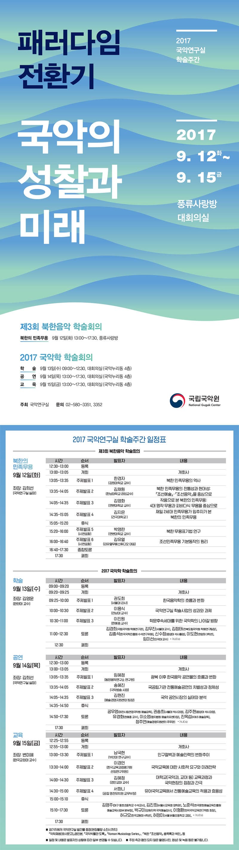 2017 국악연구실 학술주간 패러다임 전환기 국악의 성차과 미래 2017 9.12 화 ~ 9.15 금 풍류사랑방 대회의실 제3회 북한음악 학술회의 북한의 민족무용 9월 12일(화) 13:00~17:30, 풍류사랑방 2017 국악학 학술회의 학술 9월 13일(수) 09:00~12:30, 대회의실(국악누리동 4층) 공연 9월 14일(목) 13:00~17:30, 대회의실(국악누리동 4층) 교육 9월 15일(금) 13:00~17:30, 대회의실(국악누리동 4층) 주최 국악연구실 문의 02-580-3351, 3352 국립국악원 2017 국악연구실 학술주간 일정표 제3회 북한음악 학술회의 북한의 민족무용 9월 12일(화) 좌장 : 김희선(국악연구실 실장) 12:30-13:00 등록 13:00-13:05 개회 13:05-13:35 주제발표1 발표자 한경자(강원대학교 교수) 내용 북한민족무용의 역사 13:35-14:05 주제발표2 발표자 김채원(한남대학교 겸임교수) 내용 북한 민족무용의 전통성과 현대성: 조선예술, 조선음악을 중심으로  14:05-14:35 주제발표3 발표자 김영화(연변대학교 교수) 내용 작품으로 본 북한의 민족무용: 4대 명작 무용과 피바다식 무용을 중심으로 14:35-15:05 주제발표4 발표자 김지은(건국대학교) 내용 재일2세대 민족무용가 임추자가 본 북한의 민족무용 15:05-15:20 휴식 15:20-16:00 주제발표5(시연포함) 발표자 박영란(연변대학교 교수) 내용 북한 무용표기법 연구 16:00-16:40 주제발표6(시연포함) 발표자 김유열(김유열무용스튜디오 대표) 내용 조선민족무용 기본동작의 원리 16:40-17:30 종합토론 17:30 폐회 2017 국악학 학술회의 학술 9월 13일(수) 좌장: 김영운(한양대 교수) 09:00-09:20 등록 09:20-09:25 개회 09:25-10:00 주제발표1 발표자 권도희(서울대 강사) 내용 한국음악학의 흐름과 변화 10:00-10:30 주제발표2 발표자 이용식(전남대 교수) 내용 국악연구실 학술사업의 성과와 과제 10:30-11:00 주제발표3 발표자 이진원(한예종 교수) 내용 학문후속세대를 위한 국악학의 나아갈 방향 11:00-12:30 토론 발표자 김경희(국립국악원 학예원구관), 김우진(서울대 교수), 김정태(전북도립국악원 학예연구팀장), 김종석(한국국학진흥원 수석원구위원), 신수정(중앙대 석사졸업), 이도현(한양대 3학년), 임미선(단국대 교수) *가나다순 공연 9월 14일(목) 좌장: 김희선(국악연구실 실장) 12:30-13:00 등록 13:00-13:05 개회 13:05-13:35 주제발표1 발표자 임혜정(동양음악연구소 연구원) 내용 광복 이후 한국음악 공연물의 흐름과 변화 13:35-14:05 주제발표2 발표자 송혜진(국악방송 사장) 국공립기관 전통예술공연의 차별성과 정체성 14:05-14:35 주제발표3 발표자 김현진(예술경영지원센터 팀장) 내용 국악 공연시장의 실태와 분석 14:35-14:50 휴식 14:50-17:30 토론 공우영(대전시립연정국악원 예술감독), 권송희(서울대 박사과정), 김주현(중앙대 석사과정), 유경화(한예종 교수), 이소영(명지병원 예술치유센터장), 진옥섭(KOUS 예술감독), 정주연(예술경영지원센터 주문관) *가나다순 교육 9월15일(금) 좌장: 변미혜(한국교원대 교수) 12:25-12:55 등록 12:55-13:00 개회 13:00-13:30 주제발표1 발표자 남국현(부산대 연구교수) 내용 인구절벽과 예술인력의 변화추이 13:30-14:00 주제발표2 발표자 이경언(한국교육과정평가원 선임연구위원) 내용 국악교육에 대한 사회적 요구와 미래전략 14:00-14:30 주제발표3 발표자 김혜정(경인교대 교수) 내용 대학교(국악과, 교대 등) 교육과정과 국악현장의 접점과 간극 14:30-15:00 주제발표4 발표자 서화니(공립 영천유치원 교무부장) 내용 유아국악교육에서 전통예술교육의 적용과 효용성 15:00-15:10 휴식 15:10-17:30 토론 김영주(대구 동호초등학교 수석교사), 김진희(서울시교육청 장학관), 노준석(한국문화예술교육진흥원 예술교육사업 본부장), 박규미(강원지역 국악예술강사), 이형환(한국국악교육연구학회 회장), 허규요(한국교원대 4학년), 허정미(서울 버들초등학교 교감) * 가나다순 17:30 폐회 * 참가자에게 국악연구실 발간물 증정(현장물량 소진시까지) 악학궤범(호사문고) 영인본, 국악박물관 도록, Korean Musicology Series, 북한 조선음악 총목록과 색인 등 * 일정 및 내용은 발표자의 상황에 따라 일부 변경될 수 있습니다. * 주최 측과 협의 되지 않은 촬영(사진,영상) 및 녹음 등은 불가합니다. 