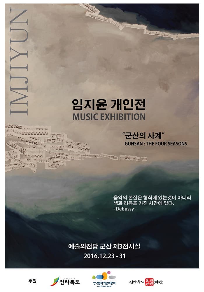 IMJIYUN 임지윤 개인전 MUSIC EXHIBITION 군산의 사계 GUNSA:THE FOUR SEASONS 음악의 본질은 형식에 있는것이 아니라 색과 리듬을 가진 시간에 있다. Debussy 예술의전당 군산 제 3전시실 2016.12.23~31 후원 전라북도 한국문화예술위원회 전라북도 문화관광 재단