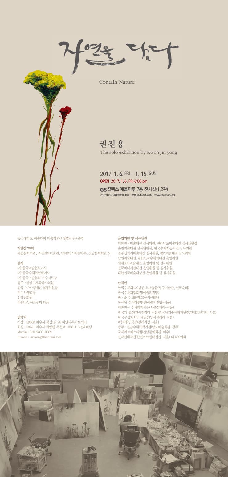 자연을 담다 Contain Nature 권진용 The solo exhibition by Kwon Jin yong 2017.1.6 FRI 6:00 pm GS 칼텍스 예울마루 7층 전시실(1,2관) 전남 여수시예울마루로 100 문의 061-808-7080 www.yeulmaru.org 동국대학교 예술대학 미술학과(서양학전공) 졸업 개인전 20회 세종문화회관 조선일보미술관 GS칼텍스예울마루 전남문예회관 등 현재 (사)한국미술협회이사 (사)한국수채화협회이사 (사)한국미술협회 여수지부장 광주 전남수채화작가회원 전국바다사생대전 집행위원장 여수사생회장 신작전회원 하얀나무아트센터 대표 연락처 직장 59663 여수시 장성 1길 20 하얀나무아트센터 화실 59651 여수시 화양면 옥천로 1016-1 그림/마당 Mobile 010-2300-9962 E-mail artyong@hanmail.net 운영위원 및 심사위원 대한민국미술대전 심사위원 전라남도미술대전 심사위원장 순천미술대전 심사위원장 한국수채화공모전 심사위원 광주광역시미술대전 심사위원 경기미술대전 심사위원 단원미술대전 대한민국수채화대전 운영위원 세꼐평화미술대전 운영위원 및 심사위원 전국바다사생대전 운영위원 및 심사위원 대한민국미술대상전 운영위원 및 심사위원 단체전 한국수채화 100년전 초대출품(광주미술관 전국순회) 한국수채화협회전(예술의전당) 한 중 수채화전(고웅시 대만) 아세아 수채화연맹전(예술의전당 서울) 대한민국 수채화작가전(서울갤러리 서울) 한국의 꽃전(인사갤러리 서울) 한국야외수채화회원전(인데로갤러리 서울) 한국구상회화의내일전(인사갤러리 서울) 아! 대한민국전(갤러리상 서울) 광주 전남수채화작가전(남도예술회관 광주) 국제아트페스티벌(전남문예회관 여수) 신작전대작전(한전아트센터전관 서울) 외 500여회
