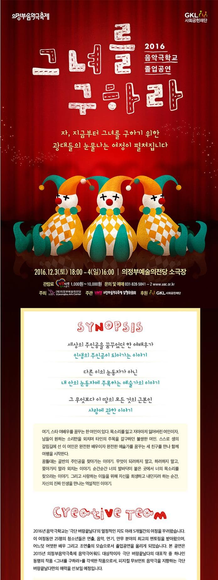의정부음악극축제 그녀를 구하라 2016 음악극축제 졸업공연 자 지금부터 그녀를 구하기 위한 광대들의 눈물나는 여정이 펼쳐집니다 2016.12.3 토 18:00 4 일 16:00 의정부예술의전당 소극장 관람료 희망티켓 1000원~10000원 문의 및 예매 031-828-5841~2 www.uac.or.kr 주최 (재)의정부예술의전당 주관 의정부음악극축제집행위원회 후원 사회공헌재단 SYNOPSIS 세상의 주인공을 꿈꾸었던 한 여배우가 인생의 주인공이 되어가는 이야기 다른 이의 눈동자가 아닌 내 안의 눈동자에 주목하는 예술가의 이야기 그 무엇보다 이 땅의 모든 것의 근본인 사랑에 관한 이야기 여기 스타 여배우를 꿈꾸는 한 여인이 있다. 목소리를 잃고 자아마저 잃어버린 여인여자 남들이 원하는 소리만을 외치며 타인의 주목을 갈구하던 불쌍한 여인. 스스로 생의 갈림길에 선 이 여인은 완전한 배우이자 완전한 예술가를 꿈꾸는 새 친구를 만나 함께 여행을 시작한다. 꿈틀대는 골반의 주인공을 찾아가는 이야기 무엇이 되려하지 말고 하려하지 말고 쫒아가지 말라 외치는 이야기. 이야기 순간순간 너의 발바닥이 붙은 곳에서 너의 목소리를 찾으라는 이야기 그리고 사랑하는 이들을 위해 자신을 희생하고 내던지려 하는 순간 자신의 진짜 인생을 만나는 역설적인 이야기 CREATIVE TEAM 2016년 음악극학교는 극단 벼랑끝날다아 열정적인 지도 아래 5개월가의 여정을 꾸려왔습니다. 이 여정동안 25명의 청소년들은 연출 음악 연기 안무 분야의 최고의 멘토링을 받아왔으며 어느덧 어엿한 배우 그리고 조연출의 모습으로서 졸업공연을 올리게 되었습니다. 본 공연은 2015년 의정부음악극축제 음악극어워드 대상작이자 벼랑끝날다의 대표작 중 하나인 동명의 작품 그녀를 구하라를 각색한 작품으로서 피지컬 무브먼트 음악극을 지향하는 극단 벼랑끝날다만의 매력을 선보일 예정입니다.