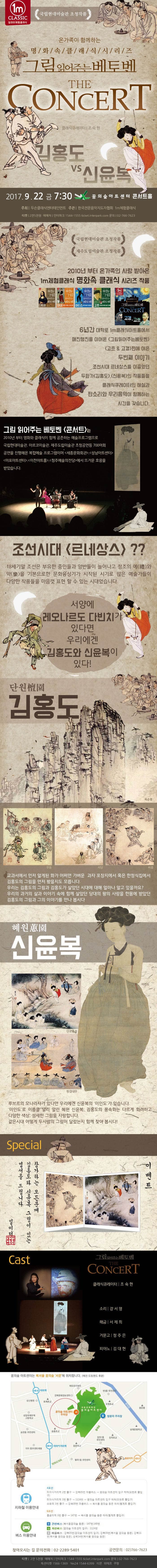 1m CLASSIC 일미터 체험 클래식 국립현대미술관 초청작품 온가족이 함께하는 명/화/속/클/래/식/시/리/즈 그림읽어주는 베토벤 THE CONCERT 클래식큐레이터 주숙현 김홍도 vs 신윤복 2017.9.22 금 7:30 꿈의숲아트센터 콘서트홀 주최 두손클래식엔터테인먼트 주관 한국전문음악지도자협회 1m체험클래식 티켓 2만5천원 예매처 인터파크 1544-1555 ticket.interpark.com 문의 02-706-7623 국립현대미술관 초청작품 제주도립미술관 초청작품 2010년 부터 온가족의 사랑 받아온 1m체험클래식 명화속 클래식 시리즈 작품 6년간 대학로 1m클래식아트홓에서 매진행진을 이어온 그림읽어주는 베토벤 고흐 앤 고갱편에 이은 두번째 이야기 조선시대 르네상스를 이끌었던 클래식큐레이터의 해설과 판소리와 우리음악이 함께하는 시간을 갖습니다. 그림 읽어주는 베토벤 콘서트는 2010년부터 영화와 클래식이 함께 공존하는 예술프로그램을 국립현대미술관 아르코미술관 제주도립미술관 초청공연등 700여회 공연을 진행해온 복합예술 프로그램이며 세종문화회관 성남아트센터 마포아트센터 이천아트홀 청주예술의전당에서 뜨거운 호응을 받았습니다. 조선시대 르네상스?? 18세기말 조선은 부유한 중인들과 양반들이 늘어나고 정조의 예와 악을 기본으로 한 문화융성기가 시작된 시기로 많은 예술가들이 다양한 작품들을 마음껏 표현 할 수 있는 시대였습니다. 서양에 레오나르도 다빈치가 있다면 우리에겐 김홍도와 신윤복이 있다! 단원 김홍도 교과서에서 먼저 알게된 화가 어쩌면 가변운 과자 포장지에서 혹은 한정식집에서 김홍도의 그림을 먼저 봤을지도 모릅니다. 우리는 김홍도의 그림과 김홍도가 살았던 시대에 대해 얼마나 알고 있을까요? 우리의 과거의 삶과 이야기 속에 함게 살았던 당대의 왕의 사랑을 한몸에 받았던 김홍도의 그림과 그의 이야기를 만나 봅시다 혜원 신윤복 단오풍경 쌍검대무 루브르의 모나리자가 있다면 우리에겐 신윤복의 미인도가 있습니다. 미인도로 이름을 널리 알린 혜원 신윤복, 김홍도의 풍속화는 다르게 화려하고 다양한 색상 섬세한 그림을 자랑합니다. 같은시대 어떻게 두 사람의 그림이 달랐는지 함께 찾아 봅시다! Special 이벤트 참가하는 모든분께 김홍도와 신윤복 그림이 있는 엽서를 드립니다. 일미터 체험클래식인 Cast 그림읽어주는 베토벤 THE CONCERT 클래식큐레이터 조숙현 소리 강서영 해금 서제희 거문고 정주은 피아노 김대현 꿈의숲아트센터는 북서울 꿈의숲 서문에 위치합니다.(예전 드림랜드 후문) 지하철 이용안내 4호선 미아사거리역 2번출구 강북05번 마을버스 꿈의숲 아트센터 입구 하차(오현로 출입구) 미아사거리역 3번출구 1124번 꿈의숲아트센터 입구 하차(오현로 출입구) 수유역 3번출구 강북09번 마을버스 북서울 꿈의숲 동문 하차(월계로 출입구) 6호선 몰곶이역 3번출구 147번 북서울꿈의숲 동문하차(월계로 출이구) B간선버스 북서울꿈의숲 동문 147번, 149번 G지선버스 꿈의숲아트센터 입구 1124번 B마을버스 강북05번(꿈의숲아트센터 입구) 강북09번(북서울꿈의숲 동문) 강북11번(북서울 꿈의숲 동문) 성북14번(북서울꿈의숲 동문) 찾아오시는 길 문의전화 02-2289-5401 공연문의 02-766-7623 티켓 2만 5천원 예매처 인터파크 1544-1555 ticket.interpark.com 문의 02-766-7623 옥션티켓 1566-1369 Yes24 1544-6399 티몬. 위메프, 쿠팡