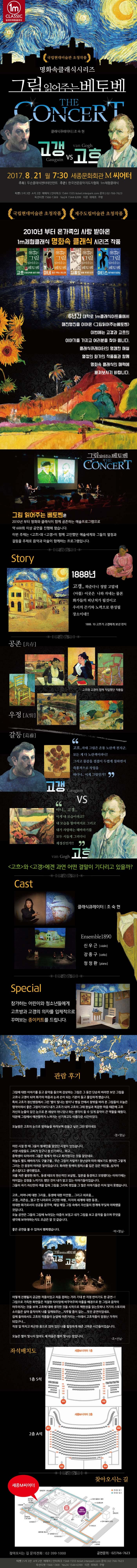 1m CLASSIC 일미터체험클래식 명화속 클래식 시리즈 그림읽어주는 베토벤 고갱 VS 고흐 2017.8.21 월 7:30 세종문화회관 M씨어터 주최 두손클래식엔터테인먼트 주관 한국전문음악지도자협회 1m체험클래식 티켓 S석 3만원 A석 2만원 예매처 인터파크 1544-1555 ticket.interpark.com 문의 02-766-7623 옥션티켓 1566-1369 Yes24 1544-6399 티몬 위메프 쿠팡 국립현대미술관 초청작품 제주도립미술관 초청작품 2010년 부터 온 가족의 사랑 받아온 1m체험클래식 명화 속 클래식 시리즈 작품 6년간 대락로 1m클래식아트홀에서 매진행진을 이어온 그림읽어주는 베토벤 이번에는 고갱과 고희의 이야기를 가지고 여러분을 찾아 옵니다. 클래식큐레이터의 명쾌한 해설 열정의 화가의 작품들과 함께 명화 속 클래식의 매력에 빠져보시기 바랍니다. 그림 읽어주는 베토벤 THE CONCERT 그림 읽어주는 베토벤은 2010년 부터 명화화 클래식이 함께 공존하는 예술프로그램으로 약600회 이상 공연을 진행해 왔습니다. 이번 주제는 고흐와 고갱이 함께 고민했던 예술세계와 그들의 열정과 갈등을 주제로 음악과 미술이 함께하는 프로그램입니다. Story 공존 1888년 고갱.. 와준다니 정말 고맙네 아를 이곳은 나와 자네는 물론 화가들의 피난처가 될것이고 우리의 끈기와 노력으로 완성될 장소이네!! 1888. 10 고흐가 고갱에게 보낸 편지 우정 고흐와 고갱이 함께 작업했던 작품들  갈등 고갱 고흐.. 자네 그림은 온통 노란색 천지군. 모든 게 다 노란색이라니! 그리고 물감을 겹겹이 두껍게 칠하면서 즉흥적으로 작업을 하다니.. 이게 그림인가? VS 고흐 아니... 고갱... 이게 내모습이라고? 내 모습을 할아버지로 그리고 내가 사랑하는 해바라기를 모두 시들게 그리다니 제정신인가!! 고흐와 고갱에겐 과연 어떤 결말이 기다리고 있을가? Cast 클래식큐레이터 | 조숙현 1m클래식 앙상블 Special 참가하는 어린이들에게 고흐방과 고갱의 의자를 입체적으로 꾸며보는 종이키드를 드립니다. 관람 후기 그림에 대한 이야기를 듣고 음악을 들으며 감상하는 그림은 그 동안 단순히 바라만 보던 그림을 고흐나 고갱이 되어 화가의 마음과 눈과 손이 되는 기분이 들고 몰입하게 했습니다. 특히 고흐가 정신병원에서 그린 별이 빛나는 밤이나 병실 안에서 창밖을 바라 본 그림들이 오늘은 명작이여서 좋은 그림이기보다 내가 고흐가 되어 고흐의 그때 현실과 복잡한 마음 때문에 고흐 자신의 눈물이 담긴 눈으로 본 세상이 아니었나 하는 생각이 들 수 있게 음악이 큰 역할을 해줬다. 덕분에 그림에서 애잔함까지 느껴지는 신기하고도 아름다운 시간이었다. 오늘밤은 고흐의 눈으로 밤하늘을 바라보며 잠들고 싶은 그런 밤이네요 정*영님 어린 시절 한 때 그들이 형제인줄 알았던 시절이 있었습니다. 서양 사람들도 고씨가 있구나 참 신기하다...하고... 중학생이 되어서야 그들은 형제가 아니고 화가였다는 것을 알았네요 하늘도 별도 해바라기 구불구불..무슨 그림이 저럴까? 장난삼아 따라 해보기도 했지만 그렇게 그리는 건 굉장히 어려운 일이었습니다. 화려한 원색의 원피스를 입은 검은 여인들..심지어 촌스럽다고 생각했었죠. 귀를 자른 불쌍한 화가.. 동생 테오의 헌신적인 보살핌.. 일본을 동경하고 모방했다는 이야기에는 어이없는 감정을 느끼기도 했던 것이 내가 알고 있는 아야기들이었습니다. 그들이 자기 자신만의 색을 입혀 그림을 그리며 겪었을 그 많은 이야기들은 마치 알지 못했습니다. 고흐...어머니에 대한 그리움.. 동생에 대한 미안함... 그리고 외로움... 고갱...자존심...멀고 먼 나라로의 고단한 여행.. 미지의 세계에 대한 동경.. 위대한 화가로서의 성공을 꿈꾸며 매일 매일 그림 속에서 자신들의 한계에 부딪혀 아파했을 것입니다. 오늘 공연은 그들의 그림에 녹아있는 아픔이 보였고 내가 그림을 보고 음악을 들으며 무엇을 생각해 보아야 하는지도 조금은 알 것같습니다. 좋은 공연을 볼 수 있어서 행복했습니다. 박*영님 어떻게 진행될지 궁금한 작품이었고 처음 접하는 거라 기대 반 걱정 반이기도 한 공연~! 그림으로 가득한 화면들은 적절한 타이밍에 바꾸어주며 아를을 배경으로 한 그림과 음악이 어우러지는 것을 보며 고흐에 대해 생각한 것을 시작으로 책한권을 읽는듯하나 거기의 스토리와 소리들은 살아 움직이며 나를 일깨워주는... 지루할 틈이 없는... 멋진 공연이었네요. 집에 돌아와서도 고흐의 작품들이 눈앞에 아른거리는 ~ 이래서 고흐작품이 엄청난 가격이 되었구나... 직장 일 마치고 피곤한 몸으로 앉아있던 나를 힐링하게 해준 고마운 시간들이었습니다. 오늘은 별이 빛나지 않아도 제 마음은 별이 빛나는 밤입니다. 조*선님 좌석배치도 1층 S석 2층 A석 찾아오시는 길 세종M씨어터 찾아오시는 길 문의전화 : 02-399-1000 공연문의 : 02-766-7623 티켓 S석 3만 A석 2만 예매처 인터파크 1544-1555 ticket.interpark.com 문의 02-399-7623 옥션티켓 1566-1369 Yes24 1544-6399 티몬 위메프 쿠팡