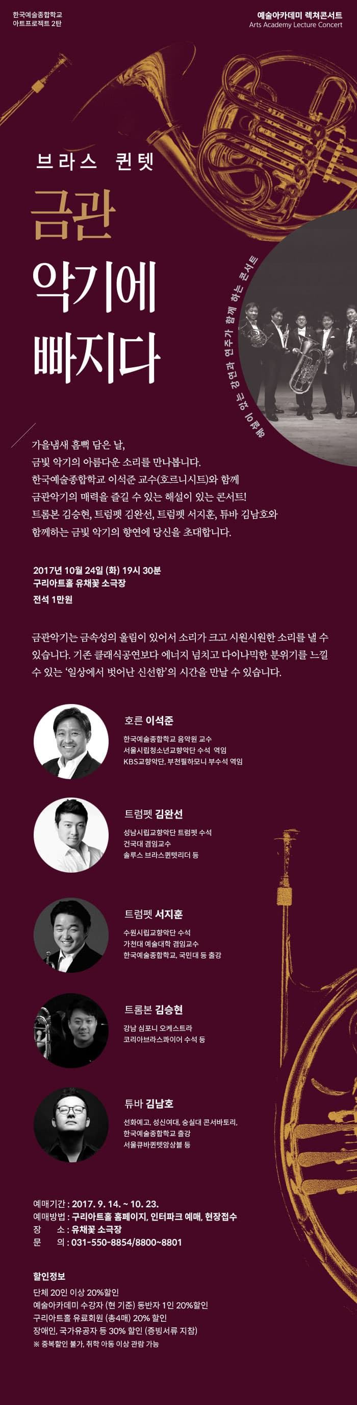 한국예술종합학교 아트프로젝트 2탄 예술아카데미 렉쳐콘서트 브라스 퀸텟 금관 악기에 빠지다 해설이 있는 강연과 연주가 함께 하는 콘서트 가을냄새 흠뻑 담은 날, 금빛 악기의 아름다운 소리를 만나봅니다. 한국예술종합학교 이석준 교수(호르니시트)와 함께 금관악기의 매력을 즐길 수 있는 해설이 있는 콘서트! 트롬본 김승현, 트럼펫 김완선, 트럼펫 서지훈, 투바 김남호와 함께하는 금빛 악기의 향연에 당신을 초대합니다. 2017년 10월 24일(화) 19시 30분 구리아트홀 유채꽃 소극장 전석 1만원 금관악기는 금속성의 울림이 있어서 소리가 크고 시원시원한 소리를 낼 수 있습니다. 기존 클래식공연보다 에너지 넘치고 다이나믹한 분위기를 느낄 수 있는 일상에서 벗어난 신선함의 시간을 만날 수 있습니다. 호른 이석준 한국예술종합학교 음악원 교수 서울시립청소년교향악단 수석 역임 KBS교향악단, 부산필하모니 부수석 역임 트럼펫 김완선 성남시립교향악단 트럼펫 수석 건국대 겸임교수 솔루스 브라스퀀텟리 등 트럼펫 서지훈 수원시립교향악단 수석 가천대 예술대학 겸임교수 한국예술종합학교, 국민대 등 출강 트럼본 김승현 강남 심포니 오케스트라 코리아브라스콰이어 수석 등 튜바 김남호 선화예고, 성신여대, 숭실대 콘서바토리, 한국예술종합학교 출강 서울큐바퀀텟앙상블 등 예매기간 2017.9.14 ~ 10.13 예매방법 구리아트홀 홈페이지, 인터파크 예매, 현장접수 장소 유채꽃 소극장 문의 031-550-8853  8800~8801 할인정보 단체 20인 이상 20% 할인 예술아카데미 수강자(현 기준) 동반자 1인 20% 할인 구리아트홀 유료회원(총 4매) 20% 할인 장애인, 국가유공자 등 30% 할인(증빙서류 지참) 중복할인 불가, 취학 아동 이상 관람 가능