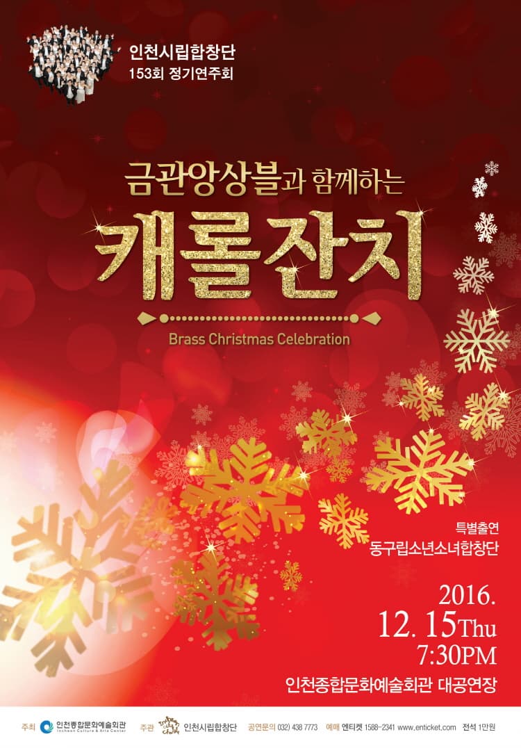 인천시립합창단 153회 정기연주회 금관앙상블과 함께하는 캐롤잔치 Brass Christmas Celebration 특별출연 동구립소년소녀합창단 2016.12.15 Thu 7:30pm 인천종합문화예술회관 대공연장 주최 인천종합문화예술회관 주관 인천시립합창단 공연문의 032-438-7773 예매 엔티켓 1588-2341 www.enticket.com 전석 1만원 