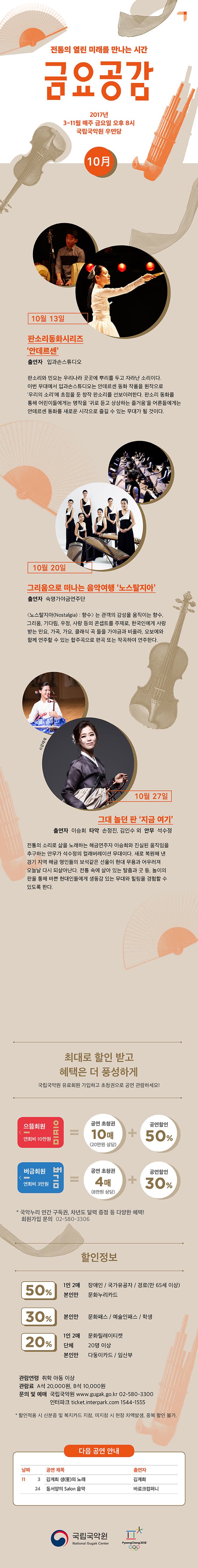 전통의 열린 미래를 만나는 시간 금요공감 2017년 3-11월 매주 금요일 오후 8시 국립국악원 우면당  10月  10월 13일 판소리동화시르지 안데르센 출연자 입과손스튜디오 판소리와 민요는 우리나라 곳곳에 뿌리를 두고 자라난 소리이다. 이번 무대에서 입과손스튜디오는 안데르센 동화작품을 원작으로 우리의 소리에 초점을 둔 창작 판소리를 선보이려한다. 판소리 동화를 통해 어린이들에게는 명작을 귀로 듣고 상상하는 즐거움을 어른들에게는 안데르센 동화를 새로운 시각으로 즐길 수 있는 무대가 될 것이다. 10월 20일 그리움으로 떠나는 음악여행 노스탈지아 출연자 숙명가야금연주단 노스탈지아(Nostalgia) : 향수 는 관객의 감성을 움직이는향수, 그리움, 우정, 사랑등의 콘셉트를 주제로, 한국인에게 사랑받는 민요, 가곡, 가요 클래식 곡 들을 가야금과 비올라, 오보에와 함께 연주할 수 있는 합주곡으로 편곡 또는 작곡하여 연주한다. 10월 27일 그대 놀던 판 지금 여기 출연자 이승희 타악 손정진, 김인수 외 안무 석수정 전통의 소리로 삶을 노래하는 해금연주자 이승흐와 진실된 움직임을 추구하는 안무가 석수정의 컬래버레이션 무대이다. 새로 복원해 낸 경기 지역 해금 명인들의 보석같은 선율이 현대 무용과 어우러져 오늘날 다시 되살아난다. 전통 속에 살아 있는 탈춤과 굿 등, 놀이의 판을 통해 바쁜 현대인들에게 생동감 있는 무대와 힐링을 경험할 수 있도록 한다. 최대로 할인받고 혜택은 더 풍성하게 국립국악원 유료회원 가입하고 초청권으로 공연 관람하세요! 으뜸회원연회비 10만원 = 공연 초청권 10매 (20만원 상당) + 공연할인 50% 버금회원 연회비 3만원 = 공연초청권 4매(8만원 상당) + 공연할인 30% * 국악누리 연간 구독권, 차년도 달력 증정 등 다양한 혜택! 회원가입 문의 02-580-3306 할인정보 50% 1인 2매 장애인 / 국가유공자 / 경로(만 65세 이상) 본인만 문화누리카드 30% 본인만 문화패스 / 예술인패스 / 학생 20% 1인 2매 문화릴레이티켓 단체 20명 이상 본인만 다둥이카드 / 임산부 관람연령 취학 아동 이상 관람료 A석 20,000원 B석 10,000원 문의 및 예매 국립국악원 www.gugak.go.kr 02-580-3300 인터파크 ticket.interpark.com 1544-1555 * 할인적용 시 신분증 및 복지카드 지참, 미지참 시 현장 차액발생, 중복 할인 불가. 다음 공연 안내 11월 3일 김계희 생(笙)의 노래 / 김계희 11월 24일 동서양의 Salon 음악 / 바로크컴퍼니 국립국악원 National Gugak Center