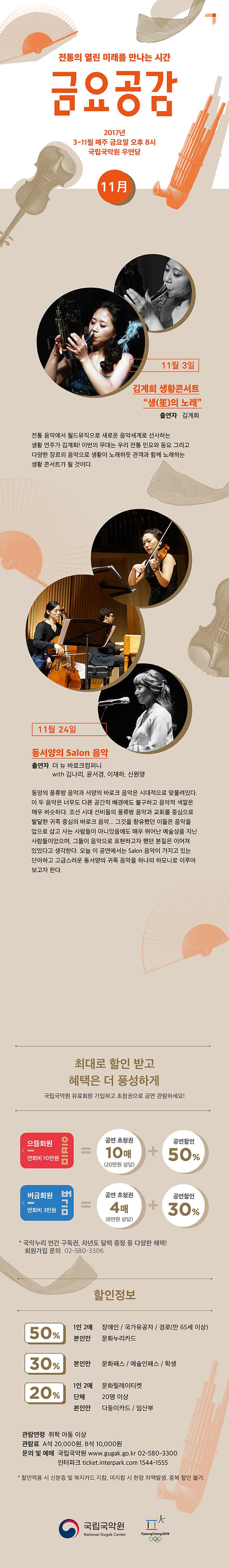 전통의 열린 미래를 만나는 시간 금요공감 2017년 3-11월 매주 금요일 오후8시 국립국악원 우면당 11月 11월 3일 김계희 생황콘서트(笙)의 노래 출연자 김계희 전통 음악에서 월드뮤직으로 새로운 음악세계로 선사하는 생황 연주가 김계희! 이번의 무대는 우리 전통 민요와 동요 그리고 다양한 장르의 음악으로 생황이 노래하듯 관객가 함께 노래하는 생황콘서트가 될 것이다. 11월 24일 동서양의 Salon 음악 출연자 더 뉴 바로크컴퍼니 with 김나리, 윤서경, 이재하, 신원영 동양의 풍류방 음악과 서양의 바로크 음악은 시대적으로 맞물려있다. 이 두 음악은 너무도 다른 공간적 배경에도 불구하고 음악적 색깔은 매우 비슷하다. 조선 시대 선비들의 풍류방 음악과 교회를 중심으로 발달한 귀족 중심의 바로크 음악... 그것을 향유했던 이들은 음악을 업으로 삼고 사는 사람들이 아니었음에도 매우 뛰어나 예술성을 지닌 사람들이었으며, 그들이 음악으로 표현하고자 했던 본질은 이어져 있었다고 생각한다. 오늘 이 공연에서는  Salon 음악이 가지고 있는 단아하고 고급스러운 동서양의 귀족 음악을 하나의 하모니로 이루어 보고자 한다. 최대로 할인 받고 혜택은 더 풍성하게 국립국악원 유료회원 가입하고 초청권으로 공연 관람하세요! 으뜸회원 연회비 10만원 공연 초청권 10매(20만원 상당) 과 공연할인 50% 버금회원 연회비 3만원 공연 초청권 4매(8만원 상당) 공연할인 30% *국악누리 연간 구독권, 차년도 달력 증정 등 다양한 혜택! 회원가입 문의 02-580-3306 할인정보 50% 1인 2매 장애인 / 국가유공자 / 경로(만 65세 이상) 50% 본인만 문화누리카드 30% 본인만 문화패스 / 예술인패스 / 학생 20% 1인 2매 문화릴레이티켓 20% 단체 20명 이상 20% 본인만 다둥이카드 / 임산부 관람연령 취학 아동 이상 관람료 A석 20,000원 B석 10,000원 문의 및 예매 국립국악원 www.gugak.go.kr 02-580-3300 인터파크 ticket.interpark.com 1544-1555 * 할인적용 시 신분증 및 복지카드 지참, 미지참 시 현장 차액발생, 중복 할인 불가. 국립국악원 National Gugak Center PyeongChang2018
