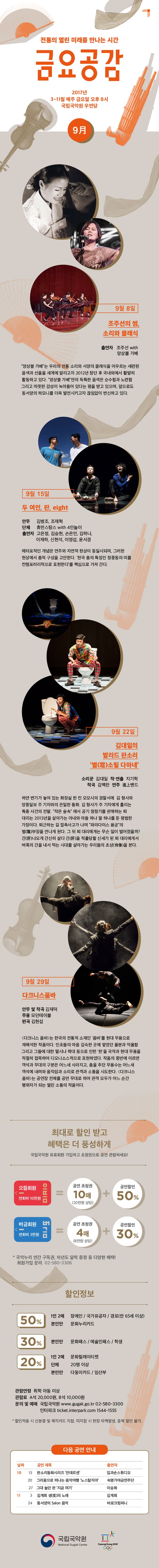 전통의 열린 미래를 만나는 시간 금요공감 2017년 3-11월 매주 금요일 오후 8시 국립국악원 우면당 9月 9월 8일 조주선의 썸, 소리와 클래식 출연자 조주선 with 앙상블 가베 앙상블 가베 는 우리의 전통 소리와 서양의 클래식을 어우르는 세련된 음색과 선율을 세계에 알리고자 2012년 창단 후 국내외에서 활발히 활동하고 잇다. 앙상블 가베 만의 독특한 음색은 순순함과 노련함 그리고 따뜻한 감성이 녹아들어 있다는 평을 받고 있으며, 앞으로도 동서양의 하모니를 더욱 발전시키고자 끊임없이 변신하고 있다. 9월 15일 두 여인, 판, eight 안무 김병조, 조재혁 단체 휴먼스탕스 with 4인놀이 출연자 고은정, 김승현, 손은민, 김하나, 이재하, 신현석, 이영섭, 윤서경 메타포적인 개념은 연주와 자연적 현상이 동일시되며, 그러한 현상에서 춤적 구성을 고안한다. 한국 춤의 특징인 정중동의 미를 컨템포러리적으로 표현한다 를 핵심으로 가져 간다. 9월 22일 김대일의 발라드 판소리 별소릴 다하네 소리꾼 김대일 작.연출 지기학 작곡 김백찬 연주 밴드 하얀 변기가 놓여 있는 화장실 한 칸 모모시의 경찰서에 김 형사와 엉뚱일보 주 기자와의 은밀한 통화. 김 형사가 주 기자에게 흘리는 특종 사건의 전말. 작은 숲속에서 공기 청정기를 판매하는 퇴대리는 2013년을 살아가는 아내와 아들 하나 딸 하나를 둔 평범한 가장이다. 퇴근하는 길 접촉사고가 나며 파라다이스 용궁의 별부장을 만나게 된다. 그 뒤 퇴 대리에게는 무슨 일이 벌어졌을까? 간 나오게 간시히 살다 간을 적출당할 신세가 된 퇴대리에게서 벼룩의 간을 내서 먹는 시대를 살아가는 우리들의 초상을 본다. 9월 29일 다크니스품바 안무 및 작곡 김재덕 무용 모던테이블 편곡 김현섭 다크니스 품바는 한국의 전통적 소재인 품바를 현대 무용으로 재해석한 작품이다. 민초들의 마음 깊숙한 곳에 쌓였던 울분과 억울함 그리고 그들에 대한 멸시나 학대 등으로 인한 한을 국악과 현대 무용을 적절히 접목하여 디오니소스적으로 표현하였다. 작품의 중반에 이르면 객석과 무대의 구분은 어느새 사라지고, 춤을 추던 무용수는 어느새 객석에 내려와 움직임과 소리로 관객과 소통을 시도한다. 다크니스 품바는 공연장 전체를 공연 무대로 하여 관객 모두가 어느 순간 행위자가 되는 열린 소통의 작품이다. 최대로 할인 받고 혜택은 더 풍성하게 국립국악원 유료회원 가입하고 초청권으로 공연 관람하세요! 으뜸회원 연회비 10만원 = 공연 초청권 10매(20만원 상당) + 공연할인 50%  버금회원 연회비 3만원 = 공연초청권 4매(8만원 상당)  + 공연할인 30% *  국악누리 연간 구독권, 차년도 달력증정 등 다양한 혜택! 회원가입 문의 02-580-3306  할인정보 50% 1인 2매 장애인 / 국가유고자 / 경로(만 65세 이상) 본인만 문화누리카드 30% 본인만 문화패스 / 예술인패스 / 학생 20% 1인2매 문화릴레이티켓 단체 20명 이상 본인만 다둥이카드 / 임산부 관람연령 취학 아동 이상 관람료 A석 20,000원 B석 10,000원 문의 및 예매 국립국악원 www.gugak.go.kr 02-580-3300 인터파크 ticket.interpark.com 1544-1555 * 할인적용 시 신분증 및 복지카드 지참, 미지참 시 현장 차액발생, 중복 할인 불가. 다음 공연 안내 10월 13일 판소리동화시리즈 안데르센 입과손스튜디오 10월 20일 그리움으로 떠나는 음악여행 노스탈지아 숙명가야금연주단 10월 27일 그대 놀던 판 지금 여기 이승희 11월 3일 김계희 생의 노래 김계희 11월 24일 동서양의 Salon 음악 바로크컴퍼니 국립국악원
