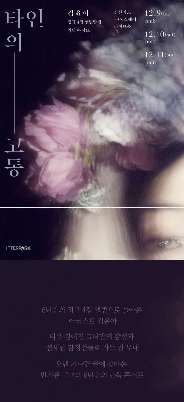 타인의 고통 김윤아 정규 4집 앨범발매 기념콘서트 신한카드 FAN스퀘어 라이브홀 12.9 fri pm 9 12.10 sat pm 7 12.11 sun pm6 INTERPARK 6년만의 정규 4집 앨범으로 돌아온 아티스트 김윤아 더욱 깊어진 그녀만의 감성과 섬세한 감정선들로 가득 찬 무대 오랜기다림 끝에 찾아온 반가운 그녀의 6년만의 단독 콘서트