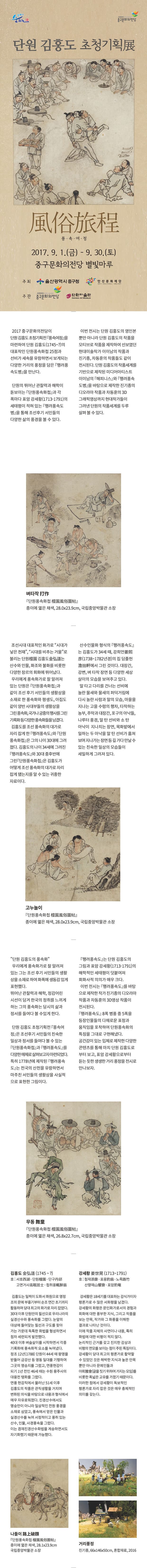 문화가 숨쉬는 울산중구 중구문화의전당 단원 김홍더 초청기획展 風俗旅程 풍속여정 2017.9.1(금) ~ 9.30(토) 중구문화의전당 별빛마루 주최 울산광역시 중구청 안산문화재단 주관 중구문화의전당 단원미술관 2017 중구문화의전당이 단원 김홍도 초청기획전 풍속여정을 마련하여 단원 김홍도(1745~?)의 대표작인 단원풍속화첩 25점과 선비가 세속을 유람하면서 보게되는 다양한 거리의 풍정을 담은 행려풍 속도병을 만난다. 단원의 뛰어난 관찰력과 해학이 돋보이는 단원풍속화첩과 각폭마다 표암 강세황(1713~1791)의 세태평이 적혀 있는 행려풍속도병을 통해 조선후기 서민들의 다양한 삶의 풍경을 볼 수 있다. 이번 전시는 단원 김홍도의 영인본 뿐만 아니라 단원 김홍도의 작품을 모티브로 작품을 제작하여 선보였던 현대미술작가 이이남의 작품과 진기종, 차동훈의 작품들도 같이 전시된다. 단원 김홍도의 작품세계를 기반으로 제작된 미디어아티스트 이이남의 해피니스와 행려풍속도병을 바탕으로 제작한 진기종의 디오라마 작품과 차동훈의 3D 그래픽영상까지 현대작가들이 그려낸 단원의 작품세계를 두루 살펴볼 수 있다. 벼타작 단원풍속화첩 종이에 엷은 채색, 28.0x23.9cm, 국립중앙박물관 소장 조선시대 대표적인 화가로 시대가 낳은 천재,시대를 비추는 거울로 불리는 단원 김홍도는 산수와 인물, 화조와 불화를 비롯한 다양한 장르의 회화에 뛰어났다. 우리에게 풍속화가로 잘 알려져 있는 단원은 단원풍속화첩과 같이 조선 후기 서민들의 생활상을 소재로 한 풍속화와 평생도, 아집도 같이 양반 사대부들의 생활상을 그린풍속화, 국가나 궁중의 행사를 그린 기록화 등 조선 풍속화의 대가로 자리 잡게 한 행려풍속도와 단원 풍속화첩은 그의 나이 30대에 그려졌다. 김홍도의 나이 34세에 그려진 행려풍속도와 30대 중후반에 그린 단원풍속화첩은 김홍도가 어떻게 조선 풍속화의 대가로 자리 잡게 됐는지를 알 수 있는 귀중한 자료이다. 산수인물화 형식의 행려풍속도는 김홍도가 34세 때, 강희언(1738~1782년경)의 집 담졸헌에서 그린 것이다. 대장간, 강변, 벼 타작 장면 등 다양한 세상 살이의 모습을 보여주고 있다. 말 타고 다리를 건너는 선비에 놀란 물새와 물새의 퍼덕거림에 다시 놀란 사람과 말의 모습, 마을을 지나는 고을 수령의 행차, 타작하는 농부,주막과 대장간, 포구의 아낙들, 나루터 풍경, 말 탄 선비와 소 탄 아낙이 지나치는 장면, 목화밭에서 일하는 두 아낙을 말 탄 선비가 훔쳐 보며 지나가는 장면 등 길 가다 만날 수 잇는 친숙한 일상의 모습들이 세밀하게 그려져 있다. 고누놀이 단원풍속화첩 종이에 엷은 채색, 28.0x23.9cm, 국립중앙박물관 소장 단원 김홍도의 풍속화 우리에게 풍속화가로 잘 알려져 있는 그는 조선 후기 서민들의 생활상을 소재로 하여 화폭에 생동감 있게 표현했다. 뛰어난 관찰력과 해학, 정감어린 시선이 담겨 한국의 정취를 느끼게 하는 그의 풍속화는 당시의 삶과 정서를 들여다 볼 수있게 한다.단원 김홍도 초청기획전 풍속여정은 조선후기 서민들의 친숙한 일상과 정서를 들여다 볼 수 있는 단원풍속화첩과 행려풍속도를 다양한 매체로 살펴보자고 마련되었다. 특히 1778년에 제작된 행려풍속도는 전국의 산천을 유랑하면서 마주친 서민들의 생할상을 사실적으로 표현한 그림이다. 행려풍속도는 단원 김홍도의 그림과 표암 강세황(1713~1791)의 해학적인 세테평이 덧붙여져 회화사적 의의가 매우크다. 이번 전시는 행려풍속도를 바탕으로 제작한 작가 진기종의 디오라마 작품과 차동훈의 3D영상 작품이 전시된다. 행려풍속도 8폭 병풍 중 5폭을 등장인물들의 다채로운 표정과 움직임을 포착하여 단원풍속화의 특징을 그대로 구현해냈다. 공간감이 있는 입체로 제작한 다양한 콘텐츠를 통해 마치 단원 김홍도로 부터 보고, 표암 강세황으로부터 듣는 듯한 생생한 거리 풍정을 전시로 만나보자. 무동 단원풍속화첩 종이에 엷은 채색, 26.8x22.7cm 국립중앙박물관 소장 김홍드(1745~?) 호 서호 단원 단구 고면거사 첩취옹 강세황(1713~1791) 호 첨재 표옹 노죽 신향재 표암 김홍도는 일찍이 도화서 화원으로 영정조의 문예 부흥기부터 순조 연간 초기까지 활동하며 당대 최고의 화가로 자리 잡았다. 30대 이후 단원만의 필선으로 우리나라의 실경산수와 풍속화를 그렸다. 눈앞의 대상에 들어맞는 필선과 구도를 찾아 가는 가운데 독특한 화법을 형성하면서 점차 세련되게 발전했다. 40대 이후 벼슬살이를 시작하면서 각종 기록화에 풍속화적 요소를 녹여냈다. 정조 12년(1788) 단원이 44세때 왕명을 받들어 금강산 등 영동 일대를 기행하며 그곳의 명승지를 그렸고 연풍현감이 되기 1년전엔 46세때는 수원 용주사의 대웅전 탱화를 그렸다. 연풍 현감직에서 물러난 51세 이후 김홍도의 작품은 관직생활을 거치며 변회된 의식을 바탕으로 내용과 형식에서 매우 자유로워졌다. 진경산수에서도 명승만이 아니라 일상적인 전원 풍경을 소재로 삼았고, 풍속에서 얻은 인물과 실경산수를 녹여 서정적이고 풍취있는 산수, 인물, 사경풍속을 그렸다. 이는 겸재진경산수화법을 계승하면서도 자기화했기 때문에 가능했다. 강세황은 18세기를 대표하는 감식가이자 평론가로 수 많은 서화평을 남겼다. 강세황의 화평은 문인화가로서의 경험과 회화에 대한 풍부한 지식, 그리고 작품을 보는 안목, 작가와 그 화풍을 이해한 결과로 나타난 것이다.이에 작품 자체의 사연이나 내용, 특히 화법에 대한 비평이 적지 않다. 논리적인 근거를 갖고 진지한 감상과 비평의 면모를 보이는 점이 주된 특징이다. 강세황이 당대 최고의 평론가로 활약할 수 있었던 것은 해박한 지식과 높은 안목 뿐만 아니라 문예인들과 아회(글을 짓기 위하여 가지는 모임)를 비롯한 폭넓은 교유를 가졌기 때문이다. 이러한 점에서 강세황이 독보적인 평론가로 자리 잡는 것은 매우 총체적인 의미를 갖는다. 나들이 단원풍속화첩 종이에 엷은 채색,28.1x23.9cm 국립중앙박물관 소장 거리풍정 진기종, 66x146x50cm 혼합재료 2016