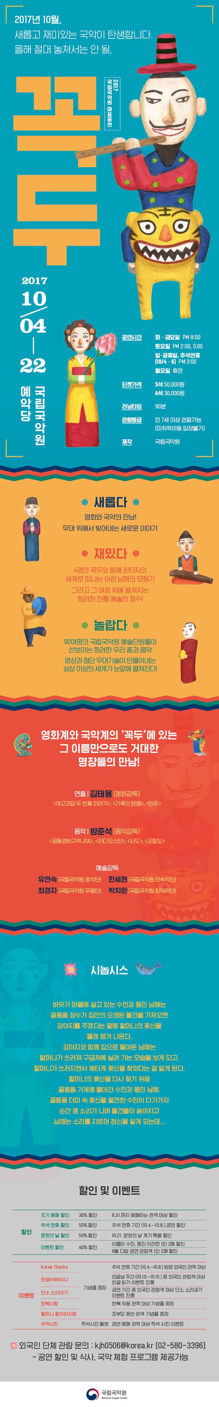 2017년 10월, 새롭고 재미있는 국악이 탄생합니다. 올해 절대 놓쳐서는 안 될, 2017 국립국악원 대표공연 꼭두 2017년 10월 4일 ~ 10월 22일까지 국립국악원 예악당 공연시간 화~금요일 오후 8시 토요일 오후 2시, 5시 일.공휴일, 추석연휴(10월 4일~6일) 오후 3시 월요일 휴관 티켓가격 S석 5만원 A석 3만원 러닝타임 90분 관람등급 만 7세 이상 관람가능(미취학아동 입장불가) 제작 국립국악원  새롭다 영화와 국악의 만남! 무대 위에서 빚어내는 새로운 이야기 재밌다 4명의 꼭두와 함께 판타지의 세계로 떠나는 어린 남매의 모험기 그리고 그 여정 위에 펼쳐지는 화려한 전통 예술의 정수! 놀랍다 90여명의 국립국악원 예술단원들이 선보이는 화려한 우리 춤과 음악 영상과 첨단 무대기술이 만들어내는 상상 이상의 세계가 눈앞에 펼쳐진다! 영화계와 국악계의 꼭두에 있는 그 이름만으로도 거대한 명장들의 만남! 연출 김태용 영화감독 여고괴담 두 번재 이야기, 가족의 탄생, 만추 음악 방준석 음악감독 공동경비구역 JSA, 라디오스타, 사도, 군함도 예술감독 유연숙 국립국악원 정악단 한세현 국립국악원 민속악단 최경자 국립국악원 무용단 박치완 국립국악원 창작악단 시놉시스 바닷가 마을에 살고 있는 수민과 동민 남매는 골동품 장수가 집안의 오래된 물건을 가져오면 강아지를 주겠다는 말에 할머니의 꽃신을 몰래 챙겨 나온다. 강아지와 함께 집으로 돌아온 남매는 할머니가 쓰러져 구급차에 실려 가는 모습을 보게 되고, 할머니가 쓰러지면서 애타게 꽃신을 찾았다는 걸 알게 된다. 할머니의 꽃신을 다시 찾기 위해 골동품 가게에 들어간 수민과 동민 남매. 골동품 더미 속 꽃신을 발견한 수민이 다가가자 순간 쿵 소리가 나며 물건들이 쏟아지고 남매는 소리를 지르며 정신을 잃게 되는데... 할인 및 이벤트 할인 조기 예매 할인 30% 할인 8.31까지 예매하는 관객 대상 할인 추석 연휴 할인 50% 할인 추석 연휴 기간(10월 4일 ~ 10월 8일) 공연 할인 문화의 날 할인 50% 할인 10월 21일 문화의 날 계기 특별 할인 이벤트 할인 40% 할인 이름이 수민, 동민이라면 1인 2매 할인 8월 다담 공연 관람객 1인 2매 할인 이벤트 Korea Thanks 추석 연휴 기간(10월 4일 ~ 10월 8일) 방문 외국인 관객 대상 기념품 증정 한글(HANGUL) 한글날 주간(10월 10일~10월 15일) 중 외국인 관람객 대상 한글 읽기 이벤트 진행 기념품 증정 단소 소리내기 공연 기간 중 외국인 관람객 대상 단소 소리내기 이벤트 진행 기념품 증정 한복사랑 한복 착용 관객 대상 기념품 증정 할머니 할아버지랑 조부모 동반 관객 기념품 증정 추억사진 공연 예매 관객 대상 즉성 사진 이벤트 즉석사진 촬영 외국인 단체 관람 문의 : kjh0506@korea.kr 02-580-3396 - 공연 할인 및 식사, 국악 체험 프로그램 제공 가능 국립국악원  