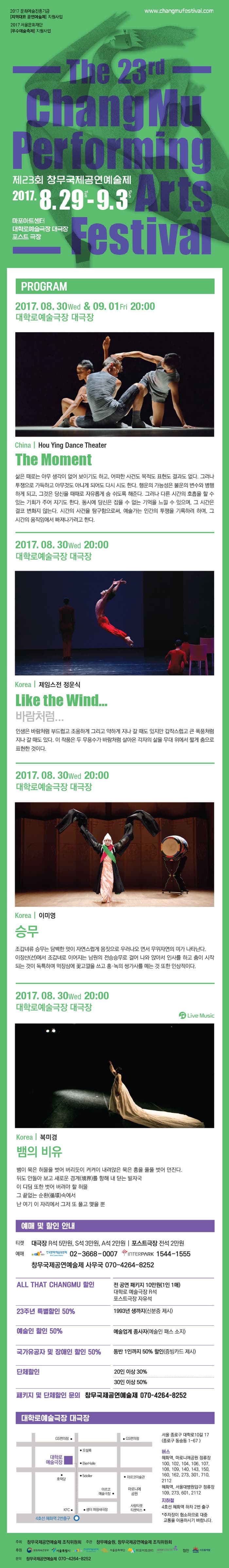 제23회 창무국제공연예술제 2017.8.29.화 - 9.3.일 마포아트센터 대학로예술극장 대극장 포스트 극장 프로그램 2017.08.30(수), 09.01(금), 09.03(일) 오후 8시 대학로예술극장 대극장 China | Hou Ying Dance Theater The Moment 삶은 때로는 아무 생각이 없어 보이기도 하고, 어떠한 사건도 목저도 표현도 결과도 없다. 그러나 투쟁으올 가득하고 아무것도 아니게 되어도 다시 시도 한다. 행운의 가능선은 불운의 변수와 병행하게 되고, 그것은 당신을 때로는 자유롭게 숨 쉬도록 해준다. 그러나 다른 시간의 호흡을 할수 있는 기회가 주어 지기도 한다. 동시에 당신은 잡을 수 없는 기억을 느낄 수 있으며, 그 시간은 결코 변화지 않는다. 시간의 사건을 탐구함으로써, 예술가는 인간의 투쟁을 기록하려 하며, 그 시간의 움직임에서 빠져나가려고 한다. 2017.08.30(수) 오후 8시 대학로예술극장 대극장 Korea | 제임스전 정운식 Like the Wind... 바람처럼... 인생은 바람처럼 부드럽고 조용하게 그리고 약하게 지나 갈 때도 있지만 갑자스럽고 큰 폭충처럼 지나 갈 때도 있다. 이 작품은 두 무용수가 바람처럼 살아온 각자의 삶을 무대 위에서 짧게 춤으로 표현한 것이다. 2017.08.30(수) 오후 8시 대학로예술극장 대극장 Korea | 이미영 승무 조갑녀류 승무는 담백한 멋이 자연스럽게 몸짓으로 우러나오 면서 무위자연의 미가 나타난다. 이장산(선)에서 조갑녀로 이어지는 남원의 전승승무로 걸어 나와 앉아서 인사를 하고 춤이 시작되는 것이 독특하며 먹장삼에 꽃고깔을 쓰고 홍.녹의 쌍가사를 메는 것 또한 인상적이다. 2017.08.30(수) 오후 8시 대학로예술극장 대극장  Korea | 복미경 뱀의 비유 뱀이 묵은 허물을 벗어 버리듯이 켜켜이 내려앉은 묵은 흥을 풀풀 벗어 던진다. 뒤도 안돌아 보고 새로운 경계(境界)를 향해 내 딛는 발자국 이 디딤 또한 벗어 버려야 할 허물 그 끝없는 순환(循環)속에서 난 여기 이 자리에서 그저 또 풀고 맺을 뿐 예매 및 할인 안내 티켓 대극장 R 5만원, S석 4만원, A석 2만원 | 포스트극장 전석 2만원 예매 한국문화예술위원회 02-3668-0007 인터파크 1544-1555 창무국제공연예술제 사무국 070-4264-8252 ALL THAT CHANGMU 할인 전 공연 패키지 10만원(1인 1매) 대학로 예술극장 R석 포스트극장 자유석  23주년 특별할인 50% 1993년 생까지(신분증 제시) 예술인 할인 50% 예술업계 종사자(예술인 패스 소지) 국가유공자 및 장애인 할인 50% 동반 1인까지 50% 할인(증빙카드제시) 단체할인 20인 이상 30% 30인 이상 50% 패키지 및 단체할인 문의 창무국제공연예술제 070-4264-8252 대학로예술극장 대극장 서울 종로구 대학로 10길 17(종로구 동숭동 1-67) 버스 혜화역, 마로니에공원 정류장 100, 102, 104, 106, 107, 108, 109, 140, 143, 150, 160, 162, 273, 301, 710, 2112 혜화역, 서울대병원입구 정류장 109, 273, 601, 2122 지하철 4호선 혜화역 하차 2번 출구 *주차장이 협소하므로 대중 교통을 이용하시기 바랍니다. 주최 창무국제공연예술제 조직위원회 주관 창무예술원, 창무국제공연예술제 조직위원회 문의 창무국제공연예술제 070-4264-8252