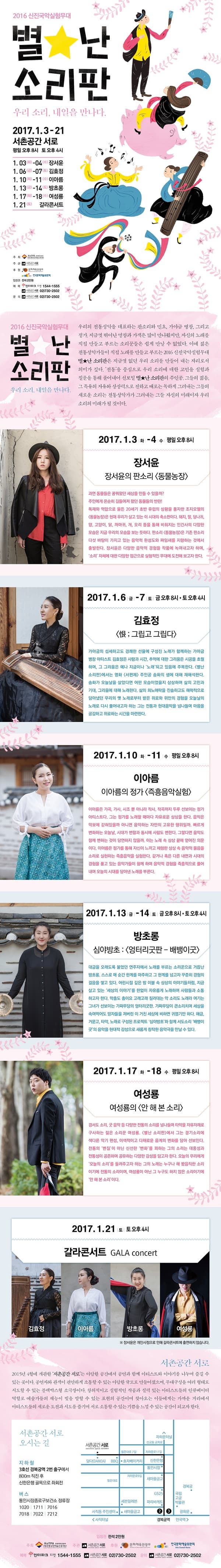 2016 신진국악실험무대 별난 소리판 우리 소리, 내일을 만나다. 2017.1.3.-21 서폰공간 서로 평일 오후 8시 토 오후4시 2016 신진국악실험무대 별난 소리판 우리 소리, 내일을 만나다. 우리의 전통성악을 대표하는 판소리와 민요, 가야금 병창, 그리고 정가. 지금ㄲ？ㅅ 뛰어난 명창과 가객은 많이 만나왔지만, 자신의 노래를 직접 만들고 부르는 소리꾼들은 쉽게 만날 수 없었다. 이에 젊은 전통성악가들이 직접 노래를 만들고 부르는 2016 신진국악 실험무대 별난 소리판은 지금ㄲ？ㅅ 없던 우리 소리를 만들어 내는 자리로서 의미사 싶다. 전통을 중심으로 우리 소리에 대한 고민을 실험과 질문을 통해 풀어내어 선보일 별난 소리판의 주인공. 그들의 젊음 그 특유의 자유와 상상력으로 전하고 EO로는 독하게 그려내는 그들의 새로운 소리는 전통성악가가 그려내는 그들 자신의 미래이자 우리 소리의 미래가될 것이다. 2017.1.3.화-수 평일8시 장서윤 장서윤의 판소리 동물농장 2017.1.6. 금-7 토 금오후8시 토 오후4시 김효정 그리고 그립다 2017.1.10.화- 11수 평일 오후8시 이아름 이아름의 정가 즉흥음악실험 2017.1.13.금-14토 금 오후 8시 토 오후4시 2017.17화-18수 평일 오후8시 여성룡 여성룡의 안해본소리2017.1.21.토 토 오후 4시 갈라콘서트 김효정 이아름 방초롱 여성룡