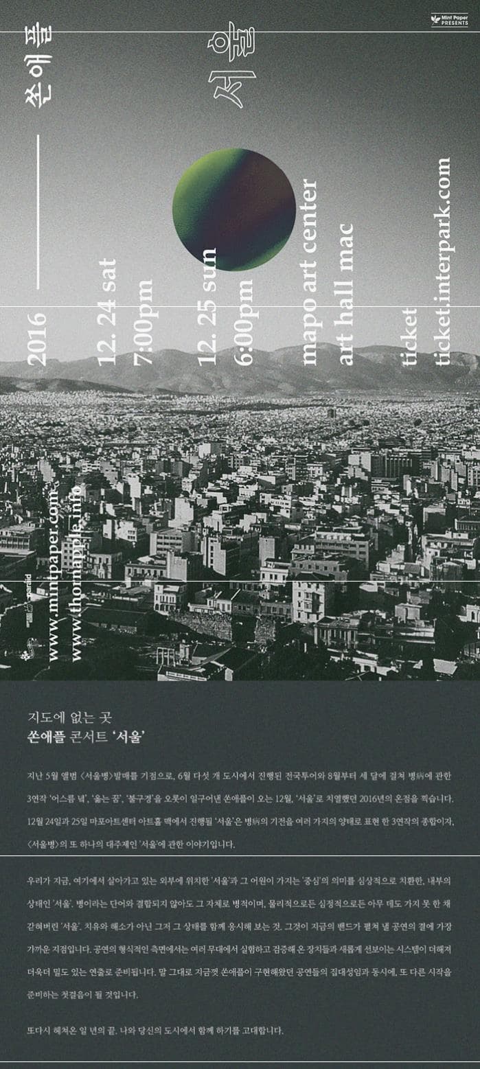 쏜애플 서울 Mint Paper PRESENTS 2016 12.24 sat 7:00pm 12.25 sun 6:00pm mapo art center art hall mac ticket ticket.interpark.com 지도에 없는 곳 쏜애플 콘서트 서울 지난 5월 앨범 서울병 발매를 기점으로 6월 다섯 개 도시에서 진행된 전국투어와 8월부터 세 달에 걸쳐 병에 관한 3연작 어스름 녘 옮는 꿈 불구경을 오롯이 일구어낸 쏜애플이 오는 12월 서울로 치열했던 2016년의 온점을 찍습니다. 12월 24일과 25일 마포아트센터 아트홀 맥에서 진행될 서울은 병의 기전을 여러 가지의 양태로 표현 한 3연작의 종합이자. 서울병의 또 하나의 대주제인 서울에 관한 이야기입니다. 우리가 지금 여기에서 살아가고 있는 외부에 위치한 서울과 그 어원이 가지는 중심의 의미를 심상적으로 치환한 내부의 상태인 서울 병이라는 단어와 결합되지 않아도 그 자체로 병적이며 물리적으로든 심정적으로든 아무 데도 가지 못한 채 갇혀버린 서울. 치유와 해소가 아닌 그저 그 상태를 함께 응시해 보는 것. 그것이 지금의 밴드가 펼쳐 낼 공연의 결에 가장 가까운 지점입니다. 공연의 형식적인 측면에서는 여러 무대에서 실함하고 검증해 온 장치들과 새롭게 선보이는 시스템이 더해져 더욱더 밀도 있는 연출로 준비됩니다. 말 그대로 지금껏 쏜애플이 구현해왔던 공연들의 집대성임과 동시에 또 다른 시작을 준비하는 첫걸음이 될 것입니다. 또 다시 해쳐온 일 년의 끝 나와 당신의 도시에서 함께 하기를 고대합니다.