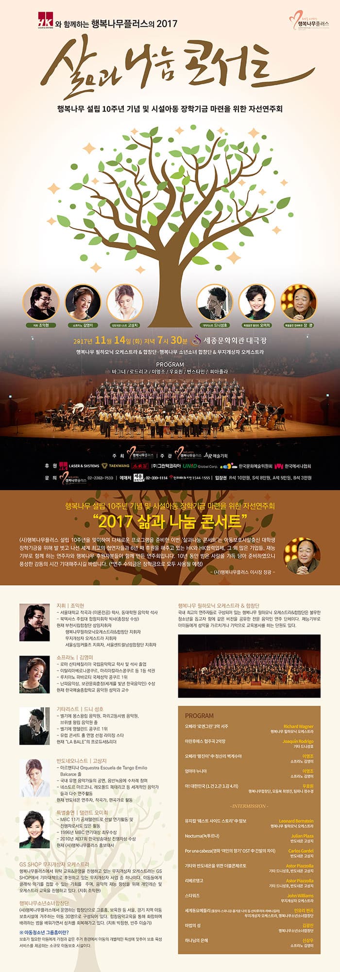 HK와 함께하는 행복나무플러스의 2017 삶과 나눔 콘서트 행복나무 설립 10주년 기념 및 시설 아동 장학기금 마련을 위한 자선연주회 지휘 조익현 소프라노 김영미 반도네오니스트 고상  기타리스트 드니 성호 특별출연 탤런트 오미희 특별출연 영화배우 장광 2017년 11월 14일 화요일 저녁 7시 30분 세종문화회관 대극장  행복나무 필하모닉 오케스트라 앤 합창단 행복나무 소년소녀 합창단 앤 무지개상자 오케스트라 프로그램 바그너 / 로드리고 / 이영조 / 우효원 / 번스타인 / 피아졸라 주최 행복나무플러스 주관 행복나무플러스, J 앤 R 예술기획 문의 행복나무플러스 02-2263-7530 예매처 세종문화티켓 02-399-1114 인터파크 티켓 1544-1555 입장권  R석 10만원 S석 8만원  A석 5만원 B석 3만원