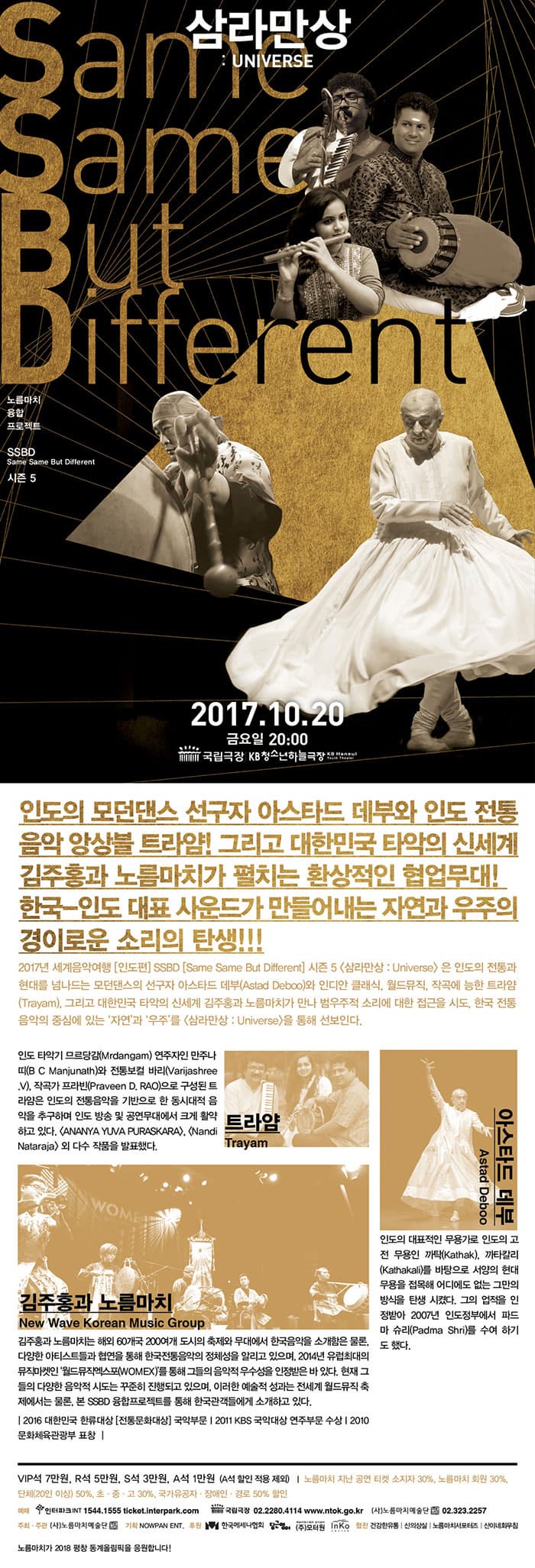 삼라만상 : UNIVERSE 노름마치 융합 프로젝트 SSBD Same Same But Different 시즌 5 2017.10.20 금요일 20:00 국립극장 KB청소년하늘극장 인도의 모던댄스 선구자 아스타드 데부와 인도 전통 음악 앙상블 트라얌! 그리고 대한민국 타악의 신세계 김주홍과 노름마치가 펼치는 환상적인 협업무대! 한국-인도 대표 사운드가 만들어내는 자연과 우주의 경이로운 소리의 탄생!!! 2017년 세계음악여행 인도편 Same Same But Different 시즌5 삼라만상 : Universe은 인도의 전통과 현대를 넘나드는 모던댄스의 선구자 아스타드 데부(Astad Deboo)와 인디아 클래식, 월드뮤직, 작곡에 능한 트라얌(Trayam), 그리고 대한민국 타악의 신세계 김주홍과 노름마치가 만나 범우주적 소리에 대한 접근을 시도, 한국 전통 음악의 중심에 있는 자연과 우주를  삼라만상 : Universe을 통해 선보인다. 트라얌 Trayam - 인도 타악기 므르당김(Mrdangam) 연주자인 만주나띠(BC Manjunath)와 전통보컬 바리(Varijashree. V), 작곡가 프라빈(Praveen D. RAO)으로 구성된 트라얌은 인도의 전통음악을 기반으로 한 동시대적 음악을 추구하며 인동 방송 및 공연무대에서 크게 활약하고 있다. ANANYA YUVA PURASKRA, Nandi Nataraja 외 다수 작품을 발표했다. 아스타드 데부 Astad Deboo - 인도의 대표적인 무용가로 인도의 고전 무용인 까탁(Kathak), 까타칼리 (Kathkali)를 바탕으로 서양의 현대 무용을 접목해 어디에도 없는 그만의 방식을 탄생시켰다. 그의 없적을 인정받아 2007년 인도정부에서 파드마 슈리(Padma Shri)를 수여 하기도 했다. 김주홍과 노름마치 New Wave Korean Music Group 김주홍과 노름마치는 해외 60개국 200여개 도시의 축제와 무대에서 한국음악을 소개함은 물론, 다양한 아티스트들과 협연을 통해 한국전통음악의 정체성을 알리고 있으며, 2014년 유럽최대의 뮤직마켓인 월드뮤직엑스포(WOMEX)를 통해 그들의 음악적 우수성을 인정받은 바 있다. 현재 그들의 다양한 음악적 시도는 꾸준히 진행되고 있으며, 이러한 예술적 성과는 전세계 월드뮤직 축제에서는 물론, 본 SSBD 융합프로젝트를 통해 한국관객들에게 소개하고 있다. 2016 대한민국 한류대상 전통문화대상 국악부문 2011 KBS 국악대상 연주부문 수상 2010 문화체육관광부 표창 VIP 7만원 / R석 5만원 / S석 3만원 / A석 1만원(A석 할인 적용 제외) 노름마치 지난 공연 티켓 소지자 30%, 노름마치 회원 30%, 단체(20인 이상) 50%, 초.중.고 30% 국가유공자.장애인.경로 50% 할인 예매 인터파크INT 1544-1555 ticket.interpark.com 국립극장 02-2280-4114 www.ntok.go.kr (사)노름마치예술단 02-323-2257 주최.주관(사)노름마치예술단 기획 NOWPAN ENT. 후원 한국메세나협회 당근영어 (주)모터원 INKO 협찬 건강한유통 | 신의상실 | 노름마치서포터즈 | 신이네회무침 모름마치가 2018 평창 동계올림픽을 응원합니다!