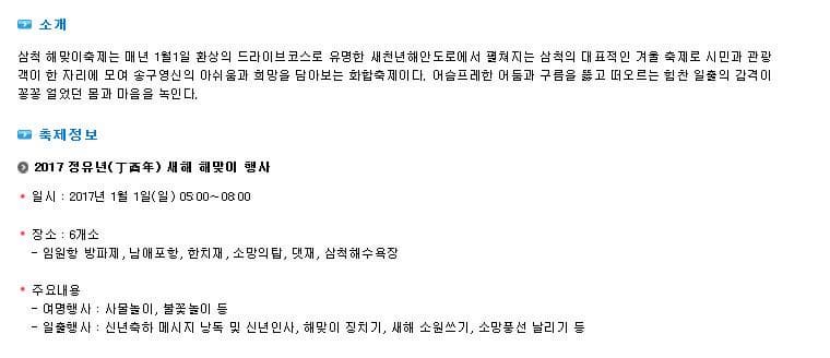 소개 삼척 해맞이축제는 매년 1월1일 환상의 드라이브코스로 유명한 새천년해안도로에서 펼쳐지는 삼척의 대표적인 겨울 축제로 시민과 관광객이 한 자리에 모여 송구영신의 아쉬움과 희망을 담아보는 화합축제이다. 어슴프레한 어둠과 구름을 뚫고 떠오르는 힘찬 일출의 감격이 꽁꽁 얼었던 몸과 마음을 녹인다. 축제정보 2017 정유년 새해 해맞이 행사 일시 2017년 1월 1일 일 05:00~08:00 장소 6개소 임원항 방파제 남애포항 한치재 소망의 탑 댓재 삼척해수욕장 주요내용 여명행사 사물놀이 불꽃놀이 등 일출행사 신년축하 메시지 낭독 및 신년인사 해맞이 징치기 새해 소원쓰기 소망풍선 날리기 등 