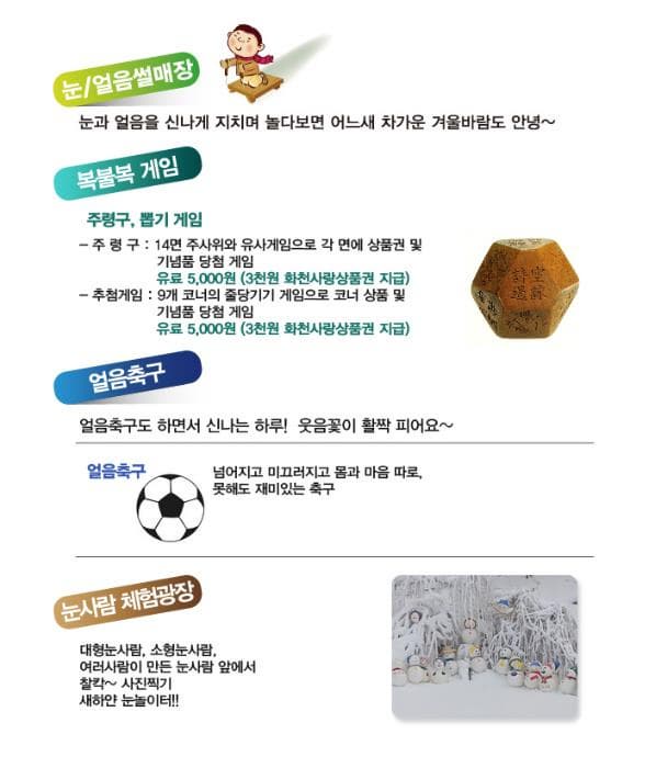 눈 얼음썰매장 눈과 얼음을 신나게 지치며 놀다보면 어느새 차가운 겨울바람도 안녕~ 복불복 게임 주령구 뽑기 게임 주령구: 14면 주사위와 유사게임으러 각 면에 상품권 및 기념품 당첨 게임 유료 5000원(3천원 화천사랑상품권 지급) 추천게임: 9개 코너의 줄당기기 게임으로 코너 상품 및 기념품 당첨 게임 유료 5000원(3천원 화천사랑상품권 지급) 얼음축구 얼음축구도 하면서 신나는 하루! 웃음꽃이 활짝 피어요~ 얼음축구 넘어지고 미끄러지고 몸과 마음 따로 못해도 재미있는 축구 눈사람 체험광장 대형눈사람 소형눈사람 여러사람이 만든 눈사람 앞에서 찰칵~ 사진찍기 새하얀 눈놀이터!!