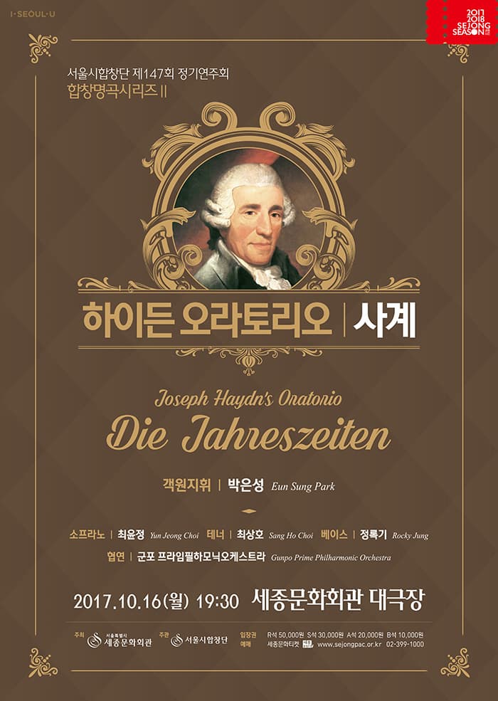 I SEOUL U 2017 2018 SEJONG SEASON 서울시합창단 제147회 정기연주회 합창명곡시리즈Ⅱ 하이든 오라토리오 | 사계 Joseph Haydns Onatonio Die Jahreszeiten 객원지휘 박은성 Eun Sung Park 소프라노 최윤정 Yun Jeong Choi 테너 최상호 Sang ho Choi 베이스 정록기 Rocky Jung 협연 군포 프라임필하모닉오케스트라 Gunpo Prime Philharmonic Orchestra 2017.10.16(월) 19:30 세종문화회관 대극장 주최 서울특별시 세종문화회관 주관 서울시합창단 입장권 R석 50,000원 S석 30,000원 A석 20,000원 B석 10,000원 예매 세종문화티켓 www.sejongpac.or.kr 02-399-1000