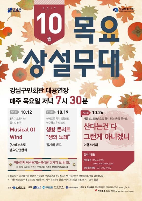 강남문화재단 2017 10월 목요상설무대 강남구민회관 대공연장 매주 목요일 저녁 7시 30분 797회 10월 26일 가을 밤, 포크송으로 하나 되는 공감 콘서트 산다는건 다 그런게 아니겠니 여행스케치 전석 1만원 인터파크 : 1544-1555 www.interpark.com 강남문화재단 : 02-6712-0542 795회 10월 12일 관악기로 만나는 뮤지컬 명곡 Musical Of Wind (사)베누스토음악인연합회 796회 10월 19일 신비로운 악기 생황으로 연주하는 우리 소리 생황 콘서트 생의 노래 김계희 밴드 마음까지 넉넉해지는 풍성한 한가위 보내세요. ※10월 5일(목) 공연은 추석연휴 관계로 진행하지 않습니다. ※ 마지막 주 공연에 한해 유료로 진행되며 무료공연의 경우 1시간 전 선착순으로 현장에서 티켓을 배부합니다. ※ 10월 목요상설무대 무료공연 티켓을 마지막주 유료공연 현장구매시 제시하면 1매 2명까지 30% 할인 주최 강남문화재단 후원 강남구 우리은행 현대 서울교통공사 문의 및 단체예매 강남문화재단 02-6712-0542 www.gfac.kr 인터파크 1544-1555 www.interpark.com