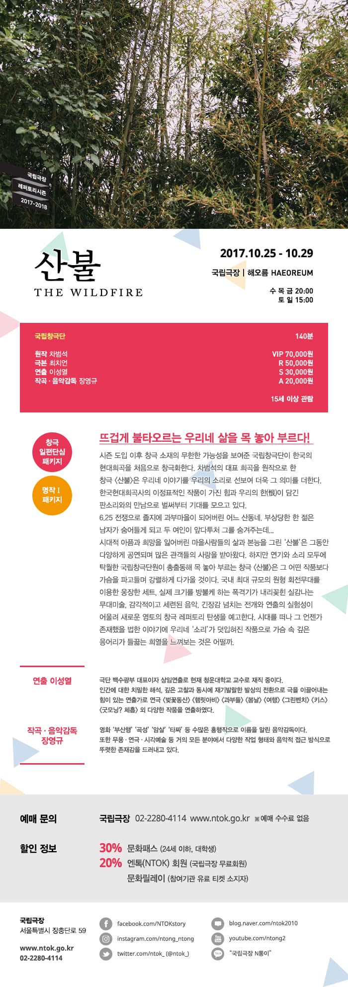 국립극장 레퍼토리시즌 2017-2018 산불 THE WILDFIRE 2017.10.25 - 10.29 국립극장 | 해오름 HAEOREUM 수 목 금 20:00 토 일 15:00 국립창극단 원작 차범석 극본 최치언 연출 이성열 작곡.음악감독 장영규 140분 VIP 70,000원 R 50,000원 S 30,000원  A 20,000원 15세 이상 관람 창극 일편단심 패키지 명작Ⅰ패키지 뜨겁게 불타오르는 우리네 삶을 목 놓아 부르다! 시즌 도입 이후 창극 소재의 무한한 가능성을 보여준 국립창극단이 한국의 현대희곡을 처음으로 창극화한다. 차범석의 대표 희곡을 원자긍로 한 창극 산불은 우리네 이야기를 우리의 소리로 선봉 더욱 그 의미를 더한다. 한국 현대희곡사의 이정표적인 작품이 가진 힘과 우리의 한(恨)이 담긴 판소리와 만남으로 벌써부터 기대를 모르고 있다. 6.25 전쟁으로 졸지에 과부마을이 되어버린 어느 산동네. 부상당한 한 젊은 남자가 숨어들게 되고 두 여인이 앞다투처 그를 숨겨주는데... 시대적 아픔과 희망을 잃어버린 마을사람들의 삶과 본능을 그린 산불은 그동안 다양하게 공연되며 많은 관객들의 사랑을 받아왔다. 하지만 연기와 소리 모두에 탁월한 국립창극단원이 총출동해 목 놓아 부르는 창극 산불은 그 어떤 작품보다 가슴을 파고들며 강렬하게 다가올 것이다. 국내 최대 규모의 원형 회전무대를 이용한 웅장한 세트, 실제 크기를 방불케 하는 폭격기가 내리꽂힌 실감나는 무대미술, 감각적이고 세련된 음악, 긴장감 넘치는 전개와 연추르이 실험성이 어울려 새로운 영토의 창극 레퍼토리 탄생을 예고한다. 시대를 더나 그 언젠가 존재했을 법한 이야기에 우리네 소리가 덧입혀진 작품으로 가슴 속 깊은 응어리가 들끊는 희열을 느껴보는 것은 어떨까. 연출 이성열 극단 백수광부 대표이자 상임연출로 현재 청운대학교 교수로 재직 중이다. 인간에 대한 치밀한 해석, 깊은 고찰과 동시에 재기발랄한 발상의 전환으로 극을 이끌어내는 힘이 있는 연출가로 연극 벚꽃동산 햄릿아비 과부들 봄날 여행 그린벤치 키스 굿모닝? 체홉 외 다양한 작품을 연출하였다. 작곡.음악감독 장영규 영화 부산행 곡성 암살 타짜 등 수많은 흥행직으로 이름을 알린 음악감독이다. 또한 무용.연극.시각예술 등 거의 모든 분야에서 다양한 작업 형태와 음악적 접근 방식으로 뚜렷한 존재감을 드러내고 있다. 예매 문의 국립극장 02-2280-4114 www.ntok.go.kr ※예매 수수료 없음 할인정보 30% 문화패스 (24세 이하, 대학생) 20% 엔톡(NTOK) 회원 (국립극장 무료회원) 문화릴레이 (참여기관 유료티켓 소지자) 국립극장 서울특별시 장충단로 59 www.ntok.go.kr 02-2280-4114 페이스북 facebook.com/NTOKstory 인스타그램 instagram.com/ntong_ntong 트위터 twitter.com/ntok_(@ntok_) 블로그 blog.naver.com/ntok2010 유튜브 youtube.com/ntong2 카카오톡 국립극장 N통이