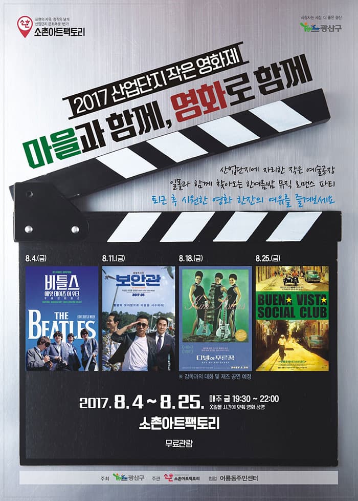 소촌아트팩토리 광산구 2017 산업단지 작은 영화제 마을과 함께, 영화로 함께 산업단지에 자리한 작은 예술공장 일몰과함께 찾아오는 한여름밤 뮤직 로맨스 파티 퇴근 후 시원한 영화 한잔의 여유를 즐겨보세요 8월 4일 금요일 비틀스 : 에잇 데이즈 어 위크 - 투어링 이어즈 8월 11일 금요일 보안관 8월 18일 금요일 다방의 푸른꿈 감독과의 대화 및 재즈 공연 예정 8월 25일 금요일 부에나 비스타 소셜 클럽 2017.8.4 ~ 8.25 매주 금요일 오후 19시 30분 ~ 22시 까지 ※ 일몰 시간에 맞춰 영화 상영 소촌아트팩토리 무료관람 주최 광산구 주관 소촌아트팩토리 협업 어룡통주민센터