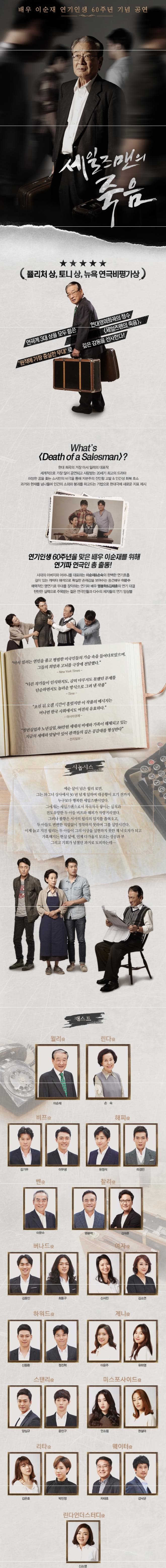 배우 이순재 연기인생 60주년 기념 공연 세일즈맨의 죽음 플리처 상 토니상 뉴욕 연극비평가상 연극계 3대 상을 모두 휩쓴 현대영미희곡의 정수 세일즈맨의 죽음 원작에 가장 충실한 무대로 깊은 감동을 선사한다! Whats Death of a Salesman? 현대 희곡의 거장 아서 밀러의 대표작 세계적으로 가장 많이 공연되고 사랑받는 20세기 최고의 드라마 하망한 꿈을 좇는 소시민의 비극을 통해 자본주의 잔인함 고발 인간성 회복 호소 과거와 현재를 넘나들며 인간의 소외와 붕괴를 파고드는 기법으로 현대극에 새로운 지표 제시 연기인생 60주년을 맞은 배우 이순재를 위해 연기파 연극인 총 출동! 시대의 아버지와 어머니를 대표하는 이순재 손숙의 완벽한 연기호흡 깊이있는 캐릭터 해석으로 확실한 존재감을 보여주는 중견배우 이문수 매력적인 명연기로 무대를 장악하는 연기파 배우 맹봉학 김태훈의 연기 대결 탄탄한 실력으로 주목받는 젊은 연극인들과 다수의 제자들의 연기 앙상블 아서 밀러는 연민을 품고 평범한 미국인들의 가슴 속을 들여다보았으며 그들의 희망과 고뇌를 극장에 전달했다. 다른 작가들이 인식하지도 감히 다루지도 못했던 문제를 단순하면서도 놀라운 방식으로 그려 낸 작품 초연 뒤 오랜시간이 흘렀지만 이 작품의 메시지는 머나먼 한국사회에서도 여전히 유효하다. 청년실업과 노년실업 88만원 세대의 비애와 가족이 해체되고 있는 지금의 세태와 맞닿아 있어 관객들의 깊은 공감대를 형성한다. 시놉시스 예순 살이 넘은 윌리 로먼 그는 와그너 상사에서 30년 넘게 일하며 대공황이 오기 전까지 누구보다 행복한 세일즈맨이었다. 그에게는 세일즈맨으로서 차곡차곡 쌓이는 실적과 전도유망한 두 아들 비프와 해피가 자랑거리였다. 그러나 불황은 서서히 윌리의 입지를 좁혀오고 두 아들도 변변한 직업없이 정착하지 못하며 그를 실망시킨다. 이제 늙고 지친 윌리는 두 아들이 그의 이상을 실현하지 못한 채 낙오자가 되고 가혹해지는 현실 앞에 다가올지 모르는 성공과 부 그리고 기회가 넘쳤던 과거로 도피하는데... 캐스트 윌리 이순재 린다 손숙 비프 김기무 이무생 해피 유정석 라경민 벤 이문수 찰리 맹봉학 김태훈 버나드 김동인 최동구 여자 신서진 김소연 하워드 신동환 정진혁 제니 이윤주 유하영 스탠리 양심규 윤민구 미스포사이드 안소림 권설아 리타 김은호 박민정 웨이터 차태호 김낙균 린다언더스터디 신소영