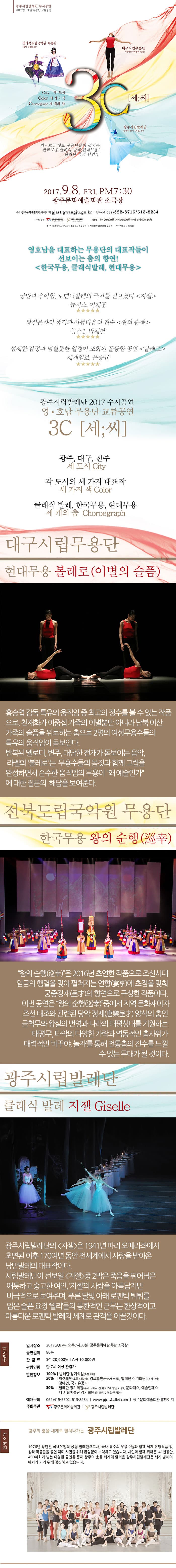 광주시립발레단 수시공연 2017 영.호남 무용단 교류공연 전라북도립국악원 무용단 대구시립무용단 City 세 도시 Color 세 가지 색 Chereograph 세 개의 춤 세 씨 광주시립발레단 영.호남 대표 무용단들이 펼치는 한국무용 클래식 발레 현대무용! 화려한 춤의 향연!! 2017.9.8 FRI PM 7:30 광주문화예술회관 소극장 예매 광주문화예술회관 홈페이지 giart.gwangju.go.kr 전화예매 052-522-8716/613-8234 주최 주관 광주문화재단, 광주시립발레단 입장권 S석 20,000원 A석 10,000원(학생 전석 50% 할인) 출연 광주광역시발레단 대구시립무용단 전라북도립국악원 무용단 만7세 이상 입장가 영호남을 대표하는 무용단의 대표작들이 선보이는 춤의 향연! 한국무용, 클래식발레, 현대무용 낭만과 우아함, 로맨틱발레의 극치를 선보였다 지젤 뉴시스, 이재훈 왕실문화의 품격과 아름다움의 진수 왕의 순행 뉴스1. 박제철 섬세한 감성과 넘칠듯한 열정이 조화된 훌륭한 공연 볼레로 세계일보, 문종규 광주시립발레단 207 수시공연 영.호남 무용단 교류공연 3C 세씨 광주,대구,전주 세 도시 City 각 도시의 세 가지 대표작 세 가지 색 Color 클래식 발레, 한국무용, 현대무용 세 개의 춤 Choroegraph 대구시립무용단 현대무용 볼레로(이별의 슬픔) 홍승엽 감독 특유의 움직임 중 최고의 정수를 볼 수 있는 작품으로 천재화가 이중섭 가족의 이별뿐만 아니라 남북 이산가족의 슬픔을 위로하는 춤으로 2명의 여성무용수들의 특유의 움직임이 돋보인다. 반복된 멜로디 변주 대담한 전개가 돋보이는 음악, 라벨의 볼레로는 무용수들의 몸짓과 함께 그림을 완성하면서 순수한 움직임의 무용이 왜 예술인가에 대한 질문의 해답을 보여준다. 전북도립국악원 무용단 한국무용 왕의 순행 왕의 순행은 2016년 초연한 작품으로 조선시대 임금의 행렬을 맞아 펼쳐지는 연향에 초점을 맞춰 궁중정재의 향연으로 구성한 작품이다. 이번 공연은 왕의 순행중에서 지역 문화재이자 조선태조와 관련된 당악 정제 양식의 춤인 금척무와 왕실의 번영과 나라의 태평성대를 기원하는 태평무, 타악의 다양한 가락과 역동적인 춤사위가 매력적인 버꾸야, 놀자를 통해 전통춤의 진수를 느낄 수 있는 무대가 될 것이다. 광주시립발레단 클래식 발레 지젤 광주시립발레단의 지젤은 1942년 파리 오페라좌에서 초연된 이후 170여년동안 전세계에서 사랑을 받아온 낭만발레의 대표작이다. 시립발레단이 선보일 지젤 중 2막은 죽음을 뛰어넘은 애틋하고 숭고한 여인, 지젤의 사랑을 아름답지만 비극적으로 보여주며 푸른 달빛 아래 로맨틱 튀튀를 입은 슬픈 요정 윌리들의 몽환적인 군무는 환상적이고 아름다운 로맨틱 발레의 세계로 관객을 이끌것이다. 공연안내 일시장소 2017.9.8(목) 오후 7시30분 광주문화예술회관 소극장 공연길이 80분 관람료 S석 20,000원 A석 10,000원 관람연령 만 7세 이상 관람가 할인정보 100% 발레단 정기회원(A석 2매) 50% 학생할린(초등-대학생) 경로할인(만65세 이상) 발레단 정기회원(R,S석 2매) 장애인, 국가유공자 30% 발레단 정기회원(추가 구매 시 전 좌석 2매 할인 가능), 문화패스, 예술인패스타 시립예술단 정기회원(전 좌석 2매 할인 가능) 예매문의 062-415-5502,613-8234 www.gicityballet.com 광주문화예술회관 홈페이지 주최주관 광주문화예술회관, 광주시립발레단 단체 소개 광주의 춤을 세계로 펼쳐나가는 광주시립발레단 1976년 창단된 국내유일의 공립 발레단으로서 국내 유수의 무용수들과 함께 세계 유명작품 및 창작 작품들을 공연하며 시민들 위해 끊임없이 노력하고 있습니다. 시민과 함께 뛰어온 41년 동안 400여회가 넘는 다양한 공연을 통해 광주의 춤을 세계에 알려온 광주시립발레단은 세계 발레의 메카가 되기 위해 정진하고 있습니다. 