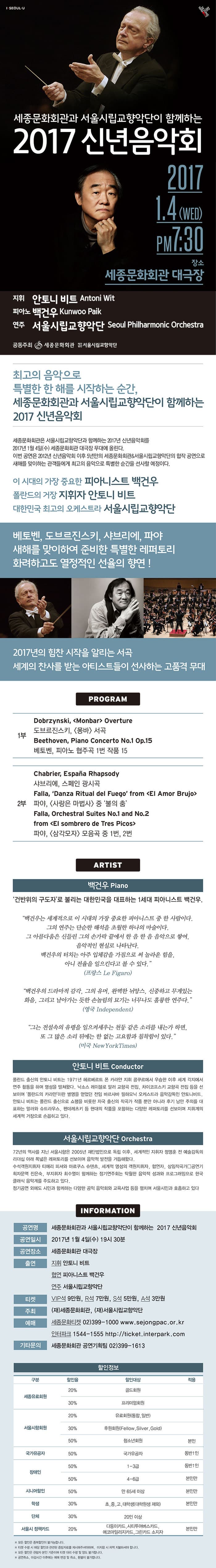 세종문화회관과 서울시립교향악단이 함께하는 2017 신년음악회 세종문화회관과 서울시립교향악단이 함께하는 2017 신년음악회 2017 1.4(수) 오후 7시30분 장소 세종문화회관 대극장 지휘 안토니 비트(Antoni Wit) 피아노 백건우(Kunwoo Paik) 연주 서울시립교향악단(Seoul Philharmonic Orchestra) 공동주최 세종문화회관. 재단법인 서울시립교향악단 최고의 음악으로 특별한 한 해를 시작하는 순간, 세종문화회관과 서울시립교향악단이 함께하는 2017 신녀음악회 세종문화회관은 서울시립교향악단과 함께 하는 2017년 신년음악회를 2017년 1월 4일(수) 세종문화회관 대극장 무대에 올린다. 이번 공연은 2012년 신년으악호 이후 5만년만의 세종문회화관 앤 서울시립교향악단의 합작 공연으로 새해를 맞이하는 관객들에게 최고의 음악으로 특별한 순간을 선사할 예정이다. 이 시대의 가장 중요한 피아니스트 백건우 폴란드의 거장 지휘자 안토니 비트 대한민국 최고의 오케스트라 서울시립교향악단 베토벤, 도브르진스키, 샤브리에, 파야 새해를 맞이하여 준비한 특별한 레퍼토리 화려하고도 열정적인 선율의 향연! 2017년 힘찬 시작을 알리는 서곡 세계의 찬사를 받는 아티스트들이 선사하는 고품격 무대 프로그램 1부 Dobrzynski, Monbar Overture 도브르진스키, 몽바 서곡 Beethoven, Piano Concerto No.1 Op.15 베토벤, 피아노 협주곡 1번 작품15 2부 Chabrier, Espana Rhapsody 샤브리에, 스페인 광시곡 Falla, Danza ritual del Fuego From El Amor Brujo 파야, 사랑은 마법사 중 불의 춤 Falla, Orchestral Suites No.1 and No.2 from Elsombrero de Tres Picos 파야, 삼각모자 모음곡 중 1번, 2번 아티스트 소개 백건우 Piano 건반위의 구도자로 불리는 대한민국을 대표하는 1세대 피아니스트 백건우. 백건우는 세계적으로 이 시대의 가장 중요한 피아니스트 중 한 사람이다. 그의 연주는 단순한 해석을 초월한 하나의 마술이다. 그 아름다움은 신들리 그의 손가락 끝에서 한음 한음 윽아르로 쌓여, 음악적인 현실로 나타난다. 백건의 터치는 아주 입체감을 가짐으로 써 놀라운 힘을 아니 전율을 일으킨다고 볼 수 있다.(프랑스 Le Figaro) 백건우의 드라마적 감각, 그의 유머, 완벽한 뉘앙스, 신중하고 무게 있는 화음, 그리고 날아가는 듯한 손놀림의 묘기는 너무나도 훌륭한 연주다.(영국 Independent) 그는 전설속의 유령을 일으켜세우는 천둥같은 소리를 내는가 하면, 또 그 많은 소리 뒤에는 한 없는 고요함과 침착함이 있다.(미국 New TorkTimes) 세계적인 권위의 부조니 콩쿠르에서의 우승을 시작으로 수많은 국제콩쿠르에서 우승과 왕성한 음반 활동으로 국제적인 명성을 쌓아 현재 한국을 대표하는 피아니시트로 불리낟. 발매한 음반을 통해 프랑스 황금 디아파종상 수상, 프랑스 3대 음악상 수상을 비롯해 우수한 음악적 업적으로 프랑스 정부에서 예술문화기사훈장, 대한민국 정부에서 은관문화훈장을 수여하였다. 한국 섬마을을 찾아 지역 주민을 위하 음악회인 섬마을 콘서트 투엉로 큰 화제를 모으기도 했으며, 2014년 7월 24일에는 제주도 제주항 특설무대에서 세월호 사고 100일 추모공연 - 백건우의 영혼을 위한 소나타 로 온 국민의 뜨거운 성원을 받은 바 있다. 안토니 비트 Conductor 폴란드 출신의 아토니 비트는 1971년 헤르베르트 폰 카라얀 지휘 콩쿠르에서 우승한 이후 세계 각지에서 연주 활동을 하며 명성을 떨쳐왔다. 낙소스 레이블로 말러 교향곡 전집, 차이코프시키 교항곡 전집 등을 선보이며 폴란드의 카리얀이란 별명을 얻었던 전임 바르샤바 필하모닉 오케스트라 음악감독인 안토니비트. 안토니 비트는 폴란드 출신으로 쇼팽을 비롯한 자국 출신의 작곡가 작품 뿐만 아니라 후기 낭만 주의를 대표하는 말러와 슈트라우스, 펜데레츠키 등 현대의 작품을 포함하는 다양한 레페토리를 선보이며 지휘계의 세계적 거장으로 손꼽히고 있다. 서울시립교향악단 Orchestra 72년의 역사를 지닌 서울시향은 2005년 재단법인으로 독립 이후, 세계적인 지휘자 정명훈 전 예술감독의 리더십 아래 폭넓은 레퍼토리를 선보이며 음악적 발전을 거듭해왔다. 수석개원지휘자 티에리 피셔와 마르쿠스 슈텐츠, 세계적 명성의 객원지휘자, 협연자, 상임작곡가· 공연기획자문역 진은숙, 부지휘자 최수열이 함께하는 정기연주회는 탁월한 음악정 성과와 프로그래밍으로 한국 클래식 음악계를 주도하고 있다. 정기공연 외에도 시민과 함께하는 다양한 공익음악회와 교육사업등을 펼치며 서울시민과 호흡하고 있다. INFORMATON 공연명: 세종문회회관과 서울시립교향악단이 함께하는 2017 신녀음악회 공연일시: 2017년 1월 4일(수) 19시 30분 공연장소: 세종문화회관 대극장 출연: 지휘_안토니 비트 협연_피아니스트 백건우 연주_서울시립교향악단 티켓: VIP석 9만원 R석 7만원 S석 5만원 A석 3만원 주최: (재)세종문화회관 (재)서울시립교향악단 예매: 세종문화티켓 02-399-1000 www.sejongpac.or.kr 인터파크 1544-1555 https://ticket.interpark.com 기타문의: 세종문화회관 공연기획팀 02-399-1613 할인정보 세종유료회원 20% 골드회원 30% 프리미엄회원 서울시향회원 20% 유료회원(통합,일반) 30% 후원회원(Fellow, Silver, Gold) 50% 청소년회원(본인) 국가유공자 50% 국가유공자(동반1인) 자애인 50% 1-3급(동반1인) 50% 4-6급(본인만) 시니어할인 50% 만65세 이상(본인만)  학생 30% 초,중,고,대학생/대학원생 제외(본인만) 단체 30% 20인 이상 서울시 정책카드 20% 다둥이카드, 시티투어버스카드, 에코마일리지카드, 그린카드 소지자(본인만) ※ 모든 할인은 중복할인이 불가능합니다. ※ 티켓 수령 시 해당 할인과 관련된 증빙자료를 제시해주셔야하며, 미지참 시 차액 지불하셔야 합니다. ※ 모든 할인은 관람자 본인 기준이며 티켓 대리 수령 및 양도 불가합니다. ※ 공연취소, 마감시간 이후에는 예매 변경 및 취소, 환불이 불가합니다.