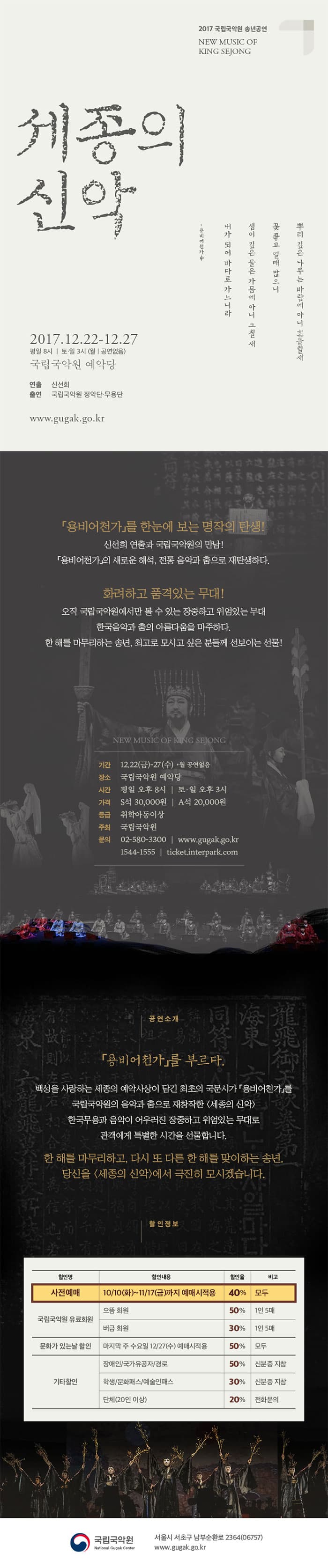 2017 국립국악원 송년공연 NEW MUSIC OF KING SEJONG 세종의 신악 뿌리 깊은 나무는 바람에 아니 흔들릴새 꽃좋고 열매 많으니 샘이 깊은 물은 가믐에 아니 그칠새 내가 되어 바다로 가느니라 - 용비어찬가 中 2017.12.22-12.27 평일 8시 | 토.일 3시 (월 공연없음) 국립국악원 예악당 연출 신선희 출연 국립국악원 정악당.무용단 www.gugak.go.kr 용비어천가를 한눈에 보는 명작의 탄생! 신선희 연출과 국립국악원의 만남! 용비어천가의 새로운 해석, 전통 음악과 춤으로 재탄생하다. 화려하고 품격있는 무대! 오직 국립국악원에서만 볼 수 있는 장중하고 위엄있는 무대 한국음악과 춤의 아름다움을 마주하다. 한 해를 마무리하는 송연, 최고로 모시고 싶은 분들께 선보이는 선물!  NEW MUSIC OF KING SEJONG 기간 12.22(금)-27(수) * 월 공연없음 장소 국립국악원 예악당 시간 평일 오후 8시 | 토.일 오후 3시 가격 S석 30,000원 | A석 20,000원 등급 취학아동이상 주최 국립국악원 문의 02-580-3300 | www.gugak.go.kr 1544-1555 | ticket.interpark.com 공연소개 용비어찬가를 부르다. 백성을 사랑하는 세종의 예악사상이 담긴 최초의 국문시가 용비어천가를 국립국악원의 음악과 춤으로 재창작한 세종의 신악 한국무용과 음악이 어우러진 장중하고 위엄있는 무대로 관객에게 특별한 시간을 선물합니다. 한 해를 마무리하고, 다시 또 다른 한 해를 맞이하는 송연. 당신은 세종의 신악에서 극진히 모시겠습니다. 할인정보 할인명 할인내용 할인율 비고 순으로 할인명 사전예매 할인내용 10/10(화) ~ 11/17(금)까지 예매시 적용 할인율 40% 비고 모두 할인명 국립국악원 유료회원 할인내용 으뜸회원 할인율 50% 비고 1인 5매 할인명 국립국악원 유료회원 할인내용 버금회원 할인율 30% 비고 1인 5매 할인명 문화가 있는 날 할인 할인내용 마지막 주 수요일 12/27(수) 예매시적용 할인율 50% 비고 모두 할인명 기타힐인 할인내용 장애인/국가유공자/경로 할인율 50% 비고 신분증 지참 할인명 기타할인 할인내용 학생/문화패스/예술인패스 할인율 30% 비고 신분증 지참 할인명 기타할인 할인내용 단체(20인 이상0 할인율 30% 비고 전화문의 국립국악원 서울시 서초구 남부순환로 2364(06757) www.gugak.go.kr