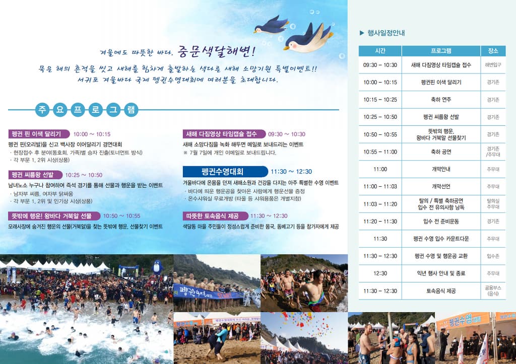 겨울에도 따뜻한 바다. 중문색달해변! 묵은 해의 흔적을 씻고 새해를 힘차게 출발하는 색다른 새해 소망기원 특별이벤트!! 주요프로그램 펭귄 핀 이색달리기 10:00~10:15 펭귄 핀(오리발)을신고 백사장 이어달리기 경연대회 현장 접수 후 분야(동호회 가족)별 승자 진출(토너먼트 방식) 각 부문 1 2위 시상(상품) 펭귄 씨름왕 선발 10:25~10:50 남녀노소 누구나 참여하여 즉석 경기를 통해 선물과 행운을 받는 이벤트 남자부 씨름 여자부 닭싸움 각 부문 1 2위 및 인기상 시상(상품) 뜻밖에 행운! 왕바다 거북알 선물 10:50~10:%5 모래시장에 숨겨진 행운의 선물(거북알)을 찾는 뜻밖에 행운 선물찾기 이벤트 새해 다짐영상 타임캡슐 접수 09:30~10:30 새해 소망다짐을 녹화 해두면 메일로 보내드리는 이벤트 7월 7일에 개인 이메일로 보내드립니다. 펭귄수영대회 11:30~12:30 겨울바다에 온몸을 던져 새해소원과 건강을 다지는 아주 특별한 수영 이벤트 바다에 띄운 행운공을 찾아온 사람에게 행운선물 증정 온수샤워실 무료처방(타올 등 샤워용품은 개별지참) 따뜻한 토숙음식 제공 11:30~12:30 색달동 마을 주민들이 정성스럽게 준비한봅국, 동베고기 등을 참가자에게 제공 행사일정안내 시간 프로그램 장소 09:30~10:30 새해 다짐영상 타임캡슐 접수 해변입구 10:00~10:15 펭귄핀 이색 달리기 경기존 10:15~10:25 축하 연주 경기존 10:25~10:50 펭귄 씨름왕 선발 경기존 10:50~10:55 뜻밖의 행운 왕바다 거북알 선물찾기 경기존 10:55~11:00 축하공욘 경기존 주무대 11:00 개막안내 주무대 11:00~11:00 개막선언 주무대 11:03~11:20 탈의 특별 축하공여 입수 전 유의사항 낭독 탈의실 주무대 11:20~11:30 입수 전 준비운동 경기존 11:30 펭귄 수영 입수 카운트다운 주무대 11:30~12:30 펭귄 수영 및 행운공 교환 입수존 12:30 익년 행사 안내 및 종료 주무대 11:30~12:30 토속음식 제공 공몬부스(음식)