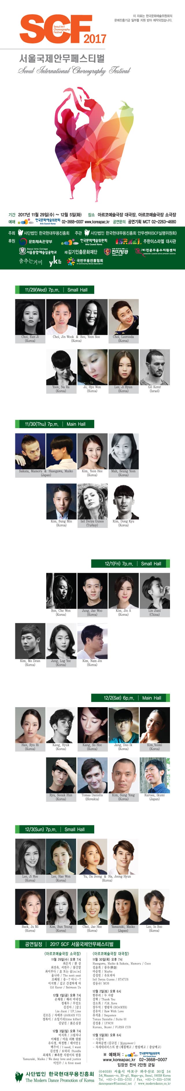 SCF 2017 Seoul International Choreography Fesival 이 자료는 한국문화예술위원회의 문예진흥기금 이부를 지원 받아 제작되었습니다. 서울국제 안무페스티벌 Seoul International Choreography Fesival  기간 2017년 11월 29(수) ~ 12월 5일(화) 장소 아르코예술극장 대극장, 아르코예술극장 소극장 예매 한국문화예술위원회 02-3668-0007  www.koreapac.kr 공연문의 공연기획 MCT 02-2263-4680 주최 사단법인 한국현대무용진흥회 주관 사단법인 한국현대무용진흥회 안무센터(SCF실행위원회) 후원 문화체육관광부 한국문화예술위원회 주한이스라엘 대사관 서울종합예술실용학교 재)김기인춤문화재단 천지항공 (재)전문무용수지원센터 춤추는거미 YK 국민무용진흥협회 11/29(Wed) 7p.m. | Small Hall  Choi, Eun ji(Korea) Choi, Jin Wook 앤 Seo, yeon Soo(Korea) Choi, Leerooda(Korea) Yoon, Na Ra(Korea) Jo, Hye Won(Korea) Lee, Ji Hyun(Korea) Gil Kerer(Israel)  11/30(Thu) 7p.m. | Main Hall Sakata, Mamoru 앤 Hasegawa, Maiko(Japan) Kim, Yoon Hee(Korea) Mah, Seung Yeon(Korea) Kim, Sung Min(Korea) Isil Derya Gunes(Turkey) Kim, Dong Kyu(Korea) 12/1(Fri) 7p.m. | Small Hall  Son, Che Won(korea) Jung, Jae Woo(Korea) Kim, Jin A(Korea) Lin Jiaxi(China) Kim, Mo Deun(Korea) Jung, Log Yee(Korea) Kim, Nam Jin(Korea) 12/2 (Sat) 6p.m. | Main Hall  Han, Ryu Ri(Korea) Kang, Hyuk(korea) Kang, So Hee(Korea) Jang, Doo Ik(Korea) Kim, Yoomi(Korea) Ryu, Seouk Hun(Korea) Tomas Danielis(Slovakia) Kim, Sung Yong(Korea) Kurosu, Ikumi(Japan) 12/3(Sun) 7p.m. | Small Hall Lee, Ji Hee(korea) Lee, Hae Won(Korea) Yu, Da Jeong 앤 Ha, Jeong Hyun(Korea) Baek, Ju Mi(korea) Kim, Sun Young(Korea) Choi, Jae Hee(Korea) Yamazaki, Maiko(Japan) Lee, In Soo(Korea) 공연일정 | 2017 SCF 서울국제안무페스티벌 아르코예술극장 소극장 11월 29일(수) 오후7시 최은지 / 환상  최진욱, 서연수 / 참긴말  최이루다 / 息 또는 숨(sum)  윤나라 / The next seat  조혜원 / 응...? 아니...?  이지현 / 깊고 간결하게 아  Gil Kerer / Between Us  12월 1일(금) 오후 7시 손채원 / 해리 마네킹  정재우 / 무인도  김진아 / 살  Lin Jiaxi / Up.Line  김모든 / 자메뷰(JAMAIS VU)  정록이 / 소일거리(time killer)  김남진 / 붉은심장 12월 3일(일) 오후 7시 이지희 / 그림자나  이해원 / 아我 리理 랑郞  유다정, 하정현 / 데미안Ⅱ  백주미 / I need, I want  김선영 / 보따리 Bundle  최재희 / 뽀족한 지렁이의 발톱  Yamazaki, Maiko / We deny love and Justice  이인수 / A first meet  아르코예술극자 대극장 11월 30일(목) 오후 7시 Hasegawa, Maiko 앤 Sakata, Mamoru / Coco 김윤희 / 몽유(夢遊) 마승연 / Maybe 김성민 / 유토피아 Isil Derya Guens / STATUS 김동규 / MOB 12월 2일(토) 오후 6시 한류리 / 두 사람 강혁 / Thank You 강소희 / 기로_Rove 장두익 / 방랑자(ROAMER) 김유미 / Raw With Love 류석훈 / Sequence Tomas Danielis / Suite 01 김성용 / LYNCH Kurosu, Ikumi / FLESH CUB 12월 5일(화) 오후 6시 - 시상식 - 축하공연(김규진 / Movement) - 차세대리더스의 밤 (계원예고 / 한림예고 / 충남예고) 예매처 한국문화예술위원회 www.koreapac.kr 02-3668-0007 입장권 전석 2만원 균일 사단법인 한국현대무용진흥회 The Modern Dance Promotion of Korea (04059) 서울시 마포구 와우산로 30길 54 54, Wausan-ro, 30-gil, Mapo-gu, Seoul, 04059 Korea Tel. +82-2-325-5702 / Fax. +82-2-325-5706 dancepeace@hanmail.net / www.moderndance.co.kr